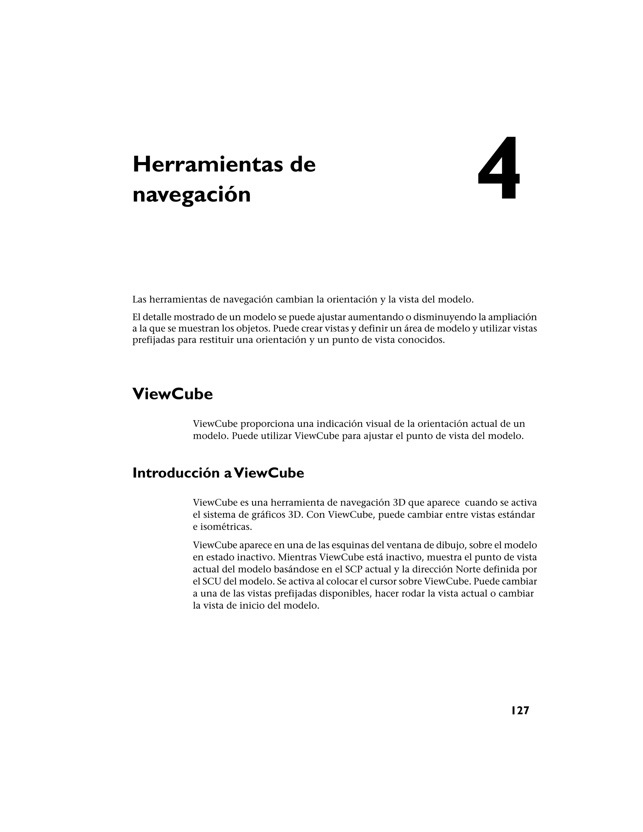 Herramientas de
navegación                                                                        4
Las herramientas de navegación cambian la orientación y la vista del modelo.
El detalle mostrado de un modelo se puede ajustar aumentando o disminuyendo la ampliación
a la que se muestran los objetos. Puede crear vistas y definir un área de modelo y utilizar vistas
prefijadas para restituir una orientación y un punto de vista conocidos.




ViewCube
              ViewCube proporciona una indicación visual de la orientación actual de un
              modelo. Puede utilizar ViewCube para ajustar el punto de vista del modelo.



Introducción a ViewCube
              ViewCube es una herramienta de navegación 3D que aparece cuando se activa
              el sistema de gráficos 3D. Con ViewCube, puede cambiar entre vistas estándar
              e isométricas.
              ViewCube aparece en una de las esquinas del ventana de dibujo, sobre el modelo
              en estado inactivo. Mientras ViewCube está inactivo, muestra el punto de vista
              actual del modelo basándose en el SCP actual y la dirección Norte definida por
              el SCU del modelo. Se activa al colocar el cursor sobre ViewCube. Puede cambiar
              a una de las vistas prefijadas disponibles, hacer rodar la vista actual o cambiar
              la vista de inicio del modelo.




                                                                                           127
 