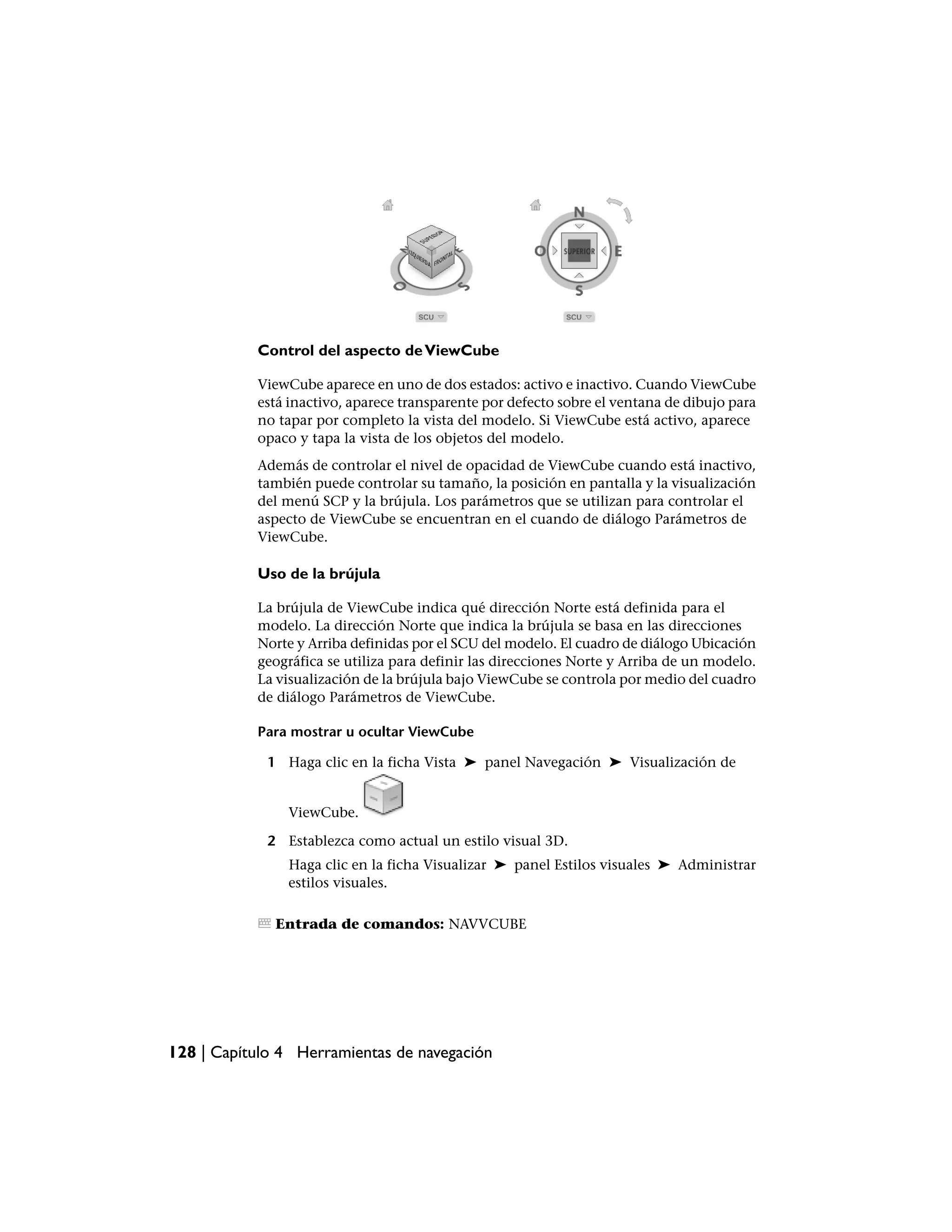 Control del aspecto de ViewCube

           ViewCube aparece en uno de dos estados: activo e inactivo. Cuando ViewCube
           está inactivo, aparece transparente por defecto sobre el ventana de dibujo para
           no tapar por completo la vista del modelo. Si ViewCube está activo, aparece
           opaco y tapa la vista de los objetos del modelo.
           Además de controlar el nivel de opacidad de ViewCube cuando está inactivo,
           también puede controlar su tamaño, la posición en pantalla y la visualización
           del menú SCP y la brújula. Los parámetros que se utilizan para controlar el
           aspecto de ViewCube se encuentran en el cuando de diálogo Parámetros de
           ViewCube.

           Uso de la brújula

           La brújula de ViewCube indica qué dirección Norte está definida para el
           modelo. La dirección Norte que indica la brújula se basa en las direcciones
           Norte y Arriba definidas por el SCU del modelo. El cuadro de diálogo Ubicación
           geográfica se utiliza para definir las direcciones Norte y Arriba de un modelo.
           La visualización de la brújula bajo ViewCube se controla por medio del cuadro
           de diálogo Parámetros de ViewCube.

           Para mostrar u ocultar ViewCube

             1 Haga clic en la ficha Vista ➤ panel Navegación ➤ Visualización de


                ViewCube.

             2 Establezca como actual un estilo visual 3D.
                Haga clic en la ficha Visualizar ➤ panel Estilos visuales ➤ Administrar
                estilos visuales.

              Entrada de comandos: NAVVCUBE




128 | Capítulo 4 Herramientas de navegación
 
