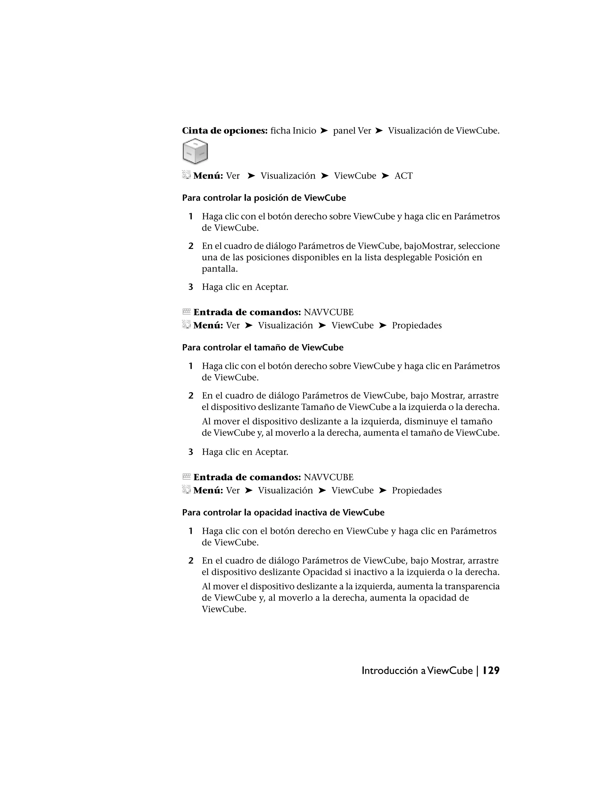 Cinta de opciones: ficha Inicio ➤ panel Ver ➤ Visualización de ViewCube.




  Menú: Ver ➤ Visualización ➤ ViewCube ➤ ACT

Para controlar la posición de ViewCube

 1 Haga clic con el botón derecho sobre ViewCube y haga clic en Parámetros
   de ViewCube.

 2 En el cuadro de diálogo Parámetros de ViewCube, bajoMostrar, seleccione
   una de las posiciones disponibles en la lista desplegable Posición en
   pantalla.

 3 Haga clic en Aceptar.

  Entrada de comandos: NAVVCUBE
  Menú: Ver ➤ Visualización ➤ ViewCube ➤ Propiedades

Para controlar el tamaño de ViewCube

 1 Haga clic con el botón derecho sobre ViewCube y haga clic en Parámetros
   de ViewCube.

 2 En el cuadro de diálogo Parámetros de ViewCube, bajo Mostrar, arrastre
   el dispositivo deslizante Tamaño de ViewCube a la izquierda o la derecha.
    Al mover el dispositivo deslizante a la izquierda, disminuye el tamaño
    de ViewCube y, al moverlo a la derecha, aumenta el tamaño de ViewCube.

 3 Haga clic en Aceptar.

  Entrada de comandos: NAVVCUBE
  Menú: Ver ➤ Visualización ➤ ViewCube ➤ Propiedades

Para controlar la opacidad inactiva de ViewCube

 1 Haga clic con el botón derecho en ViewCube y haga clic en Parámetros
   de ViewCube.

 2 En el cuadro de diálogo Parámetros de ViewCube, bajo Mostrar, arrastre
   el dispositivo deslizante Opacidad si inactivo a la izquierda o la derecha.
    Al mover el dispositivo deslizante a la izquierda, aumenta la transparencia
    de ViewCube y, al moverlo a la derecha, aumenta la opacidad de
    ViewCube.




                                            Introducción a ViewCube | 129
 