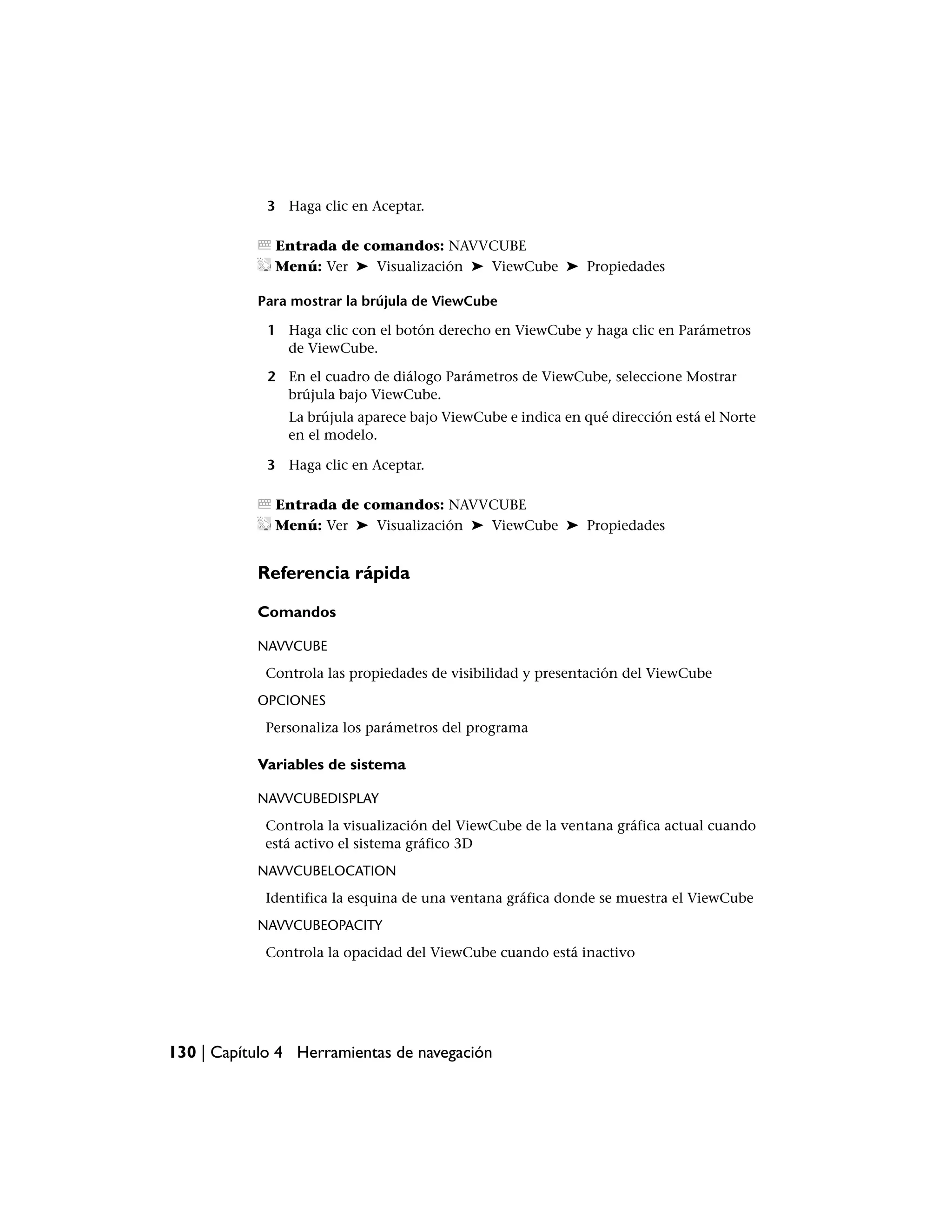 3 Haga clic en Aceptar.

              Entrada de comandos: NAVVCUBE
              Menú: Ver ➤ Visualización ➤ ViewCube ➤ Propiedades

           Para mostrar la brújula de ViewCube

             1 Haga clic con el botón derecho en ViewCube y haga clic en Parámetros
               de ViewCube.

             2 En el cuadro de diálogo Parámetros de ViewCube, seleccione Mostrar
               brújula bajo ViewCube.
                La brújula aparece bajo ViewCube e indica en qué dirección está el Norte
                en el modelo.

             3 Haga clic en Aceptar.

              Entrada de comandos: NAVVCUBE
              Menú: Ver ➤ Visualización ➤ ViewCube ➤ Propiedades


           Referencia rápida

           Comandos

           NAVVCUBE
            Controla las propiedades de visibilidad y presentación del ViewCube
           OPCIONES
            Personaliza los parámetros del programa

           Variables de sistema

           NAVVCUBEDISPLAY
            Controla la visualización del ViewCube de la ventana gráfica actual cuando
            está activo el sistema gráfico 3D
           NAVVCUBELOCATION
            Identifica la esquina de una ventana gráfica donde se muestra el ViewCube
           NAVVCUBEOPACITY
            Controla la opacidad del ViewCube cuando está inactivo




130 | Capítulo 4 Herramientas de navegación
 