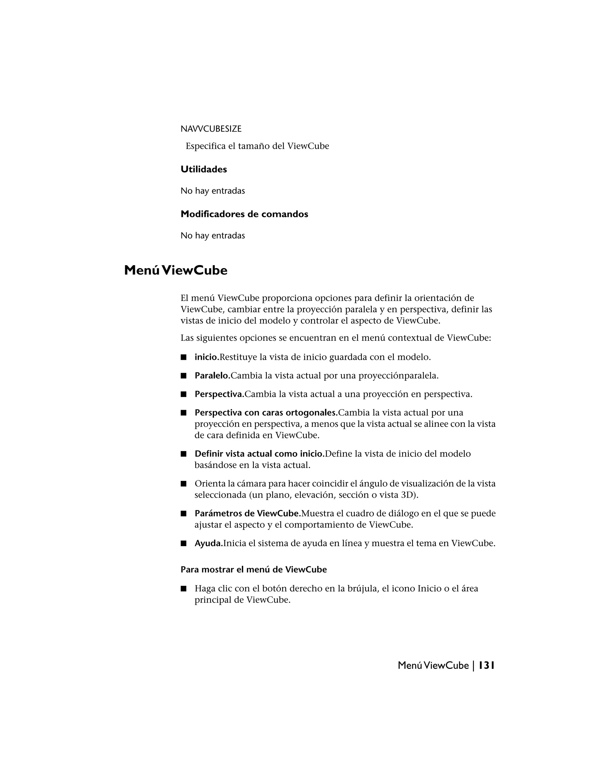 NAVVCUBESIZE
        Especifica el tamaño del ViewCube

       Utilidades

       No hay entradas

       Modificadores de comandos

       No hay entradas



Menú ViewCube
       El menú ViewCube proporciona opciones para definir la orientación de
       ViewCube, cambiar entre la proyección paralela y en perspectiva, definir las
       vistas de inicio del modelo y controlar el aspecto de ViewCube.
       Las siguientes opciones se encuentran en el menú contextual de ViewCube:

       ■   inicio.Restituye la vista de inicio guardada con el modelo.

       ■   Paralelo.Cambia la vista actual por una proyecciónparalela.

       ■   Perspectiva.Cambia la vista actual a una proyección en perspectiva.

       ■   Perspectiva con caras ortogonales.Cambia la vista actual por una
           proyección en perspectiva, a menos que la vista actual se alinee con la vista
           de cara definida en ViewCube.

       ■   Definir vista actual como inicio.Define la vista de inicio del modelo
           basándose en la vista actual.

       ■   Orienta la cámara para hacer coincidir el ángulo de visualización de la vista
           seleccionada (un plano, elevación, sección o vista 3D).

       ■   Parámetros de ViewCube.Muestra el cuadro de diálogo en el que se puede
           ajustar el aspecto y el comportamiento de ViewCube.

       ■   Ayuda.Inicia el sistema de ayuda en línea y muestra el tema en ViewCube.

       Para mostrar el menú de ViewCube

       ■   Haga clic con el botón derecho en la brújula, el icono Inicio o el área
           principal de ViewCube.




                                                              Menú ViewCube | 131
 