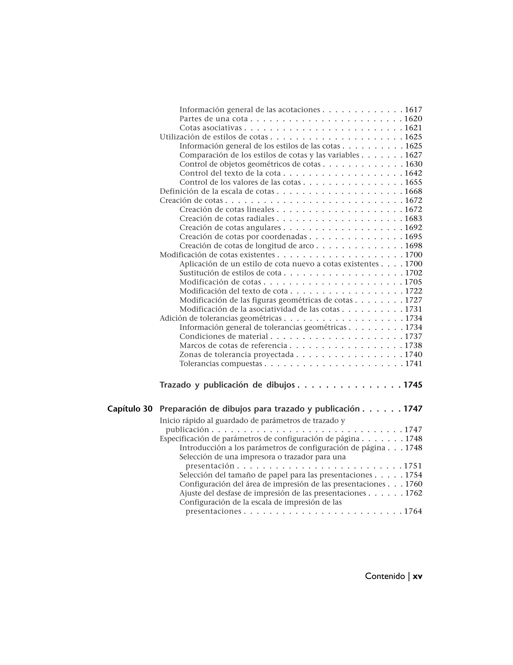 Información general de las acotaciones . . . . . . . . . .       .   .    . 1617
                  Partes de una cota . . . . . . . . . . . . . . . . . . . . .     .   .    . 1620
                  Cotas asociativas . . . . . . . . . . . . . . . . . . . . . .    .   .    . 1621
            Utilización de estilos de cotas . . . . . . . . . . . . . . . . . .    .   .    . 1625
                  Información general de los estilos de las cotas . . . . . . .    .   .    . 1625
                  Comparación de los estilos de cotas y las variables . . . .      .   .    . 1627
                  Control de objetos geométricos de cotas . . . . . . . . . .      .   .    . 1630
                  Control del texto de la cota . . . . . . . . . . . . . . . .     .   .    . 1642
                  Control de los valores de las cotas . . . . . . . . . . . . .    .   .    . 1655
            Definición de la escala de cotas . . . . . . . . . . . . . . . . .     .   .    . 1668
            Creación de cotas . . . . . . . . . . . . . . . . . . . . . . . . .    .   .    . 1672
                  Creación de cotas lineales . . . . . . . . . . . . . . . . .     .   .    . 1672
                  Creación de cotas radiales . . . . . . . . . . . . . . . . .     .   .    . 1683
                  Creación de cotas angulares . . . . . . . . . . . . . . . .      .   .    . 1692
                  Creación de cotas por coordenadas . . . . . . . . . . . .        .   .    . 1695
                  Creación de cotas de longitud de arco . . . . . . . . . . .      .   .    . 1698
            Modificación de cotas existentes . . . . . . . . . . . . . . . . .     .   .    . 1700
                  Aplicación de un estilo de cota nuevo a cotas existentes .       .   .    . 1700
                  Sustitución de estilos de cota . . . . . . . . . . . . . . . .   .   .    . 1702
                  Modificación de cotas . . . . . . . . . . . . . . . . . . .      .   .    . 1705
                  Modificación del texto de cota . . . . . . . . . . . . . . .     .   .    . 1722
                  Modificación de las figuras geométricas de cotas . . . . .       .   .    . 1727
                  Modificación de la asociatividad de las cotas . . . . . . .      .   .    . 1731
            Adición de tolerancias geométricas . . . . . . . . . . . . . . . .     .   .    . 1734
                  Información general de tolerancias geométricas . . . . . .       .   .    . 1734
                  Condiciones de material . . . . . . . . . . . . . . . . . .      .   .    . 1737
                  Marcos de cotas de referencia . . . . . . . . . . . . . . .      .   .    . 1738
                  Zonas de tolerancia proyectada . . . . . . . . . . . . . .       .   .    . 1740
                  Tolerancias compuestas . . . . . . . . . . . . . . . . . . .     .   .    . 1741

            Trazado y publicación de dibujos . . . . . . . . . . . . . . . 1745

Capítulo 30 Preparación de dibujos para trazado y publicación . . . . . . 1747
            Inicio rápido al guardado de parámetros de trazado y
              publicación . . . . . . . . . . . . . . . . . . . . . . . . . . . .      . . 1747
            Especificación de parámetros de configuración de página . . . . .          . . 1748
                  Introducción a los parámetros de configuración de página .           . . 1748
                  Selección de una impresora o trazador para una
                    presentación . . . . . . . . . . . . . . . . . . . . . . . .       .    . 1751
                  Selección del tamaño de papel para las presentaciones . . .           .    . 1754
                  Configuración del área de impresión de las presentaciones .           .    . 1760
                  Ajuste del desfase de impresión de las presentaciones . . . .         .    . 1762
                  Configuración de la escala de impresión de las
                    presentaciones . . . . . . . . . . . . . . . . . . . . . . .       . . 1764




                                                                          Contenido | xv
 