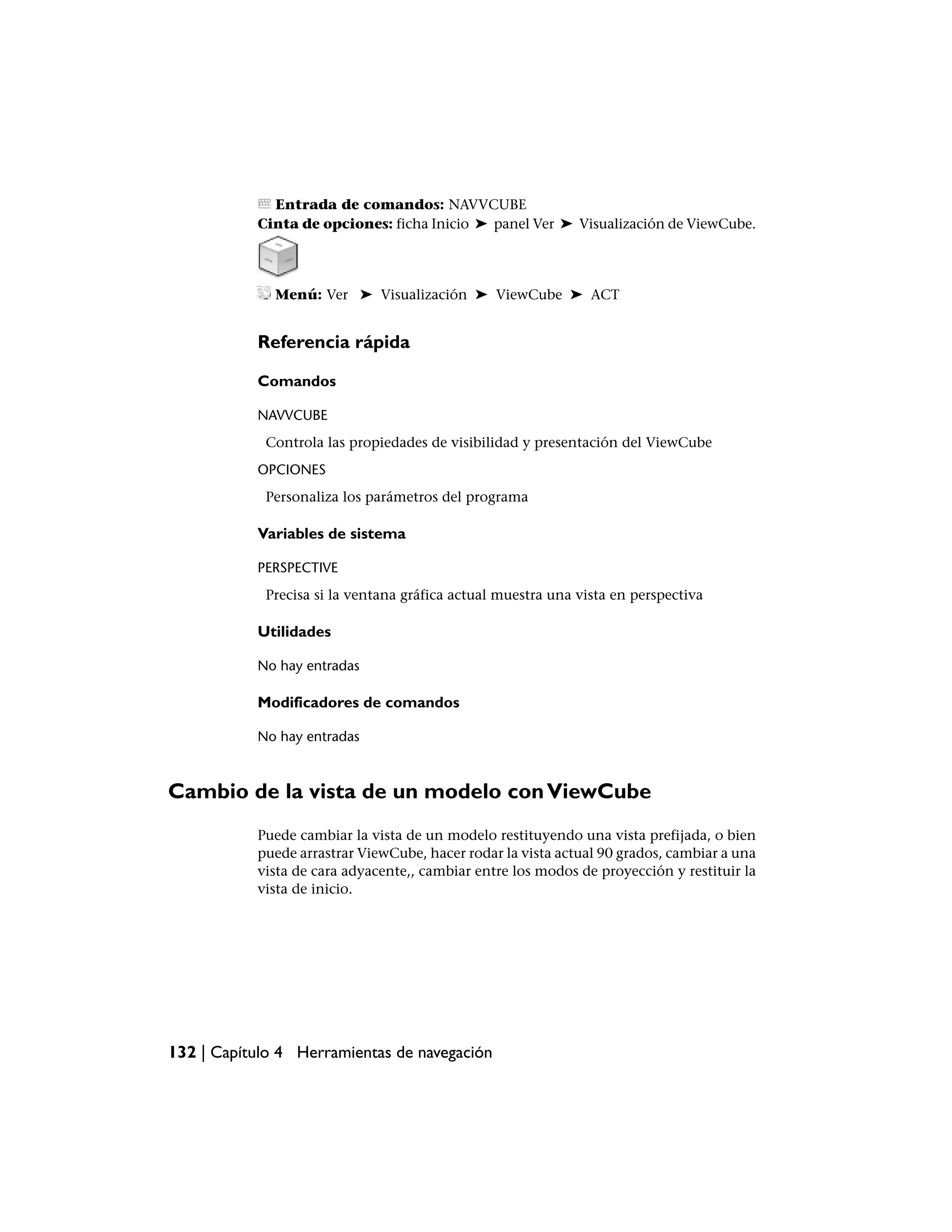 Entrada de comandos: NAVVCUBE
           Cinta de opciones: ficha Inicio ➤ panel Ver ➤ Visualización de ViewCube.




              Menú: Ver ➤ Visualización ➤ ViewCube ➤ ACT


           Referencia rápida

           Comandos

           NAVVCUBE
            Controla las propiedades de visibilidad y presentación del ViewCube
           OPCIONES
            Personaliza los parámetros del programa

           Variables de sistema

           PERSPECTIVE
            Precisa si la ventana gráfica actual muestra una vista en perspectiva

           Utilidades

           No hay entradas

           Modificadores de comandos

           No hay entradas



Cambio de la vista de un modelo con ViewCube
           Puede cambiar la vista de un modelo restituyendo una vista prefijada, o bien
           puede arrastrar ViewCube, hacer rodar la vista actual 90 grados, cambiar a una
           vista de cara adyacente,, cambiar entre los modos de proyección y restituir la
           vista de inicio.




132 | Capítulo 4 Herramientas de navegación
 