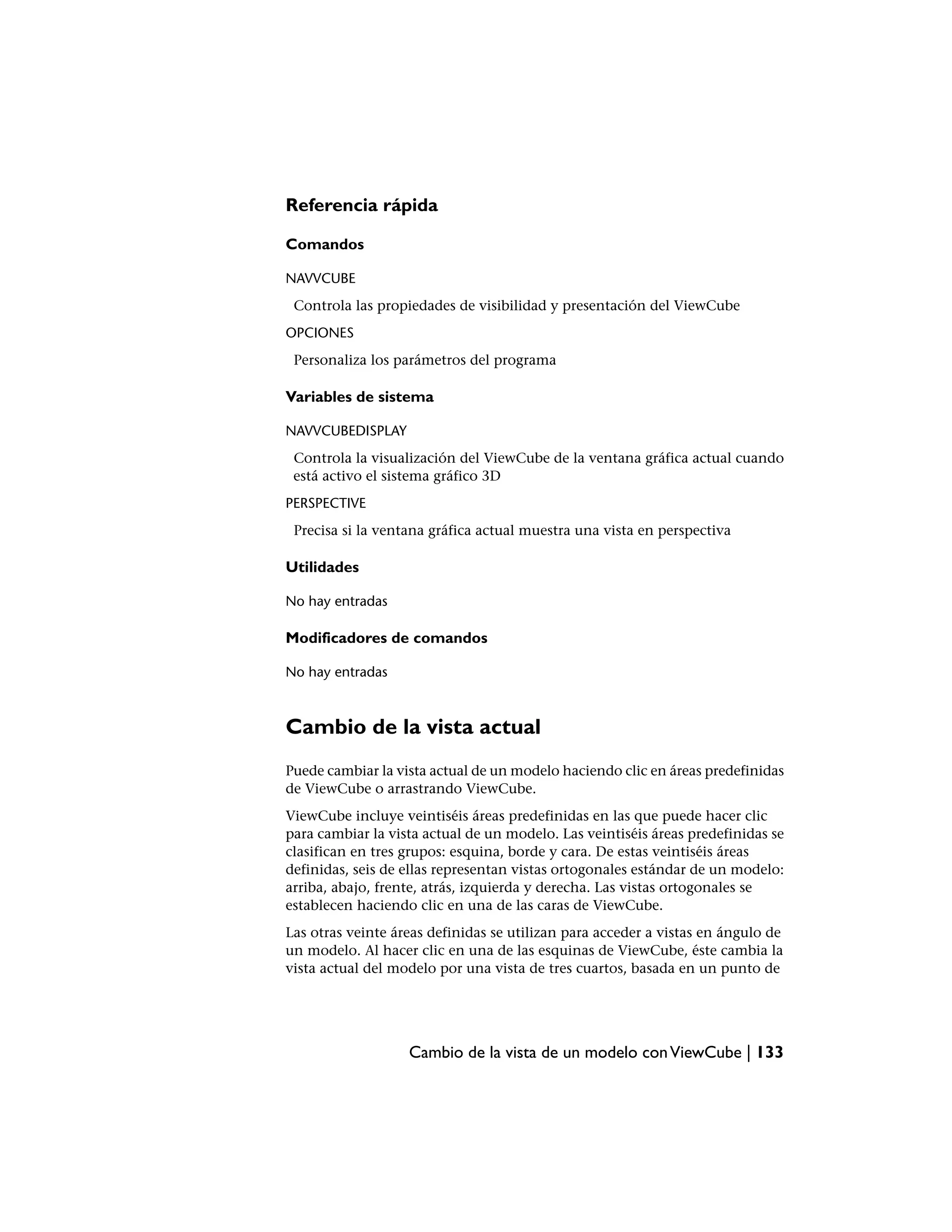 Referencia rápida

Comandos

NAVVCUBE
 Controla las propiedades de visibilidad y presentación del ViewCube
OPCIONES
 Personaliza los parámetros del programa

Variables de sistema

NAVVCUBEDISPLAY
 Controla la visualización del ViewCube de la ventana gráfica actual cuando
 está activo el sistema gráfico 3D
PERSPECTIVE
 Precisa si la ventana gráfica actual muestra una vista en perspectiva

Utilidades

No hay entradas

Modificadores de comandos

No hay entradas



Cambio de la vista actual
Puede cambiar la vista actual de un modelo haciendo clic en áreas predefinidas
de ViewCube o arrastrando ViewCube.
ViewCube incluye veintiséis áreas predefinidas en las que puede hacer clic
para cambiar la vista actual de un modelo. Las veintiséis áreas predefinidas se
clasifican en tres grupos: esquina, borde y cara. De estas veintiséis áreas
definidas, seis de ellas representan vistas ortogonales estándar de un modelo:
arriba, abajo, frente, atrás, izquierda y derecha. Las vistas ortogonales se
establecen haciendo clic en una de las caras de ViewCube.
Las otras veinte áreas definidas se utilizan para acceder a vistas en ángulo de
un modelo. Al hacer clic en una de las esquinas de ViewCube, éste cambia la
vista actual del modelo por una vista de tres cuartos, basada en un punto de




                   Cambio de la vista de un modelo con ViewCube | 133
 