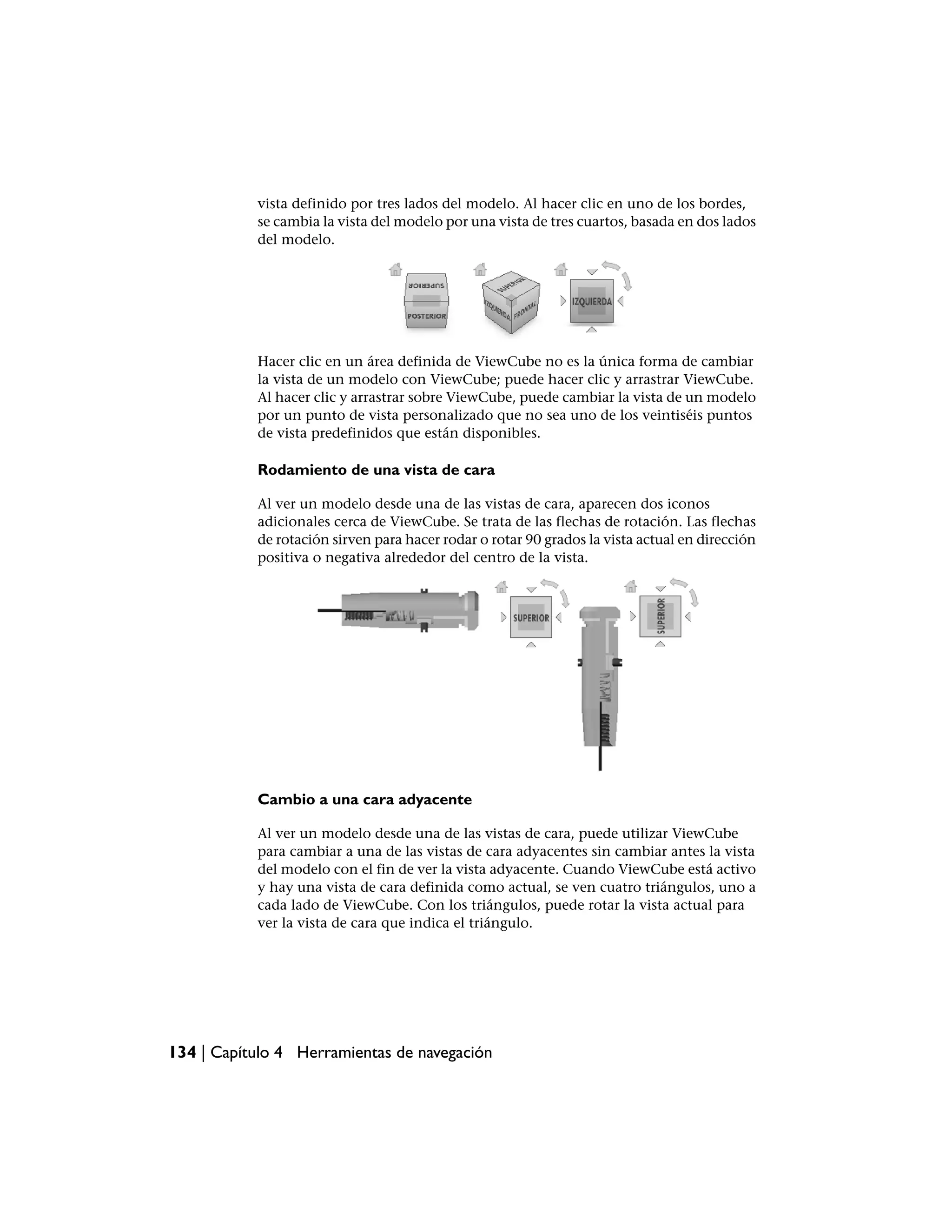vista definido por tres lados del modelo. Al hacer clic en uno de los bordes,
           se cambia la vista del modelo por una vista de tres cuartos, basada en dos lados
           del modelo.




           Hacer clic en un área definida de ViewCube no es la única forma de cambiar
           la vista de un modelo con ViewCube; puede hacer clic y arrastrar ViewCube.
           Al hacer clic y arrastrar sobre ViewCube, puede cambiar la vista de un modelo
           por un punto de vista personalizado que no sea uno de los veintiséis puntos
           de vista predefinidos que están disponibles.

           Rodamiento de una vista de cara

           Al ver un modelo desde una de las vistas de cara, aparecen dos iconos
           adicionales cerca de ViewCube. Se trata de las flechas de rotación. Las flechas
           de rotación sirven para hacer rodar o rotar 90 grados la vista actual en dirección
           positiva o negativa alrededor del centro de la vista.




           Cambio a una cara adyacente

           Al ver un modelo desde una de las vistas de cara, puede utilizar ViewCube
           para cambiar a una de las vistas de cara adyacentes sin cambiar antes la vista
           del modelo con el fin de ver la vista adyacente. Cuando ViewCube está activo
           y hay una vista de cara definida como actual, se ven cuatro triángulos, uno a
           cada lado de ViewCube. Con los triángulos, puede rotar la vista actual para
           ver la vista de cara que indica el triángulo.




134 | Capítulo 4 Herramientas de navegación
 