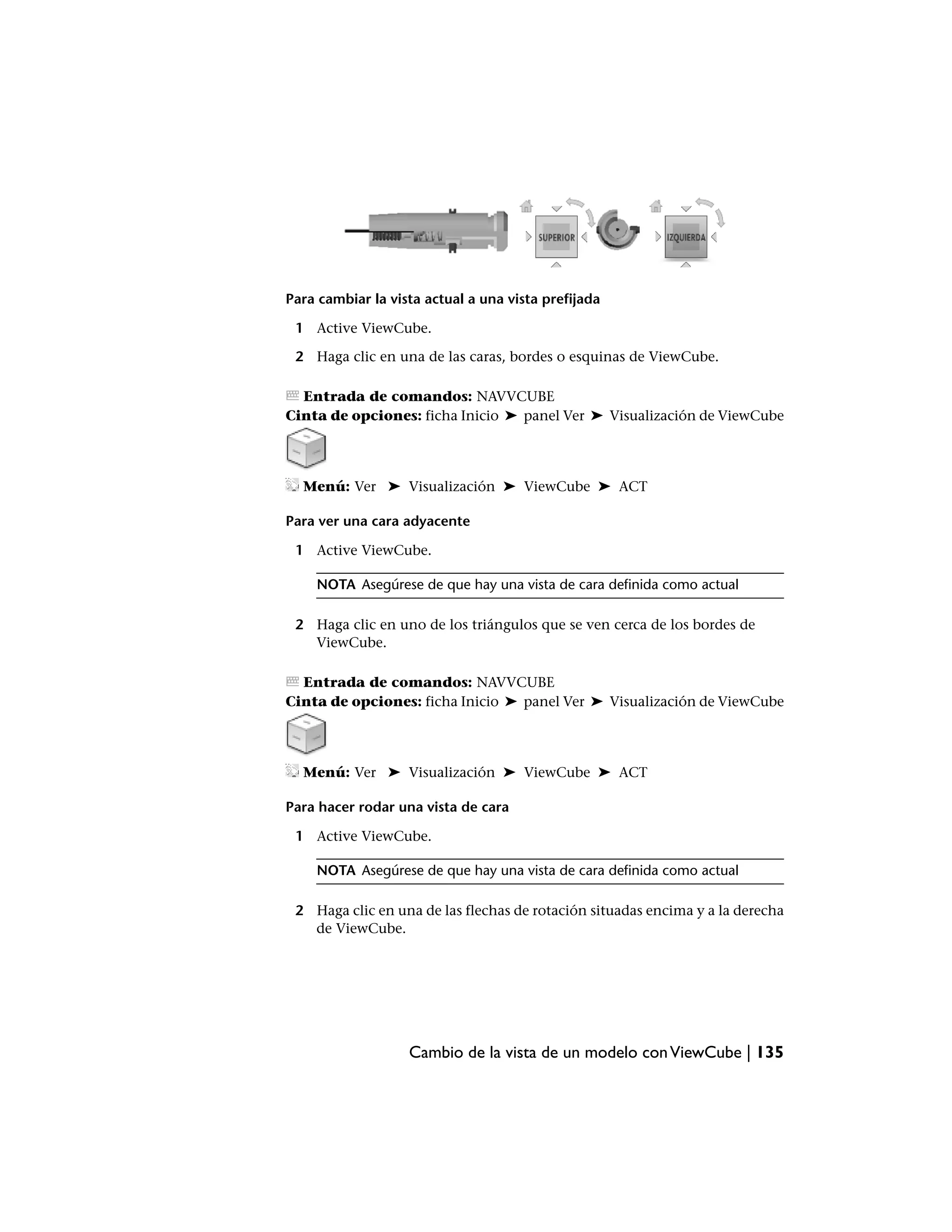 Para cambiar la vista actual a una vista prefijada

 1 Active ViewCube.

 2 Haga clic en una de las caras, bordes o esquinas de ViewCube.

  Entrada de comandos: NAVVCUBE
Cinta de opciones: ficha Inicio ➤ panel Ver ➤ Visualización de ViewCube




  Menú: Ver ➤ Visualización ➤ ViewCube ➤ ACT

Para ver una cara adyacente

 1 Active ViewCube.

    NOTA Asegúrese de que hay una vista de cara definida como actual

 2 Haga clic en uno de los triángulos que se ven cerca de los bordes de
   ViewCube.

  Entrada de comandos: NAVVCUBE
Cinta de opciones: ficha Inicio ➤ panel Ver ➤ Visualización de ViewCube




  Menú: Ver ➤ Visualización ➤ ViewCube ➤ ACT

Para hacer rodar una vista de cara

 1 Active ViewCube.

    NOTA Asegúrese de que hay una vista de cara definida como actual

 2 Haga clic en una de las flechas de rotación situadas encima y a la derecha
   de ViewCube.




                   Cambio de la vista de un modelo con ViewCube | 135
 