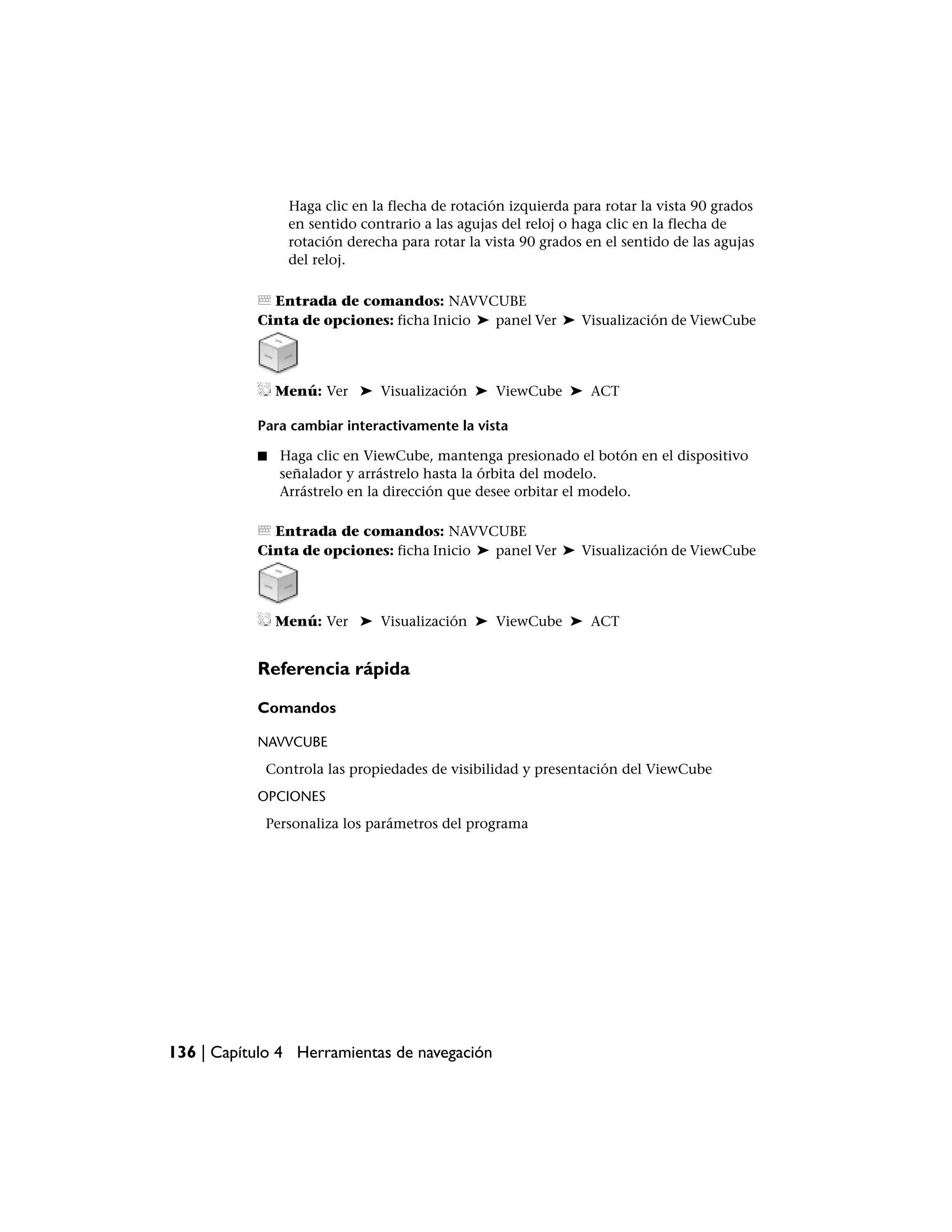 Haga clic en la flecha de rotación izquierda para rotar la vista 90 grados
                en sentido contrario a las agujas del reloj o haga clic en la flecha de
                rotación derecha para rotar la vista 90 grados en el sentido de las agujas
                del reloj.

             Entrada de comandos: NAVVCUBE
           Cinta de opciones: ficha Inicio ➤ panel Ver ➤ Visualización de ViewCube




               Menú: Ver ➤ Visualización ➤ ViewCube ➤ ACT

           Para cambiar interactivamente la vista

           ■   Haga clic en ViewCube, mantenga presionado el botón en el dispositivo
               señalador y arrástrelo hasta la órbita del modelo.
               Arrástrelo en la dirección que desee orbitar el modelo.

             Entrada de comandos: NAVVCUBE
           Cinta de opciones: ficha Inicio ➤ panel Ver ➤ Visualización de ViewCube




               Menú: Ver ➤ Visualización ➤ ViewCube ➤ ACT


           Referencia rápida

           Comandos

           NAVVCUBE
            Controla las propiedades de visibilidad y presentación del ViewCube
           OPCIONES
            Personaliza los parámetros del programa




136 | Capítulo 4 Herramientas de navegación
 