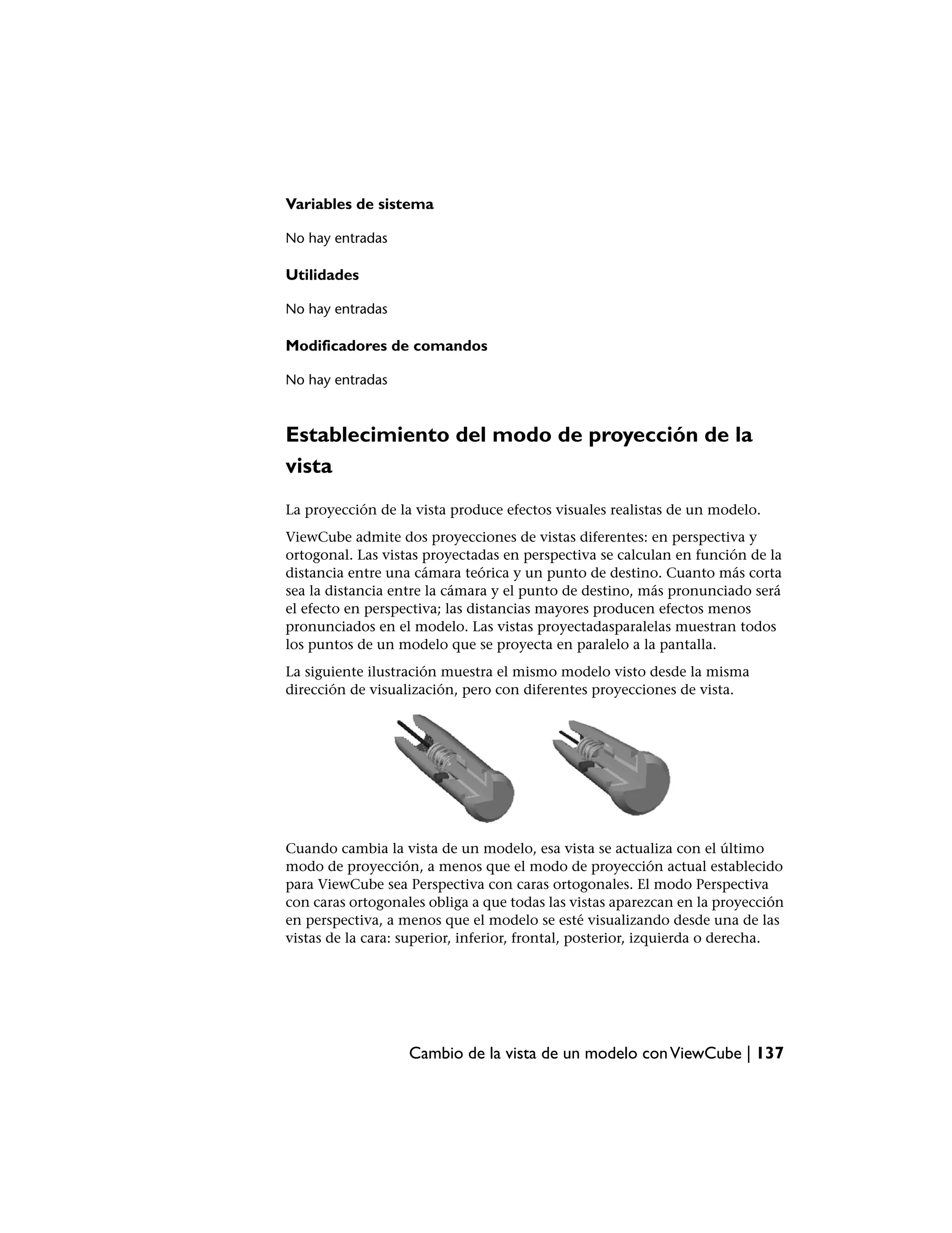 Variables de sistema

No hay entradas

Utilidades

No hay entradas

Modificadores de comandos

No hay entradas



Establecimiento del modo de proyección de la
vista
La proyección de la vista produce efectos visuales realistas de un modelo.
ViewCube admite dos proyecciones de vistas diferentes: en perspectiva y
ortogonal. Las vistas proyectadas en perspectiva se calculan en función de la
distancia entre una cámara teórica y un punto de destino. Cuanto más corta
sea la distancia entre la cámara y el punto de destino, más pronunciado será
el efecto en perspectiva; las distancias mayores producen efectos menos
pronunciados en el modelo. Las vistas proyectadasparalelas muestran todos
los puntos de un modelo que se proyecta en paralelo a la pantalla.
La siguiente ilustración muestra el mismo modelo visto desde la misma
dirección de visualización, pero con diferentes proyecciones de vista.




Cuando cambia la vista de un modelo, esa vista se actualiza con el último
modo de proyección, a menos que el modo de proyección actual establecido
para ViewCube sea Perspectiva con caras ortogonales. El modo Perspectiva
con caras ortogonales obliga a que todas las vistas aparezcan en la proyección
en perspectiva, a menos que el modelo se esté visualizando desde una de las
vistas de la cara: superior, inferior, frontal, posterior, izquierda o derecha.




                   Cambio de la vista de un modelo con ViewCube | 137
 