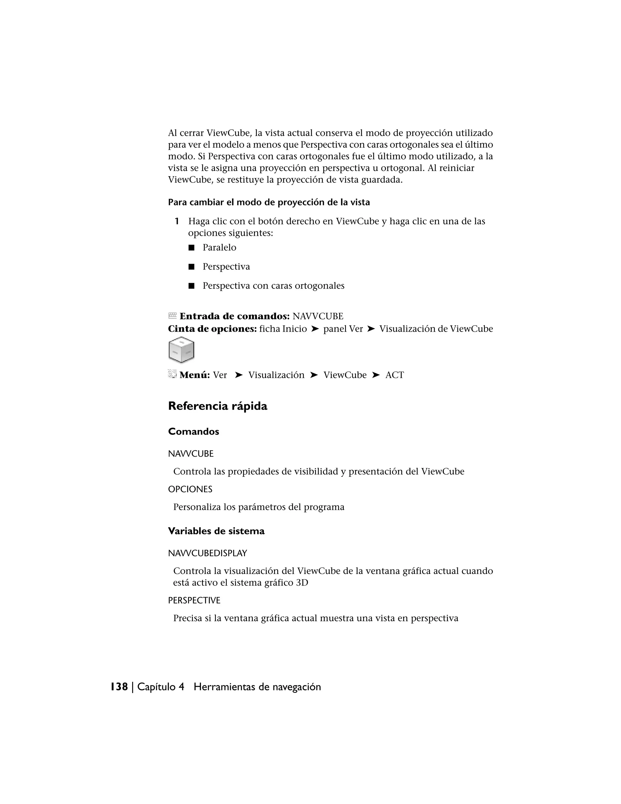 Al cerrar ViewCube, la vista actual conserva el modo de proyección utilizado
           para ver el modelo a menos que Perspectiva con caras ortogonales sea el último
           modo. Si Perspectiva con caras ortogonales fue el último modo utilizado, a la
           vista se le asigna una proyección en perspectiva u ortogonal. Al reiniciar
           ViewCube, se restituye la proyección de vista guardada.

           Para cambiar el modo de proyección de la vista

             1 Haga clic con el botón derecho en ViewCube y haga clic en una de las
               opciones siguientes:
                ■   Paralelo

                ■   Perspectiva

                ■   Perspectiva con caras ortogonales


             Entrada de comandos: NAVVCUBE
           Cinta de opciones: ficha Inicio ➤ panel Ver ➤ Visualización de ViewCube




              Menú: Ver ➤ Visualización ➤ ViewCube ➤ ACT


           Referencia rápida

           Comandos

           NAVVCUBE
            Controla las propiedades de visibilidad y presentación del ViewCube
           OPCIONES
            Personaliza los parámetros del programa

           Variables de sistema

           NAVVCUBEDISPLAY
            Controla la visualización del ViewCube de la ventana gráfica actual cuando
            está activo el sistema gráfico 3D
           PERSPECTIVE
            Precisa si la ventana gráfica actual muestra una vista en perspectiva




138 | Capítulo 4 Herramientas de navegación
 