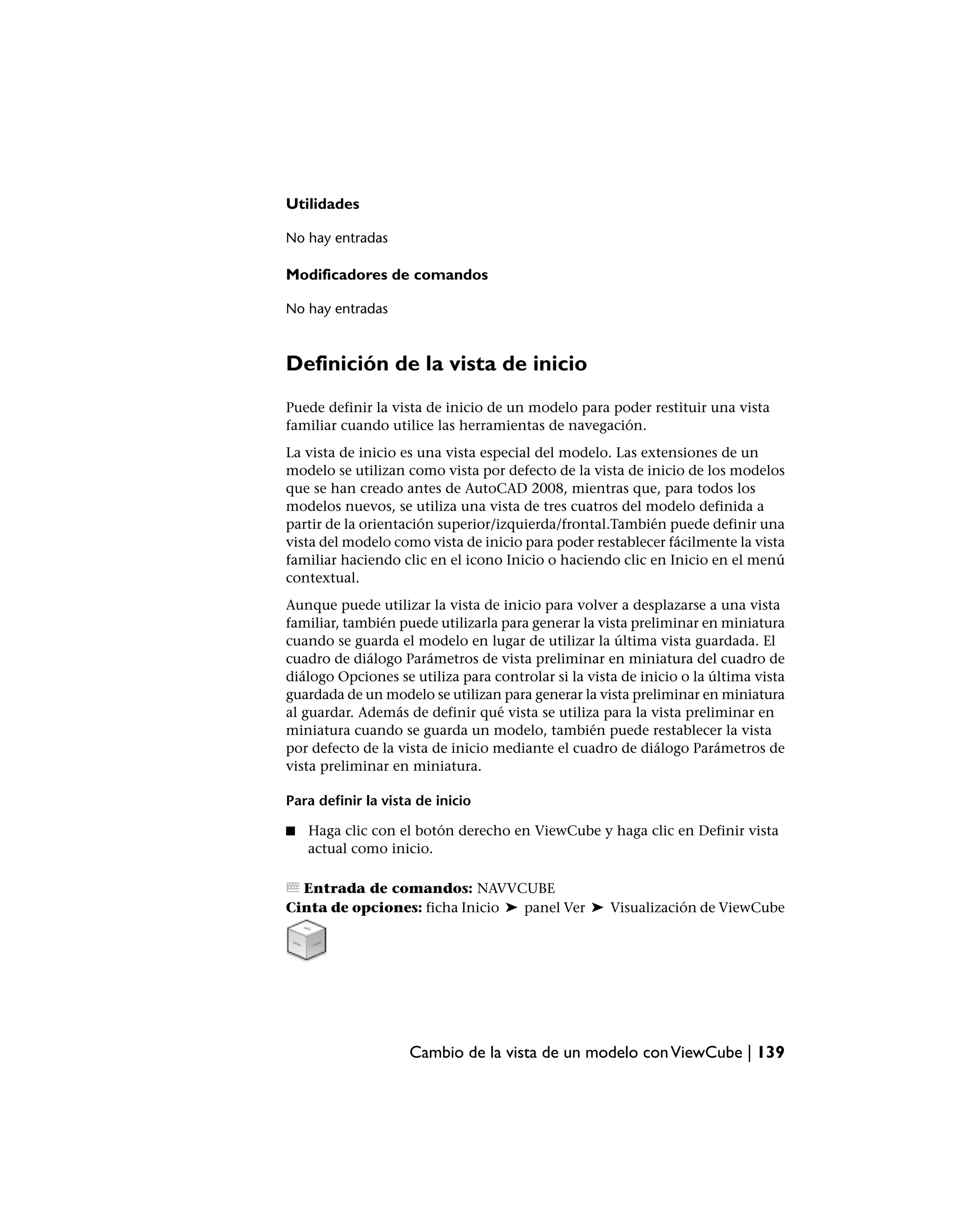 Utilidades

No hay entradas

Modificadores de comandos

No hay entradas



Definición de la vista de inicio
Puede definir la vista de inicio de un modelo para poder restituir una vista
familiar cuando utilice las herramientas de navegación.
La vista de inicio es una vista especial del modelo. Las extensiones de un
modelo se utilizan como vista por defecto de la vista de inicio de los modelos
que se han creado antes de AutoCAD 2008, mientras que, para todos los
modelos nuevos, se utiliza una vista de tres cuatros del modelo definida a
partir de la orientación superior/izquierda/frontal.También puede definir una
vista del modelo como vista de inicio para poder restablecer fácilmente la vista
familiar haciendo clic en el icono Inicio o haciendo clic en Inicio en el menú
contextual.
Aunque puede utilizar la vista de inicio para volver a desplazarse a una vista
familiar, también puede utilizarla para generar la vista preliminar en miniatura
cuando se guarda el modelo en lugar de utilizar la última vista guardada. El
cuadro de diálogo Parámetros de vista preliminar en miniatura del cuadro de
diálogo Opciones se utiliza para controlar si la vista de inicio o la última vista
guardada de un modelo se utilizan para generar la vista preliminar en miniatura
al guardar. Además de definir qué vista se utiliza para la vista preliminar en
miniatura cuando se guarda un modelo, también puede restablecer la vista
por defecto de la vista de inicio mediante el cuadro de diálogo Parámetros de
vista preliminar en miniatura.

Para definir la vista de inicio

■   Haga clic con el botón derecho en ViewCube y haga clic en Definir vista
    actual como inicio.

  Entrada de comandos: NAVVCUBE
Cinta de opciones: ficha Inicio ➤ panel Ver ➤ Visualización de ViewCube




                    Cambio de la vista de un modelo con ViewCube | 139
 