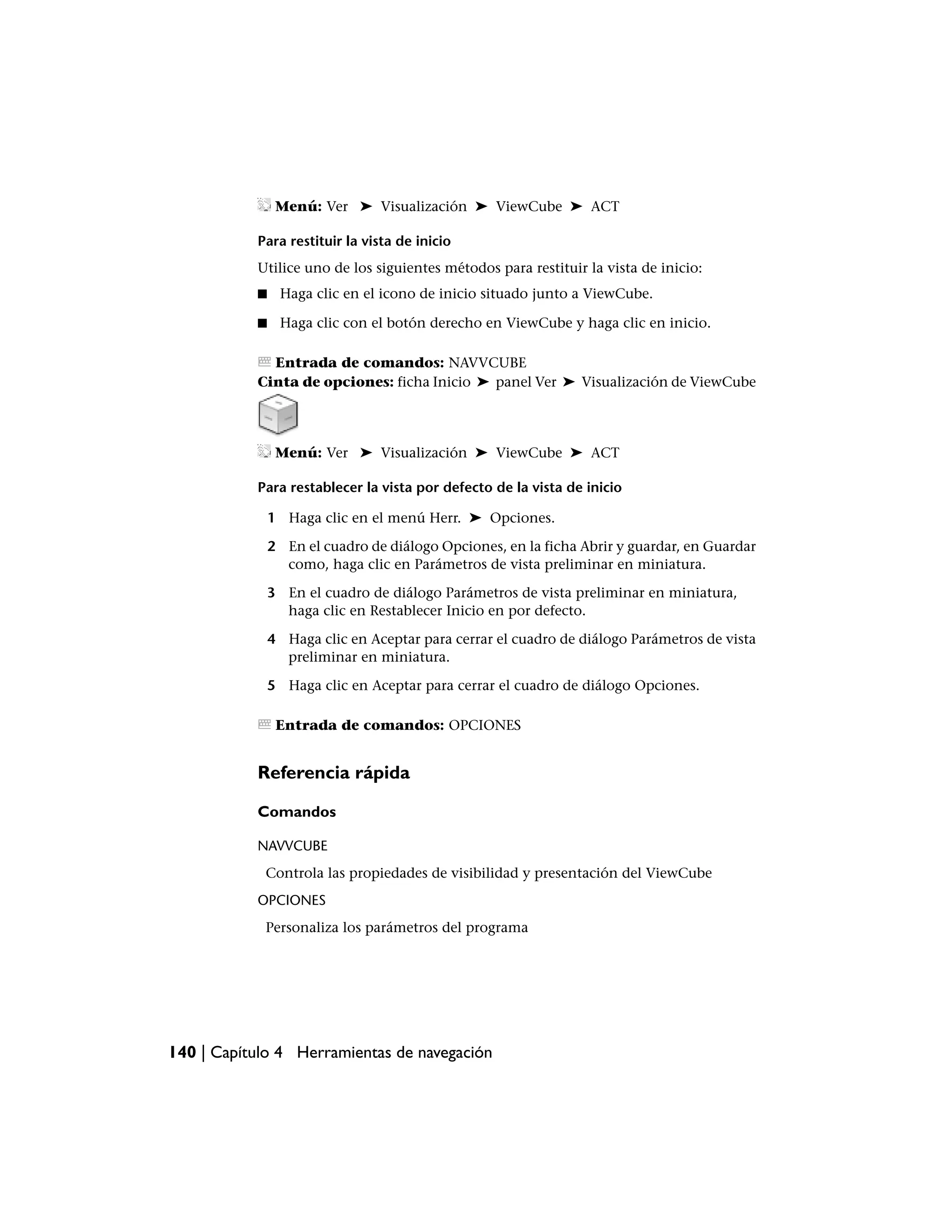 Menú: Ver ➤ Visualización ➤ ViewCube ➤ ACT

           Para restituir la vista de inicio
           Utilice uno de los siguientes métodos para restituir la vista de inicio:
           ■    Haga clic en el icono de inicio situado junto a ViewCube.

           ■    Haga clic con el botón derecho en ViewCube y haga clic en inicio.

             Entrada de comandos: NAVVCUBE
           Cinta de opciones: ficha Inicio ➤ panel Ver ➤ Visualización de ViewCube




                Menú: Ver ➤ Visualización ➤ ViewCube ➤ ACT

           Para restablecer la vista por defecto de la vista de inicio

               1 Haga clic en el menú Herr. ➤ Opciones.

               2 En el cuadro de diálogo Opciones, en la ficha Abrir y guardar, en Guardar
                 como, haga clic en Parámetros de vista preliminar en miniatura.

               3 En el cuadro de diálogo Parámetros de vista preliminar en miniatura,
                 haga clic en Restablecer Inicio en por defecto.

               4 Haga clic en Aceptar para cerrar el cuadro de diálogo Parámetros de vista
                 preliminar en miniatura.

               5 Haga clic en Aceptar para cerrar el cuadro de diálogo Opciones.

                Entrada de comandos: OPCIONES


           Referencia rápida

           Comandos

           NAVVCUBE
            Controla las propiedades de visibilidad y presentación del ViewCube
           OPCIONES
            Personaliza los parámetros del programa




140 | Capítulo 4 Herramientas de navegación
 