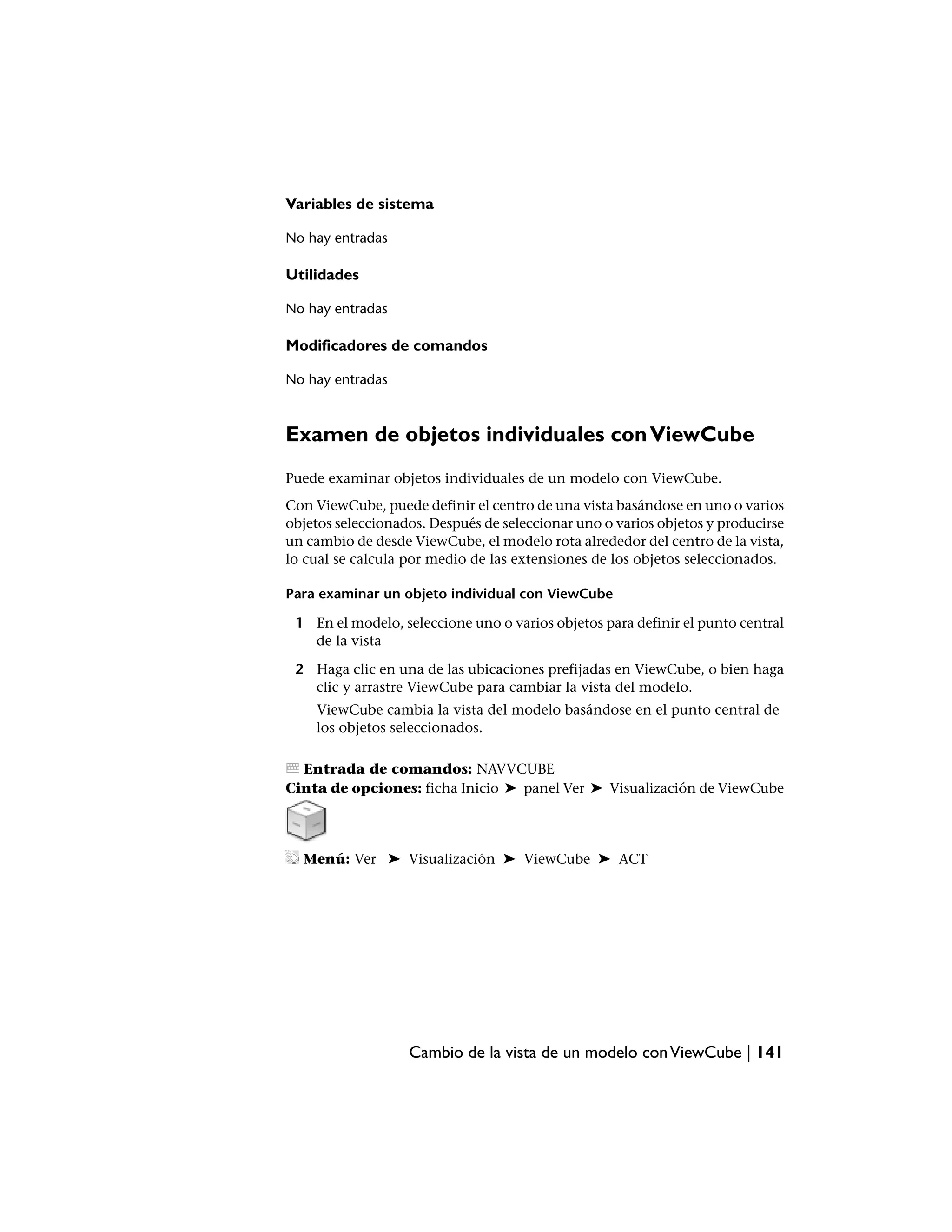 Variables de sistema

No hay entradas

Utilidades

No hay entradas

Modificadores de comandos

No hay entradas



Examen de objetos individuales con ViewCube
Puede examinar objetos individuales de un modelo con ViewCube.
Con ViewCube, puede definir el centro de una vista basándose en uno o varios
objetos seleccionados. Después de seleccionar uno o varios objetos y producirse
un cambio de desde ViewCube, el modelo rota alrededor del centro de la vista,
lo cual se calcula por medio de las extensiones de los objetos seleccionados.

Para examinar un objeto individual con ViewCube

 1 En el modelo, seleccione uno o varios objetos para definir el punto central
   de la vista

 2 Haga clic en una de las ubicaciones prefijadas en ViewCube, o bien haga
   clic y arrastre ViewCube para cambiar la vista del modelo.
    ViewCube cambia la vista del modelo basándose en el punto central de
    los objetos seleccionados.

  Entrada de comandos: NAVVCUBE
Cinta de opciones: ficha Inicio ➤ panel Ver ➤ Visualización de ViewCube




  Menú: Ver ➤ Visualización ➤ ViewCube ➤ ACT




                   Cambio de la vista de un modelo con ViewCube | 141
 