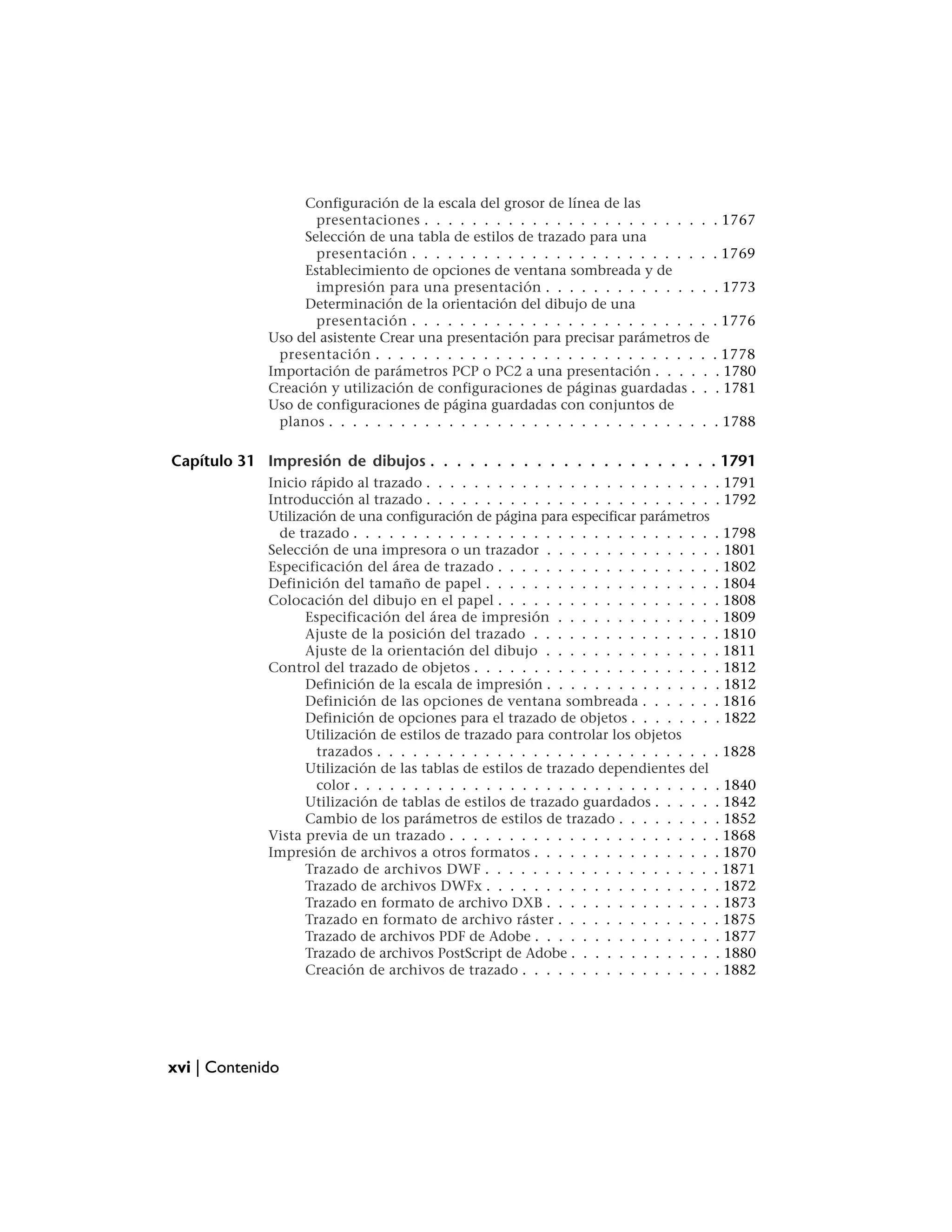 Configuración de la escala del grosor de línea de las
                    presentaciones . . . . . . . . . . . . . . . . . . . . . . . . . 1767
                  Selección de una tabla de estilos de trazado para una
                    presentación . . . . . . . . . . . . . . . . . . . . . . . . . . 1769
                  Establecimiento de opciones de ventana sombreada y de
                    impresión para una presentación . . . . . . . . . . . . . . . 1773
                  Determinación de la orientación del dibujo de una
                    presentación . . . . . . . . . . . . . . . . . . . . . . . . . . 1776
             Uso del asistente Crear una presentación para precisar parámetros de
              presentación . . . . . . . . . . . . . . . . . . . . . . . . . . . . . 1778
             Importación de parámetros PCP o PC2 a una presentación . . . . . . 1780
             Creación y utilización de configuraciones de páginas guardadas . . . 1781
             Uso de configuraciones de página guardadas con conjuntos de
              planos . . . . . . . . . . . . . . . . . . . . . . . . . . . . . . . . . 1788

Capítulo 31 Impresión de dibujos . . . . . . . . . . . . . . . . . . . . . . 1791
             Inicio rápido al trazado . . . . . . . . . . . . . . . . . . . . . . . .    . 1791
             Introducción al trazado . . . . . . . . . . . . . . . . . . . . . . . .     . 1792
             Utilización de una configuración de página para especificar parámetros
               de trazado . . . . . . . . . . . . . . . . . . . . . . . . . . . . . .    . 1798
             Selección de una impresora o un trazador . . . . . . . . . . . . . .        . 1801
             Especificación del área de trazado . . . . . . . . . . . . . . . . . .      . 1802
             Definición del tamaño de papel . . . . . . . . . . . . . . . . . . .        . 1804
             Colocación del dibujo en el papel . . . . . . . . . . . . . . . . . .       . 1808
                   Especificación del área de impresión . . . . . . . . . . . . .        . 1809
                   Ajuste de la posición del trazado . . . . . . . . . . . . . . .       . 1810
                   Ajuste de la orientación del dibujo . . . . . . . . . . . . . .       . 1811
             Control del trazado de objetos . . . . . . . . . . . . . . . . . . . .      . 1812
                   Definición de la escala de impresión . . . . . . . . . . . . . .      . 1812
                   Definición de las opciones de ventana sombreada . . . . . .           . 1816
                   Definición de opciones para el trazado de objetos . . . . . . .       . 1822
                   Utilización de estilos de trazado para controlar los objetos
                     trazados . . . . . . . . . . . . . . . . . . . . . . . . . . . .    . 1828
                   Utilización de las tablas de estilos de trazado dependientes del
                     color . . . . . . . . . . . . . . . . . . . . . . . . . . . . . .   . 1840
                   Utilización de tablas de estilos de trazado guardados . . . . .       . 1842
                   Cambio de los parámetros de estilos de trazado . . . . . . . .        . 1852
             Vista previa de un trazado . . . . . . . . . . . . . . . . . . . . . .      . 1868
             Impresión de archivos a otros formatos . . . . . . . . . . . . . . .        . 1870
                   Trazado de archivos DWF . . . . . . . . . . . . . . . . . . .         . 1871
                   Trazado de archivos DWFx . . . . . . . . . . . . . . . . . . .        . 1872
                   Trazado en formato de archivo DXB . . . . . . . . . . . . . .         . 1873
                   Trazado en formato de archivo ráster . . . . . . . . . . . . .        . 1875
                   Trazado de archivos PDF de Adobe . . . . . . . . . . . . . . .        . 1877
                   Trazado de archivos PostScript de Adobe . . . . . . . . . . . .       . 1880
                   Creación de archivos de trazado . . . . . . . . . . . . . . . .       . 1882




xvi | Contenido
 