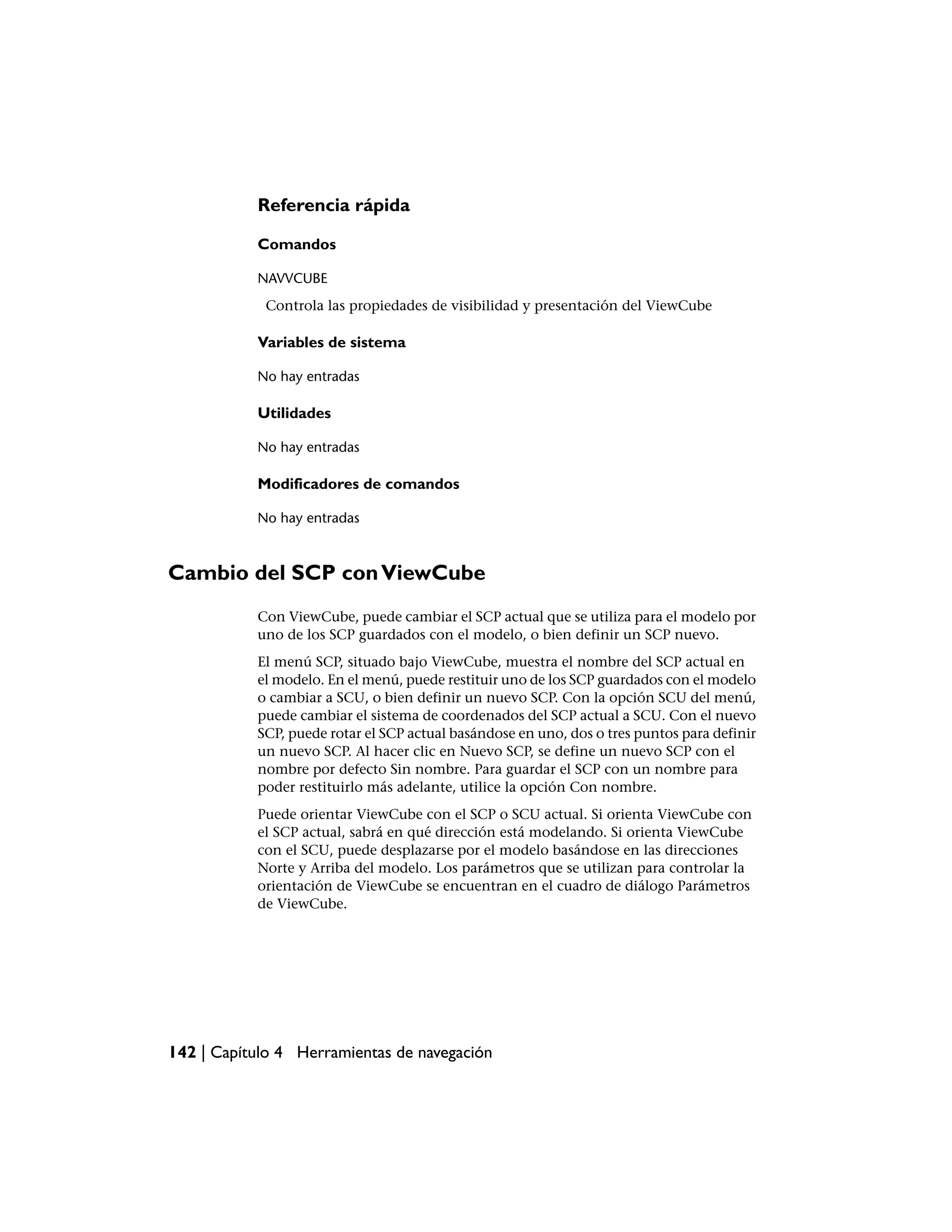 Referencia rápida

           Comandos

           NAVVCUBE
            Controla las propiedades de visibilidad y presentación del ViewCube

           Variables de sistema

           No hay entradas

           Utilidades

           No hay entradas

           Modificadores de comandos

           No hay entradas



Cambio del SCP con ViewCube
           Con ViewCube, puede cambiar el SCP actual que se utiliza para el modelo por
           uno de los SCP guardados con el modelo, o bien definir un SCP nuevo.
           El menú SCP, situado bajo ViewCube, muestra el nombre del SCP actual en
           el modelo. En el menú, puede restituir uno de los SCP guardados con el modelo
           o cambiar a SCU, o bien definir un nuevo SCP. Con la opción SCU del menú,
           puede cambiar el sistema de coordenados del SCP actual a SCU. Con el nuevo
           SCP, puede rotar el SCP actual basándose en uno, dos o tres puntos para definir
           un nuevo SCP. Al hacer clic en Nuevo SCP, se define un nuevo SCP con el
           nombre por defecto Sin nombre. Para guardar el SCP con un nombre para
           poder restituirlo más adelante, utilice la opción Con nombre.
           Puede orientar ViewCube con el SCP o SCU actual. Si orienta ViewCube con
           el SCP actual, sabrá en qué dirección está modelando. Si orienta ViewCube
           con el SCU, puede desplazarse por el modelo basándose en las direcciones
           Norte y Arriba del modelo. Los parámetros que se utilizan para controlar la
           orientación de ViewCube se encuentran en el cuadro de diálogo Parámetros
           de ViewCube.




142 | Capítulo 4 Herramientas de navegación
 