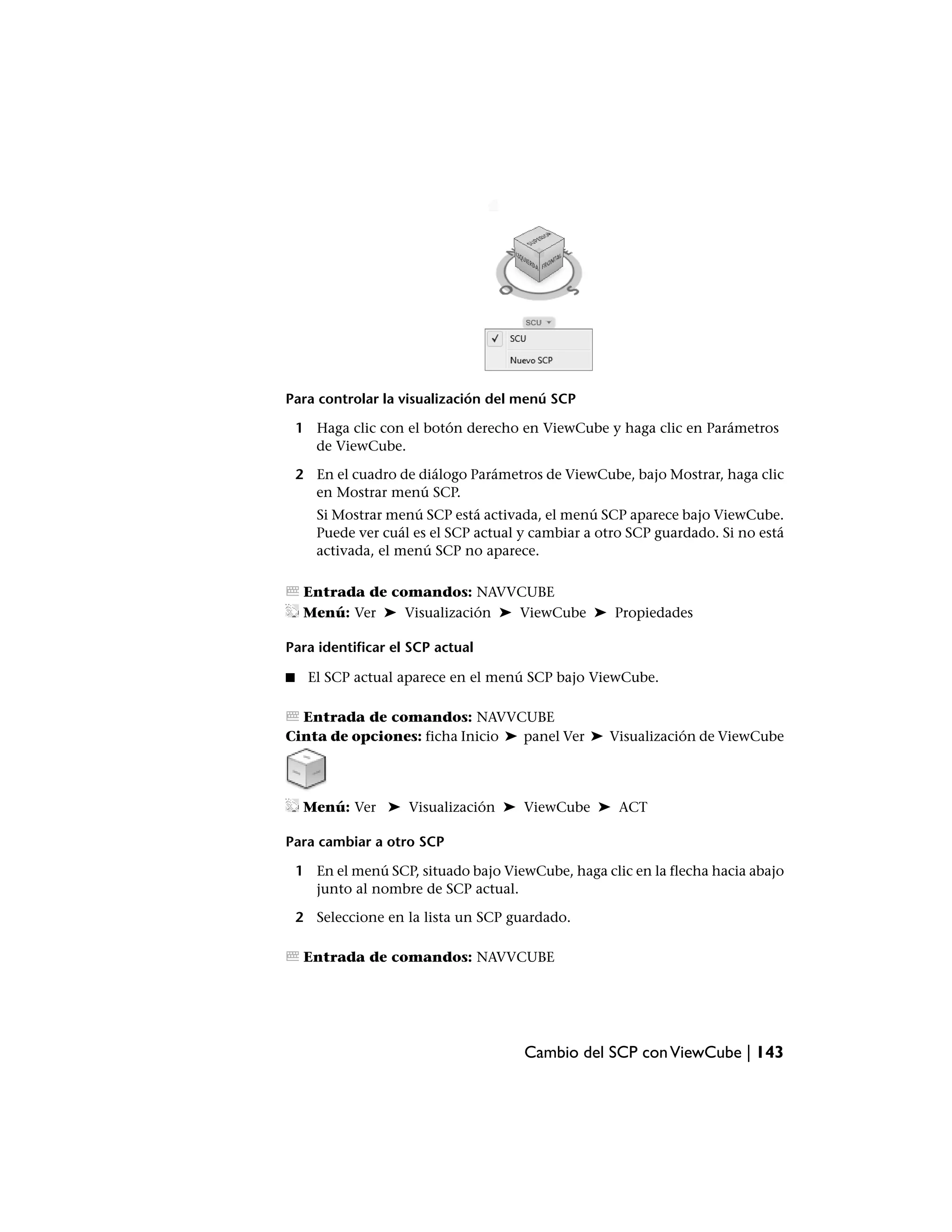 Para controlar la visualización del menú SCP

    1 Haga clic con el botón derecho en ViewCube y haga clic en Parámetros
      de ViewCube.

    2 En el cuadro de diálogo Parámetros de ViewCube, bajo Mostrar, haga clic
      en Mostrar menú SCP.
       Si Mostrar menú SCP está activada, el menú SCP aparece bajo ViewCube.
       Puede ver cuál es el SCP actual y cambiar a otro SCP guardado. Si no está
       activada, el menú SCP no aparece.

     Entrada de comandos: NAVVCUBE
     Menú: Ver ➤ Visualización ➤ ViewCube ➤ Propiedades

Para identificar el SCP actual

■    El SCP actual aparece en el menú SCP bajo ViewCube.

  Entrada de comandos: NAVVCUBE
Cinta de opciones: ficha Inicio ➤ panel Ver ➤ Visualización de ViewCube




     Menú: Ver ➤ Visualización ➤ ViewCube ➤ ACT

Para cambiar a otro SCP

    1 En el menú SCP, situado bajo ViewCube, haga clic en la flecha hacia abajo
      junto al nombre de SCP actual.

    2 Seleccione en la lista un SCP guardado.

     Entrada de comandos: NAVVCUBE




                                       Cambio del SCP con ViewCube | 143
 