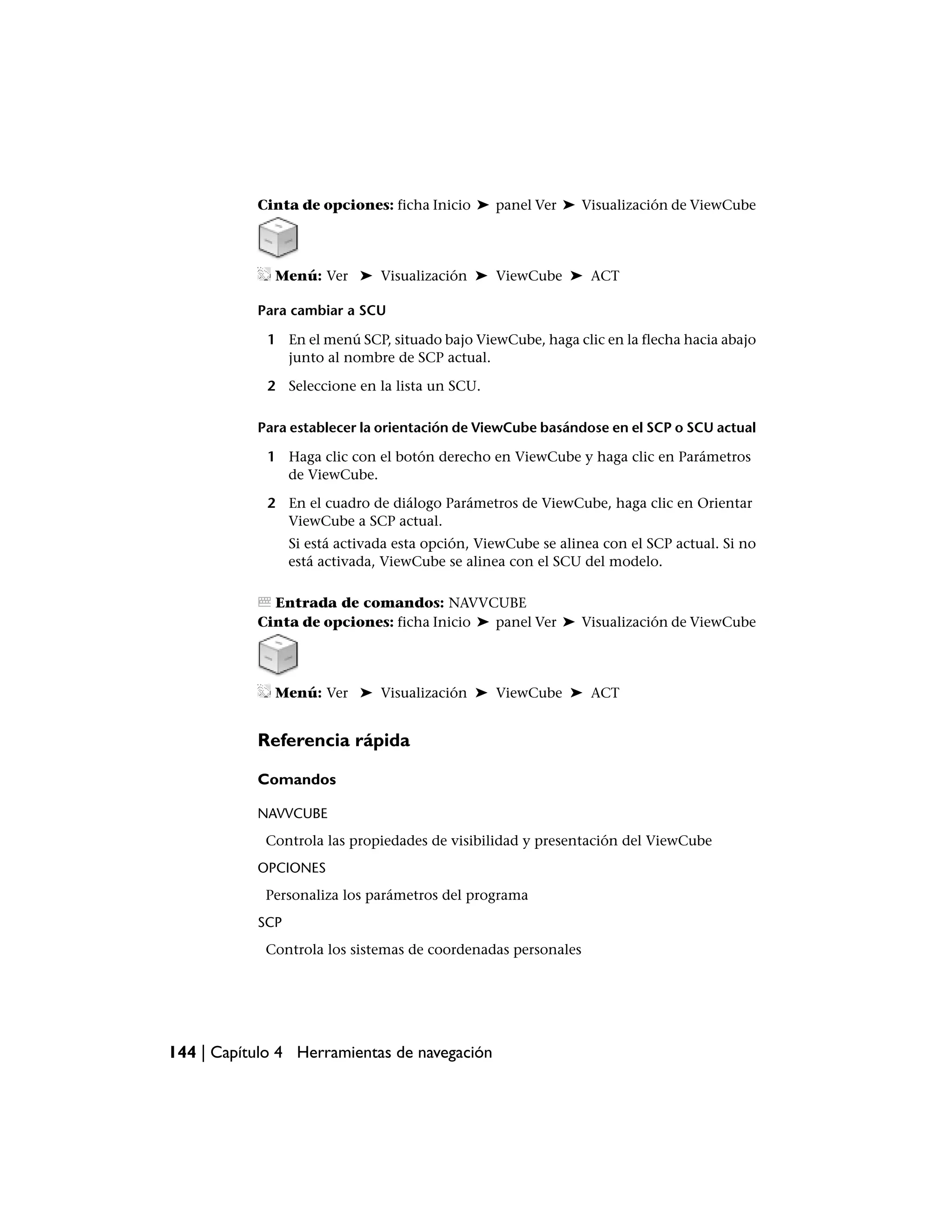 Cinta de opciones: ficha Inicio ➤ panel Ver ➤ Visualización de ViewCube




              Menú: Ver ➤ Visualización ➤ ViewCube ➤ ACT

           Para cambiar a SCU

             1 En el menú SCP, situado bajo ViewCube, haga clic en la flecha hacia abajo
               junto al nombre de SCP actual.

             2 Seleccione en la lista un SCU.

           Para establecer la orientación de ViewCube basándose en el SCP o SCU actual

             1 Haga clic con el botón derecho en ViewCube y haga clic en Parámetros
               de ViewCube.

             2 En el cuadro de diálogo Parámetros de ViewCube, haga clic en Orientar
               ViewCube a SCP actual.
                 Si está activada esta opción, ViewCube se alinea con el SCP actual. Si no
                 está activada, ViewCube se alinea con el SCU del modelo.

             Entrada de comandos: NAVVCUBE
           Cinta de opciones: ficha Inicio ➤ panel Ver ➤ Visualización de ViewCube




              Menú: Ver ➤ Visualización ➤ ViewCube ➤ ACT


           Referencia rápida

           Comandos

           NAVVCUBE
            Controla las propiedades de visibilidad y presentación del ViewCube
           OPCIONES
            Personaliza los parámetros del programa
           SCP
            Controla los sistemas de coordenadas personales




144 | Capítulo 4 Herramientas de navegación
 