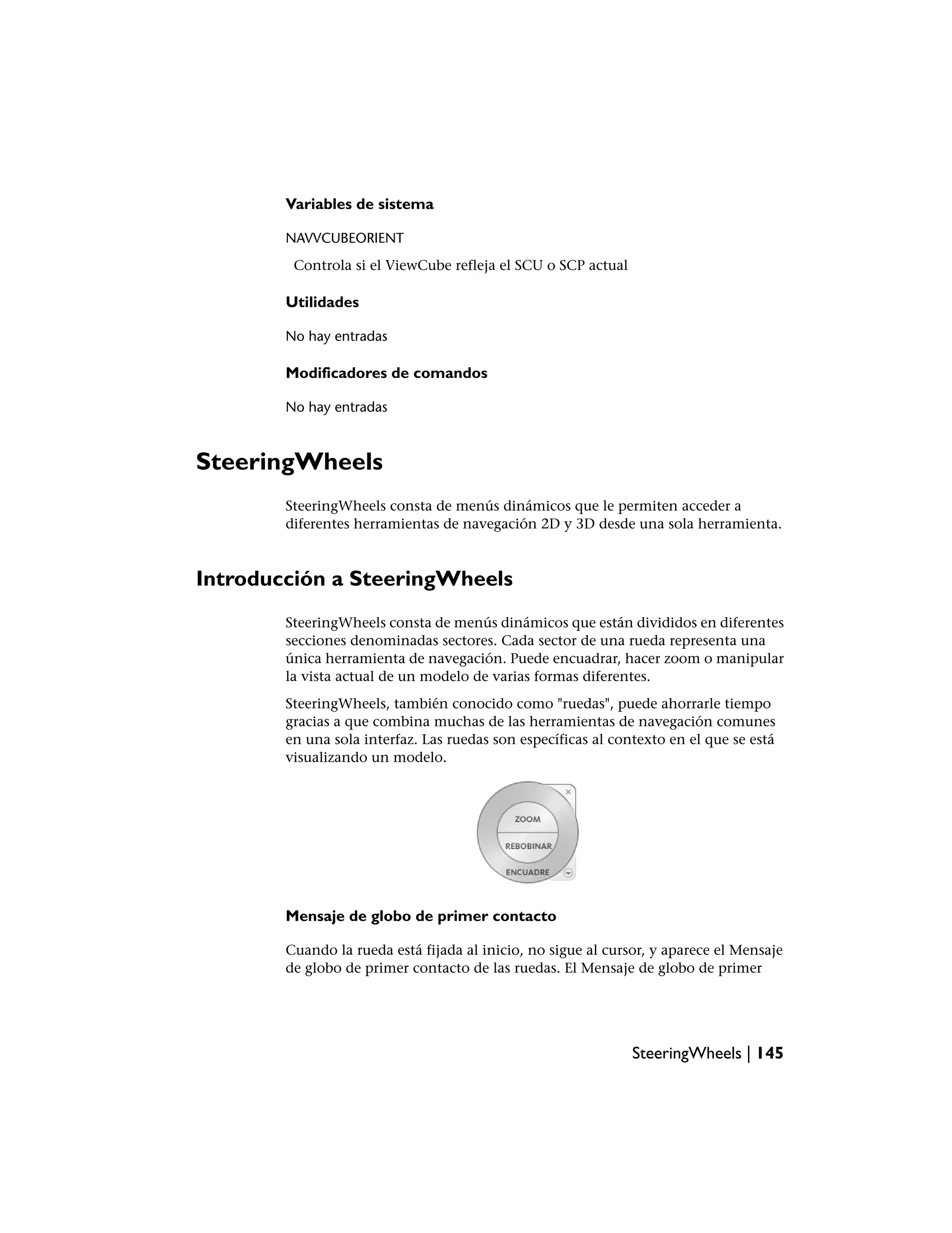 Variables de sistema

        NAVVCUBEORIENT
         Controla si el ViewCube refleja el SCU o SCP actual

        Utilidades

        No hay entradas

        Modificadores de comandos

        No hay entradas



SteeringWheels
        SteeringWheels consta de menús dinámicos que le permiten acceder a
        diferentes herramientas de navegación 2D y 3D desde una sola herramienta.



Introducción a SteeringWheels
        SteeringWheels consta de menús dinámicos que están divididos en diferentes
        secciones denominadas sectores. Cada sector de una rueda representa una
        única herramienta de navegación. Puede encuadrar, hacer zoom o manipular
        la vista actual de un modelo de varias formas diferentes.
        SteeringWheels, también conocido como "ruedas", puede ahorrarle tiempo
        gracias a que combina muchas de las herramientas de navegación comunes
        en una sola interfaz. Las ruedas son específicas al contexto en el que se está
        visualizando un modelo.




        Mensaje de globo de primer contacto

        Cuando la rueda está fijada al inicio, no sigue al cursor, y aparece el Mensaje
        de globo de primer contacto de las ruedas. El Mensaje de globo de primer




                                                               SteeringWheels | 145
 