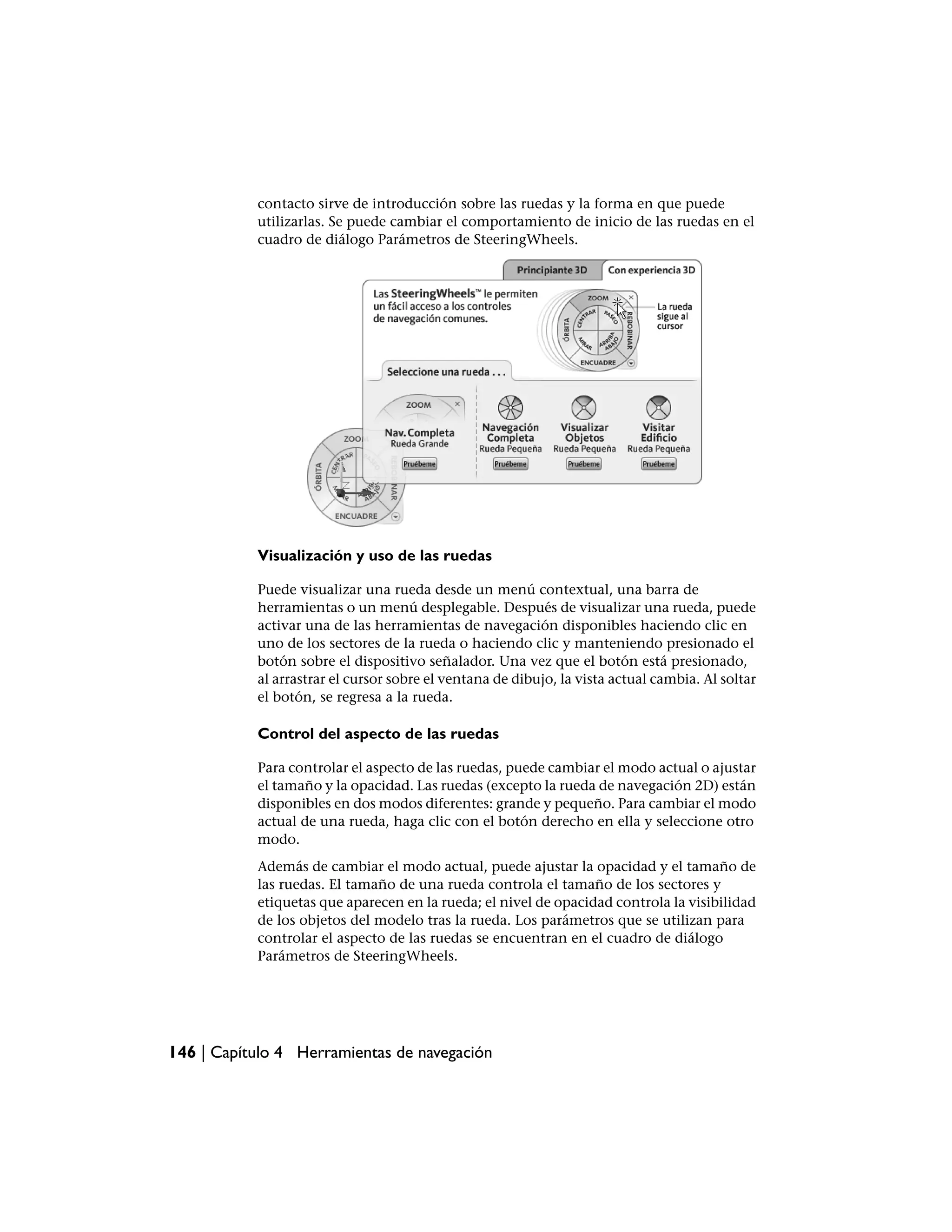 contacto sirve de introducción sobre las ruedas y la forma en que puede
           utilizarlas. Se puede cambiar el comportamiento de inicio de las ruedas en el
           cuadro de diálogo Parámetros de SteeringWheels.




           Visualización y uso de las ruedas

           Puede visualizar una rueda desde un menú contextual, una barra de
           herramientas o un menú desplegable. Después de visualizar una rueda, puede
           activar una de las herramientas de navegación disponibles haciendo clic en
           uno de los sectores de la rueda o haciendo clic y manteniendo presionado el
           botón sobre el dispositivo señalador. Una vez que el botón está presionado,
           al arrastrar el cursor sobre el ventana de dibujo, la vista actual cambia. Al soltar
           el botón, se regresa a la rueda.

           Control del aspecto de las ruedas

           Para controlar el aspecto de las ruedas, puede cambiar el modo actual o ajustar
           el tamaño y la opacidad. Las ruedas (excepto la rueda de navegación 2D) están
           disponibles en dos modos diferentes: grande y pequeño. Para cambiar el modo
           actual de una rueda, haga clic con el botón derecho en ella y seleccione otro
           modo.
           Además de cambiar el modo actual, puede ajustar la opacidad y el tamaño de
           las ruedas. El tamaño de una rueda controla el tamaño de los sectores y
           etiquetas que aparecen en la rueda; el nivel de opacidad controla la visibilidad
           de los objetos del modelo tras la rueda. Los parámetros que se utilizan para
           controlar el aspecto de las ruedas se encuentran en el cuadro de diálogo
           Parámetros de SteeringWheels.




146 | Capítulo 4 Herramientas de navegación
 