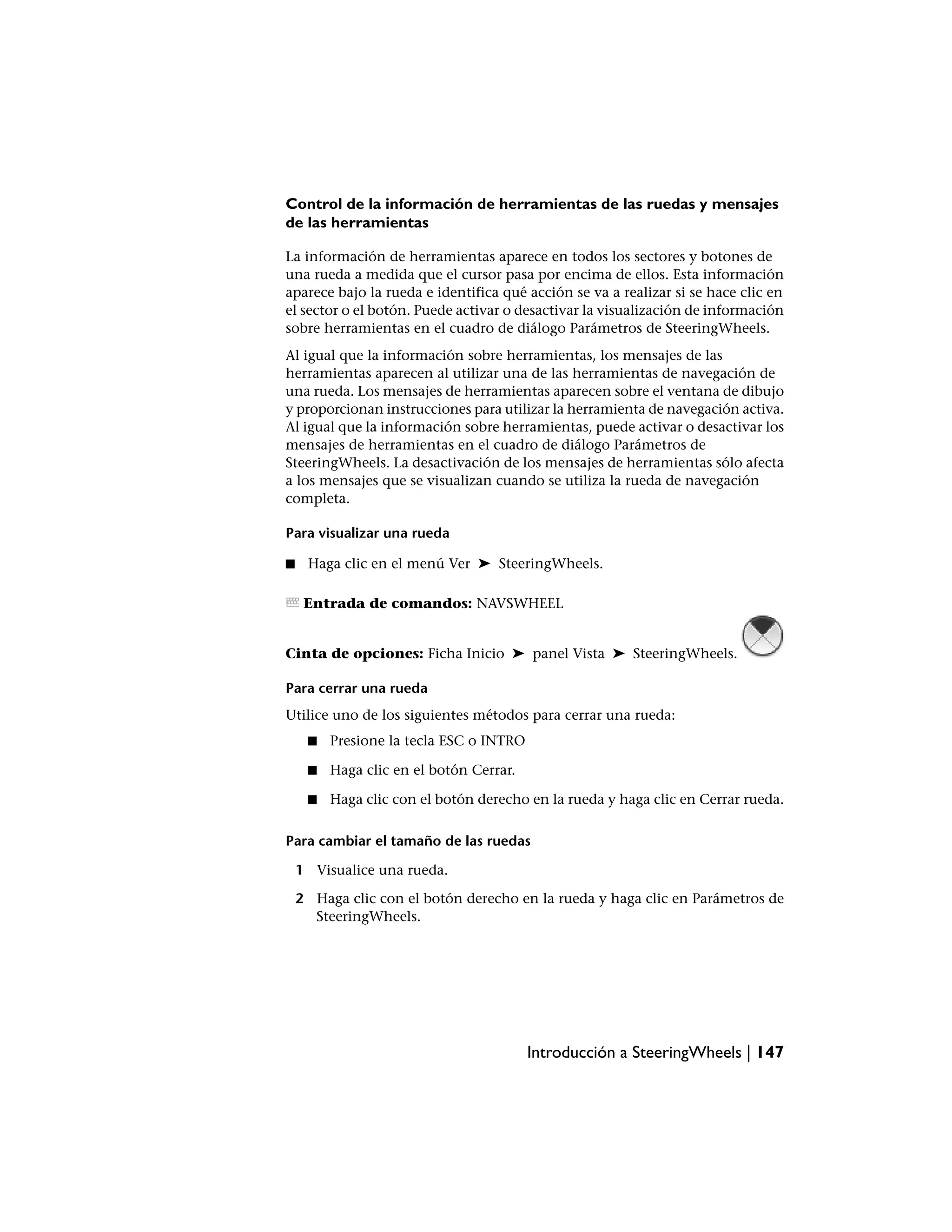 Control de la información de herramientas de las ruedas y mensajes
de las herramientas

La información de herramientas aparece en todos los sectores y botones de
una rueda a medida que el cursor pasa por encima de ellos. Esta información
aparece bajo la rueda e identifica qué acción se va a realizar si se hace clic en
el sector o el botón. Puede activar o desactivar la visualización de información
sobre herramientas en el cuadro de diálogo Parámetros de SteeringWheels.
Al igual que la información sobre herramientas, los mensajes de las
herramientas aparecen al utilizar una de las herramientas de navegación de
una rueda. Los mensajes de herramientas aparecen sobre el ventana de dibujo
y proporcionan instrucciones para utilizar la herramienta de navegación activa.
Al igual que la información sobre herramientas, puede activar o desactivar los
mensajes de herramientas en el cuadro de diálogo Parámetros de
SteeringWheels. La desactivación de los mensajes de herramientas sólo afecta
a los mensajes que se visualizan cuando se utiliza la rueda de navegación
completa.

Para visualizar una rueda

■    Haga clic en el menú Ver ➤ SteeringWheels.

     Entrada de comandos: NAVSWHEEL


Cinta de opciones: Ficha Inicio ➤ panel Vista ➤ SteeringWheels.

Para cerrar una rueda
Utilice uno de los siguientes métodos para cerrar una rueda:
     ■   Presione la tecla ESC o INTRO

     ■   Haga clic en el botón Cerrar.

     ■   Haga clic con el botón derecho en la rueda y haga clic en Cerrar rueda.

Para cambiar el tamaño de las ruedas

    1 Visualice una rueda.

    2 Haga clic con el botón derecho en la rueda y haga clic en Parámetros de
      SteeringWheels.




                                         Introducción a SteeringWheels | 147
 