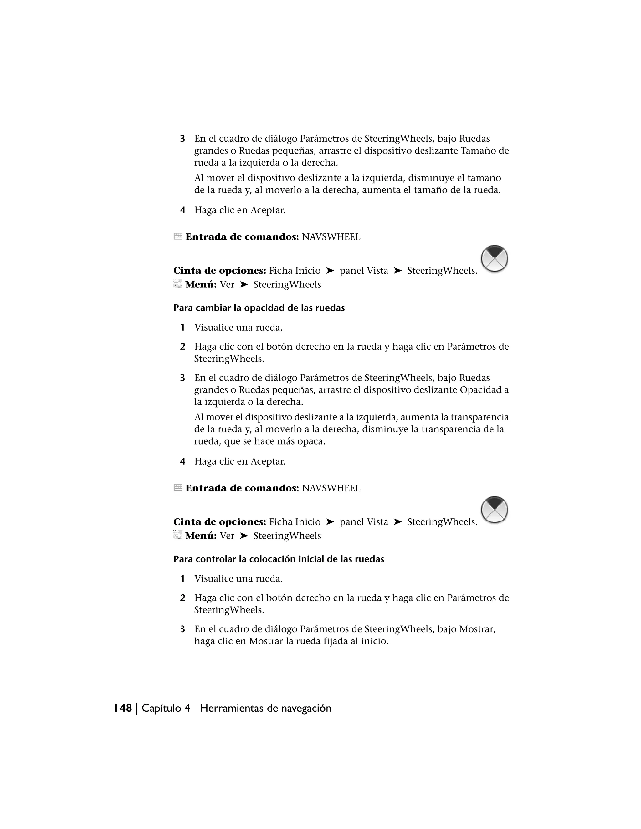 3 En el cuadro de diálogo Parámetros de SteeringWheels, bajo Ruedas
               grandes o Ruedas pequeñas, arrastre el dispositivo deslizante Tamaño de
               rueda a la izquierda o la derecha.
                Al mover el dispositivo deslizante a la izquierda, disminuye el tamaño
                de la rueda y, al moverlo a la derecha, aumenta el tamaño de la rueda.

             4 Haga clic en Aceptar.

              Entrada de comandos: NAVSWHEEL


           Cinta de opciones: Ficha Inicio ➤ panel Vista ➤ SteeringWheels.
             Menú: Ver ➤ SteeringWheels

           Para cambiar la opacidad de las ruedas

             1 Visualice una rueda.

             2 Haga clic con el botón derecho en la rueda y haga clic en Parámetros de
               SteeringWheels.

             3 En el cuadro de diálogo Parámetros de SteeringWheels, bajo Ruedas
               grandes o Ruedas pequeñas, arrastre el dispositivo deslizante Opacidad a
               la izquierda o la derecha.
                Al mover el dispositivo deslizante a la izquierda, aumenta la transparencia
                de la rueda y, al moverlo a la derecha, disminuye la transparencia de la
                rueda, que se hace más opaca.

             4 Haga clic en Aceptar.

              Entrada de comandos: NAVSWHEEL


           Cinta de opciones: Ficha Inicio ➤ panel Vista ➤ SteeringWheels.
             Menú: Ver ➤ SteeringWheels

           Para controlar la colocación inicial de las ruedas

             1 Visualice una rueda.

             2 Haga clic con el botón derecho en la rueda y haga clic en Parámetros de
               SteeringWheels.

             3 En el cuadro de diálogo Parámetros de SteeringWheels, bajo Mostrar,
               haga clic en Mostrar la rueda fijada al inicio.




148 | Capítulo 4 Herramientas de navegación
 