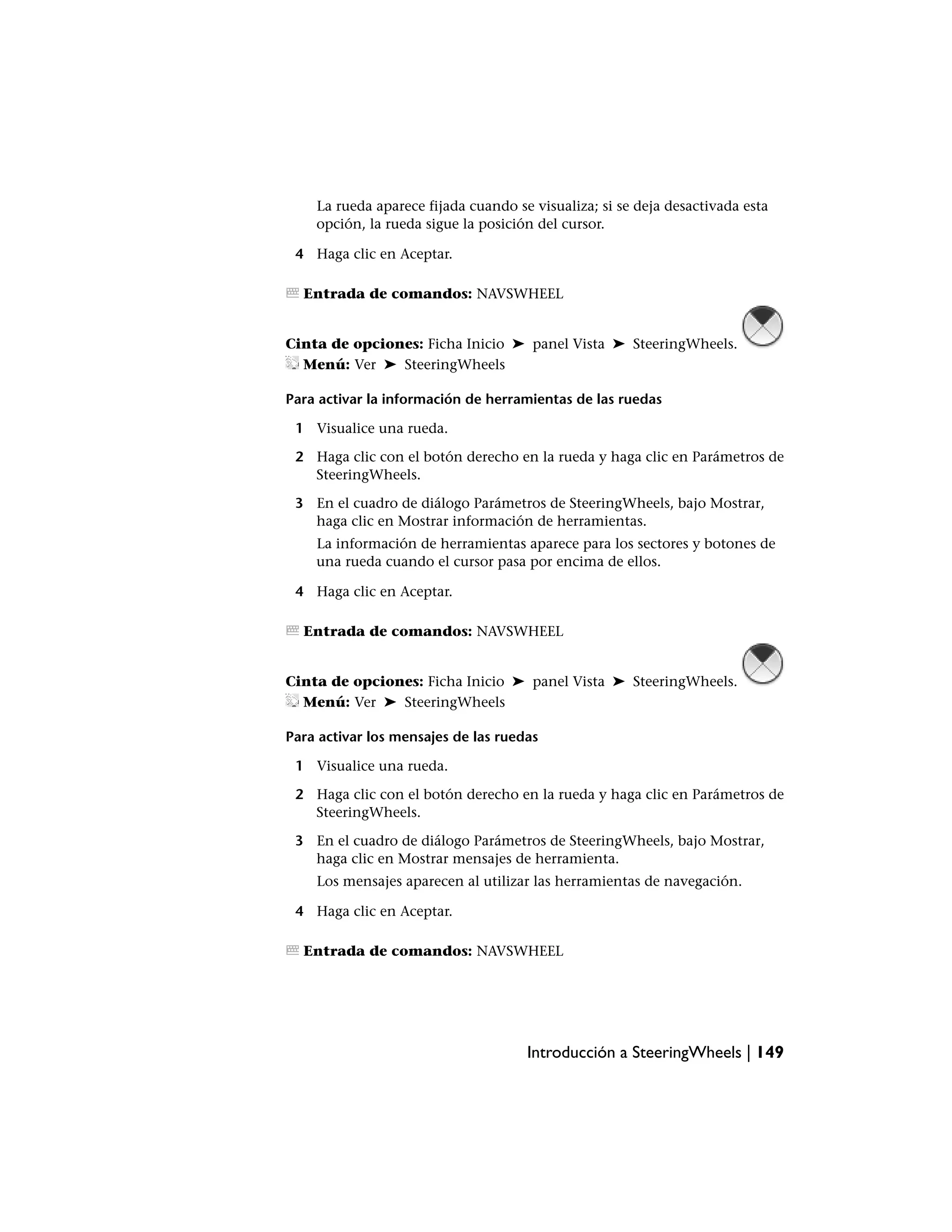 La rueda aparece fijada cuando se visualiza; si se deja desactivada esta
    opción, la rueda sigue la posición del cursor.

 4 Haga clic en Aceptar.

  Entrada de comandos: NAVSWHEEL


Cinta de opciones: Ficha Inicio ➤ panel Vista ➤ SteeringWheels.
  Menú: Ver ➤ SteeringWheels

Para activar la información de herramientas de las ruedas

 1 Visualice una rueda.

 2 Haga clic con el botón derecho en la rueda y haga clic en Parámetros de
   SteeringWheels.

 3 En el cuadro de diálogo Parámetros de SteeringWheels, bajo Mostrar,
   haga clic en Mostrar información de herramientas.
    La información de herramientas aparece para los sectores y botones de
    una rueda cuando el cursor pasa por encima de ellos.

 4 Haga clic en Aceptar.

  Entrada de comandos: NAVSWHEEL


Cinta de opciones: Ficha Inicio ➤ panel Vista ➤ SteeringWheels.
  Menú: Ver ➤ SteeringWheels

Para activar los mensajes de las ruedas

 1 Visualice una rueda.

 2 Haga clic con el botón derecho en la rueda y haga clic en Parámetros de
   SteeringWheels.

 3 En el cuadro de diálogo Parámetros de SteeringWheels, bajo Mostrar,
   haga clic en Mostrar mensajes de herramienta.
    Los mensajes aparecen al utilizar las herramientas de navegación.

 4 Haga clic en Aceptar.

  Entrada de comandos: NAVSWHEEL




                                     Introducción a SteeringWheels | 149
 