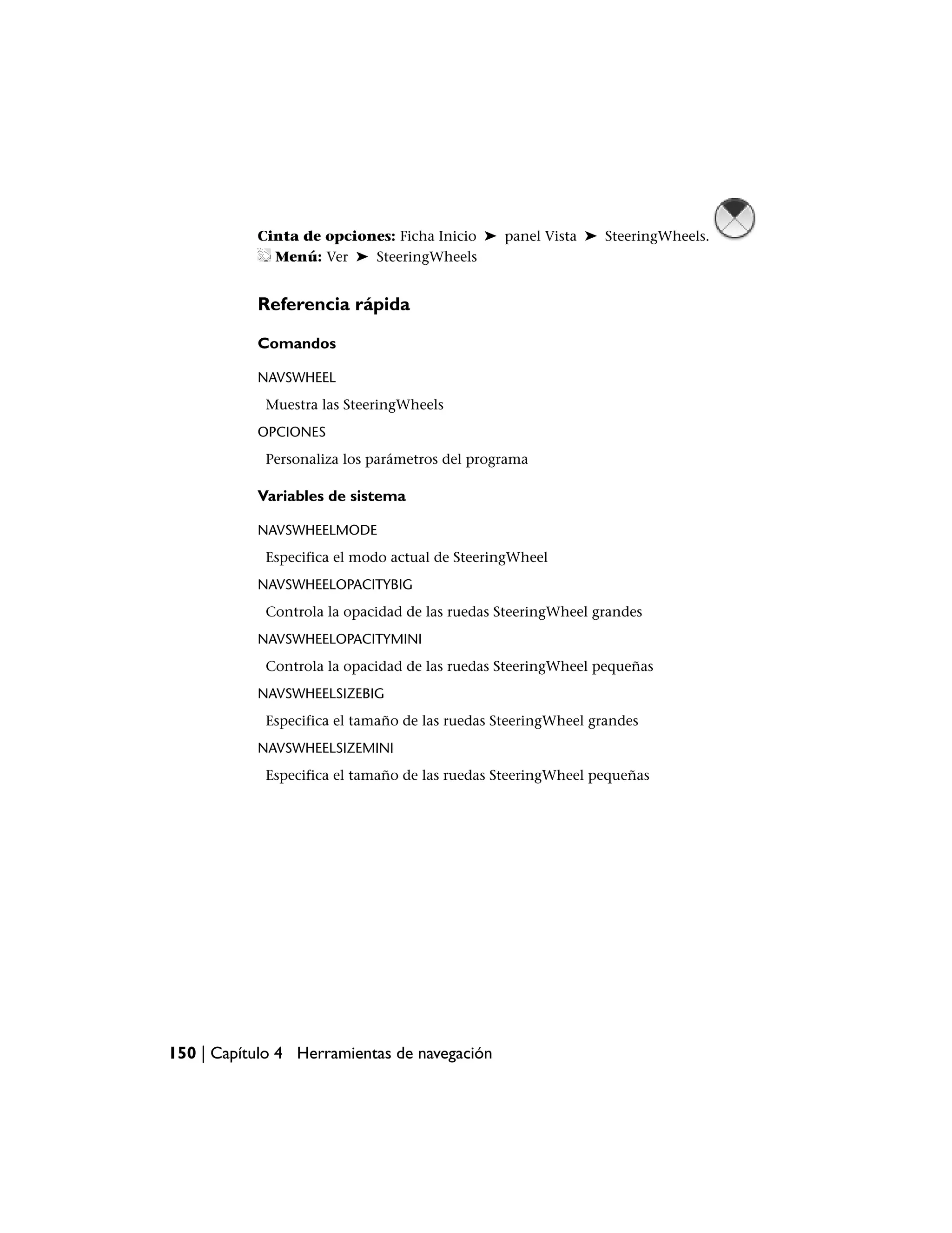 Cinta de opciones: Ficha Inicio ➤ panel Vista ➤ SteeringWheels.
             Menú: Ver ➤ SteeringWheels


           Referencia rápida

           Comandos

           NAVSWHEEL
            Muestra las SteeringWheels
           OPCIONES
            Personaliza los parámetros del programa

           Variables de sistema

           NAVSWHEELMODE
            Especifica el modo actual de SteeringWheel
           NAVSWHEELOPACITYBIG
            Controla la opacidad de las ruedas SteeringWheel grandes
           NAVSWHEELOPACITYMINI
            Controla la opacidad de las ruedas SteeringWheel pequeñas
           NAVSWHEELSIZEBIG
            Especifica el tamaño de las ruedas SteeringWheel grandes
           NAVSWHEELSIZEMINI
            Especifica el tamaño de las ruedas SteeringWheel pequeñas




150 | Capítulo 4 Herramientas de navegación
 