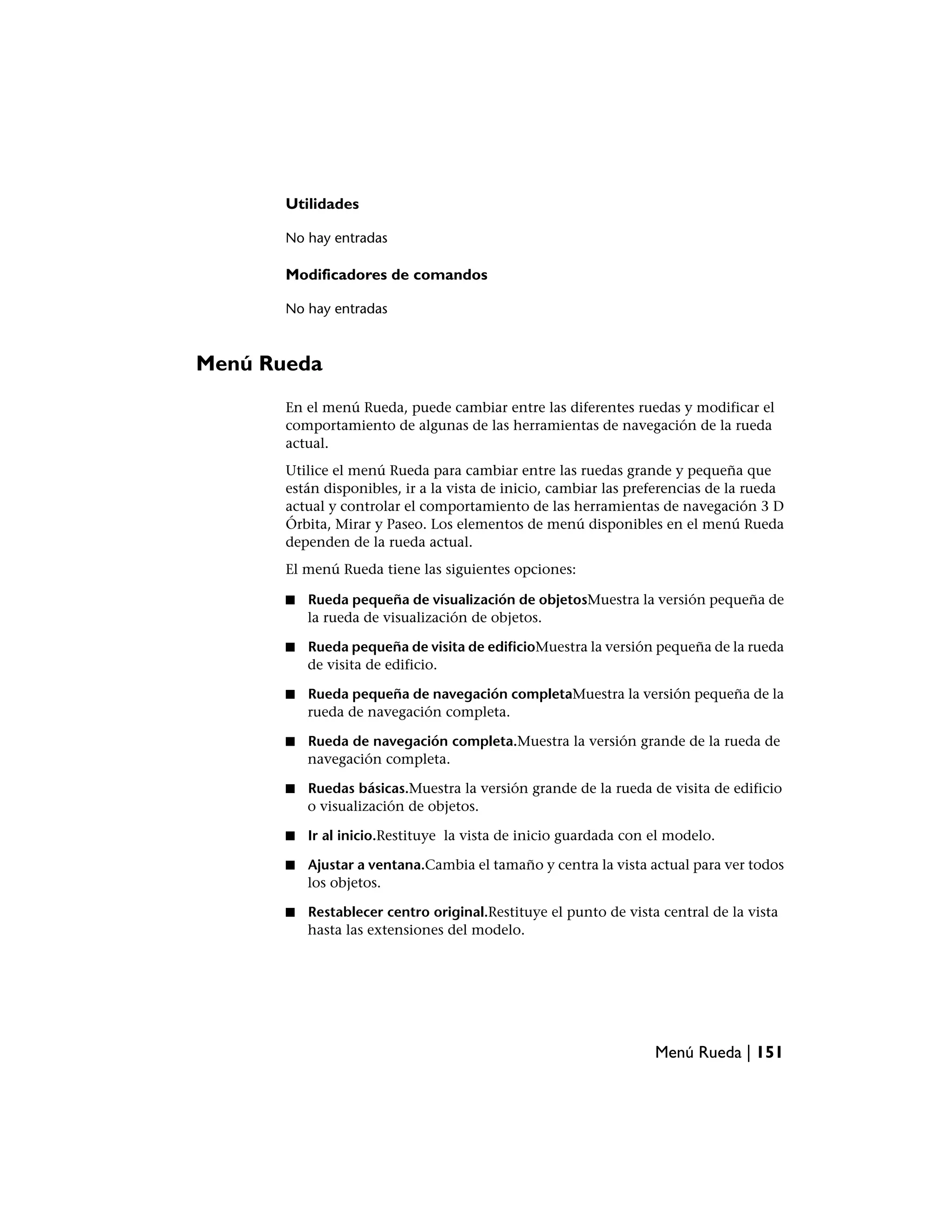 Utilidades

       No hay entradas

       Modificadores de comandos

       No hay entradas



Menú Rueda
       En el menú Rueda, puede cambiar entre las diferentes ruedas y modificar el
       comportamiento de algunas de las herramientas de navegación de la rueda
       actual.
       Utilice el menú Rueda para cambiar entre las ruedas grande y pequeña que
       están disponibles, ir a la vista de inicio, cambiar las preferencias de la rueda
       actual y controlar el comportamiento de las herramientas de navegación 3 D
       Órbita, Mirar y Paseo. Los elementos de menú disponibles en el menú Rueda
       dependen de la rueda actual.
       El menú Rueda tiene las siguientes opciones:

       ■   Rueda pequeña de visualización de objetosMuestra la versión pequeña de
           la rueda de visualización de objetos.

       ■   Rueda pequeña de visita de edificioMuestra la versión pequeña de la rueda
           de visita de edificio.

       ■   Rueda pequeña de navegación completaMuestra la versión pequeña de la
           rueda de navegación completa.

       ■   Rueda de navegación completa.Muestra la versión grande de la rueda de
           navegación completa.

       ■   Ruedas básicas.Muestra la versión grande de la rueda de visita de edificio
           o visualización de objetos.

       ■   Ir al inicio.Restituye la vista de inicio guardada con el modelo.

       ■   Ajustar a ventana.Cambia el tamaño y centra la vista actual para ver todos
           los objetos.

       ■   Restablecer centro original.Restituye el punto de vista central de la vista
           hasta las extensiones del modelo.




                                                                  Menú Rueda | 151
 