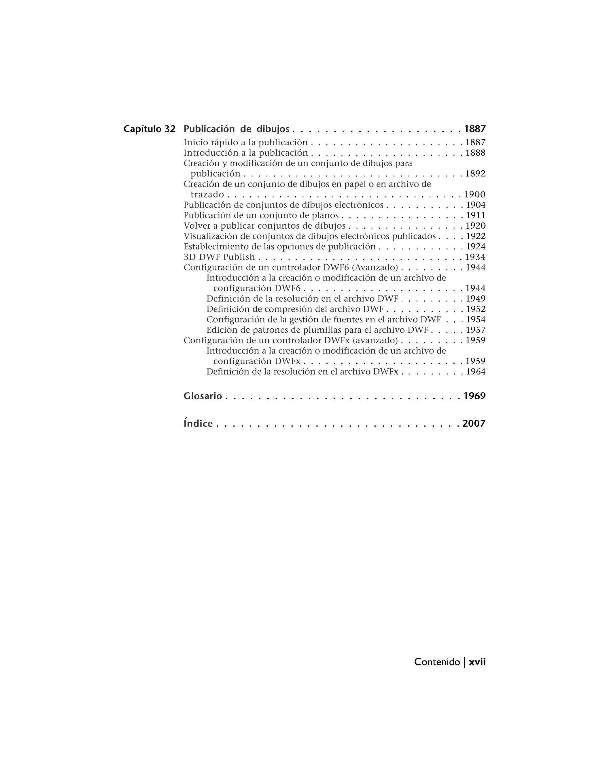 Capítulo 32 Publicación de dibujos . . . . . . . . . . . . . . . . . . . . . 1887
             Inicio rápido a la publicación . . . . . . . . . . . . . . . . . . .    . . 1887
             Introducción a la publicación . . . . . . . . . . . . . . . . . . .     . . 1888
             Creación y modificación de un conjunto de dibujos para
               publicación . . . . . . . . . . . . . . . . . . . . . . . . . . . .   . . 1892
             Creación de un conjunto de dibujos en papel o en archivo de
               trazado . . . . . . . . . . . . . . . . . . . . . . . . . . . . . .   .    . 1900
             Publicación de conjuntos de dibujos electrónicos . . . . . . . . .       .    . 1904
             Publicación de un conjunto de planos . . . . . . . . . . . . . . .       .    . 1911
             Volver a publicar conjuntos de dibujos . . . . . . . . . . . . . .       .    . 1920
             Visualización de conjuntos de dibujos electrónicos publicados . .        .    . 1922
             Establecimiento de las opciones de publicación . . . . . . . . . .       .    . 1924
             3D DWF Publish . . . . . . . . . . . . . . . . . . . . . . . . . .      .    . 1934
             Configuración de un controlador DWF6 (Avanzado) . . . . . . .            .    . 1944
                   Introducción a la creación o modificación de un archivo de
                     configuración DWF6 . . . . . . . . . . . . . . . . . . . .      .    . 1944
                   Definición de la resolución en el archivo DWF . . . . . . .       .    . 1949
                   Definición de compresión del archivo DWF . . . . . . . . .        .    . 1952
                   Configuración de la gestión de fuentes en el archivo DWF .        .    . 1954
                   Edición de patrones de plumillas para el archivo DWF . . .        .    . 1957
             Configuración de un controlador DWFx (avanzado) . . . . . . .           .    . 1959
                   Introducción a la creación o modificación de un archivo de
                     configuración DWFx . . . . . . . . . . . . . . . . . . . .      . . 1959
                   Definición de la resolución en el archivo DWFx . . . . . . .      . . 1964

             Glosario . . . . . . . . . . . . . . . . . . . . . . . . . . . . . 1969

             Índice . . . . . . . . . . . . . . . . . . . . . . . . . . . . . . 2007




                                                                         Contenido | xvii
 