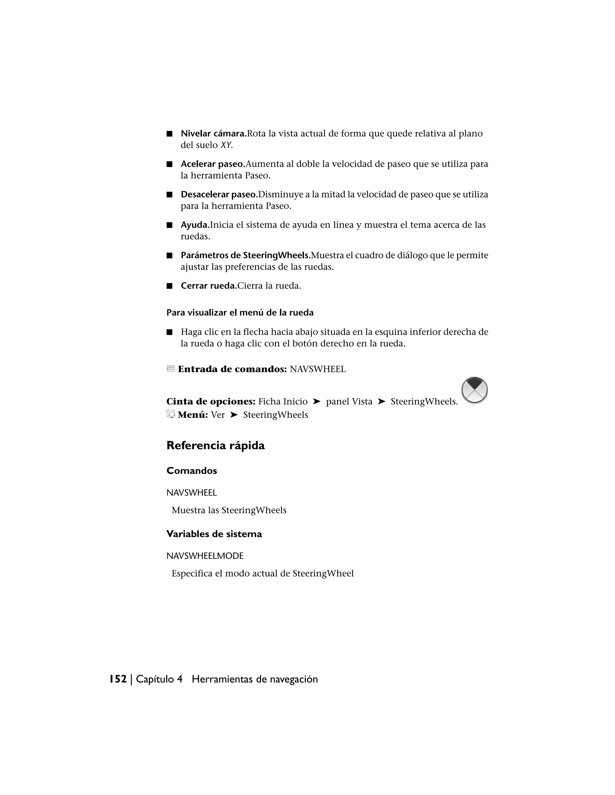 ■   Nivelar cámara.Rota la vista actual de forma que quede relativa al plano
               del suelo XY.

           ■   Acelerar paseo.Aumenta al doble la velocidad de paseo que se utiliza para
               la herramienta Paseo.

           ■   Desacelerar paseo.Disminuye a la mitad la velocidad de paseo que se utiliza
               para la herramienta Paseo.

           ■   Ayuda.Inicia el sistema de ayuda en línea y muestra el tema acerca de las
               ruedas.

           ■   Parámetros de SteeringWheels.Muestra el cuadro de diálogo que le permite
               ajustar las preferencias de las ruedas.

           ■   Cerrar rueda.Cierra la rueda.

           Para visualizar el menú de la rueda

           ■   Haga clic en la flecha hacia abajo situada en la esquina inferior derecha de
               la rueda o haga clic con el botón derecho en la rueda.

               Entrada de comandos: NAVSWHEEL


           Cinta de opciones: Ficha Inicio ➤ panel Vista ➤ SteeringWheels.
             Menú: Ver ➤ SteeringWheels


           Referencia rápida

           Comandos

           NAVSWHEEL
            Muestra las SteeringWheels

           Variables de sistema

           NAVSWHEELMODE
            Especifica el modo actual de SteeringWheel




152 | Capítulo 4 Herramientas de navegación
 