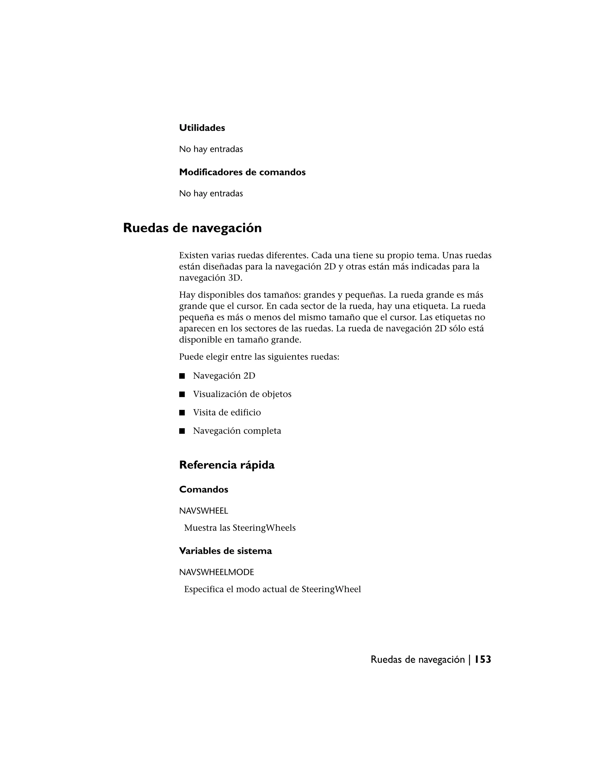 Utilidades

        No hay entradas

        Modificadores de comandos

        No hay entradas



Ruedas de navegación
        Existen varias ruedas diferentes. Cada una tiene su propio tema. Unas ruedas
        están diseñadas para la navegación 2D y otras están más indicadas para la
        navegación 3D.
        Hay disponibles dos tamaños: grandes y pequeñas. La rueda grande es más
        grande que el cursor. En cada sector de la rueda, hay una etiqueta. La rueda
        pequeña es más o menos del mismo tamaño que el cursor. Las etiquetas no
        aparecen en los sectores de las ruedas. La rueda de navegación 2D sólo está
        disponible en tamaño grande.
        Puede elegir entre las siguientes ruedas:

        ■   Navegación 2D

        ■   Visualización de objetos

        ■   Visita de edificio

        ■   Navegación completa


        Referencia rápida

        Comandos

        NAVSWHEEL
         Muestra las SteeringWheels

        Variables de sistema

        NAVSWHEELMODE
         Especifica el modo actual de SteeringWheel




                                                       Ruedas de navegación | 153
 