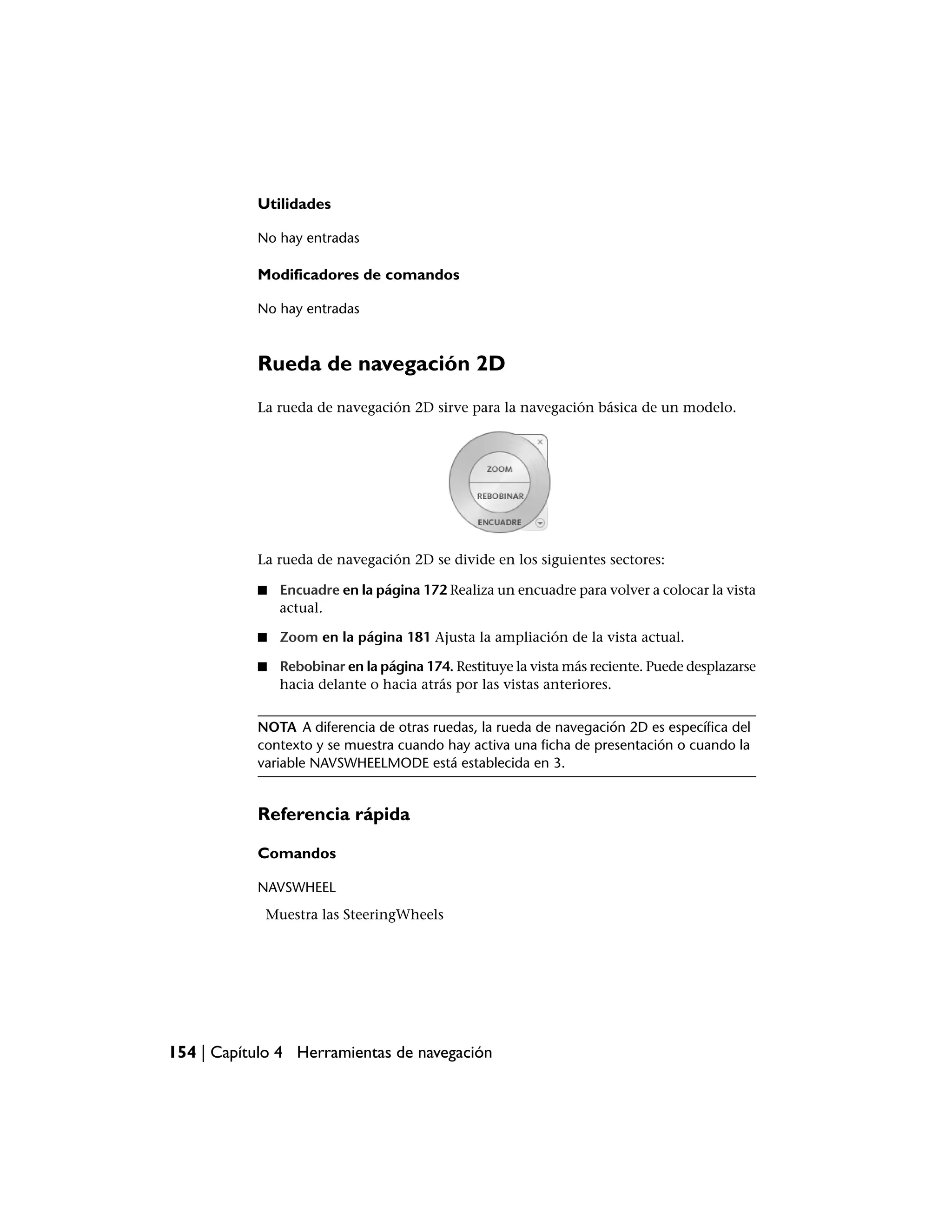 Utilidades

           No hay entradas

           Modificadores de comandos

           No hay entradas



           Rueda de navegación 2D
           La rueda de navegación 2D sirve para la navegación básica de un modelo.




           La rueda de navegación 2D se divide en los siguientes sectores:

           ■   Encuadre en la página 172 Realiza un encuadre para volver a colocar la vista
               actual.

           ■   Zoom en la página 181 Ajusta la ampliación de la vista actual.

           ■   Rebobinar en la página 174. Restituye la vista más reciente. Puede desplazarse
               hacia delante o hacia atrás por las vistas anteriores.


           NOTA A diferencia de otras ruedas, la rueda de navegación 2D es específica del
           contexto y se muestra cuando hay activa una ficha de presentación o cuando la
           variable NAVSWHEELMODE está establecida en 3.


           Referencia rápida

           Comandos

           NAVSWHEEL
            Muestra las SteeringWheels




154 | Capítulo 4 Herramientas de navegación
 