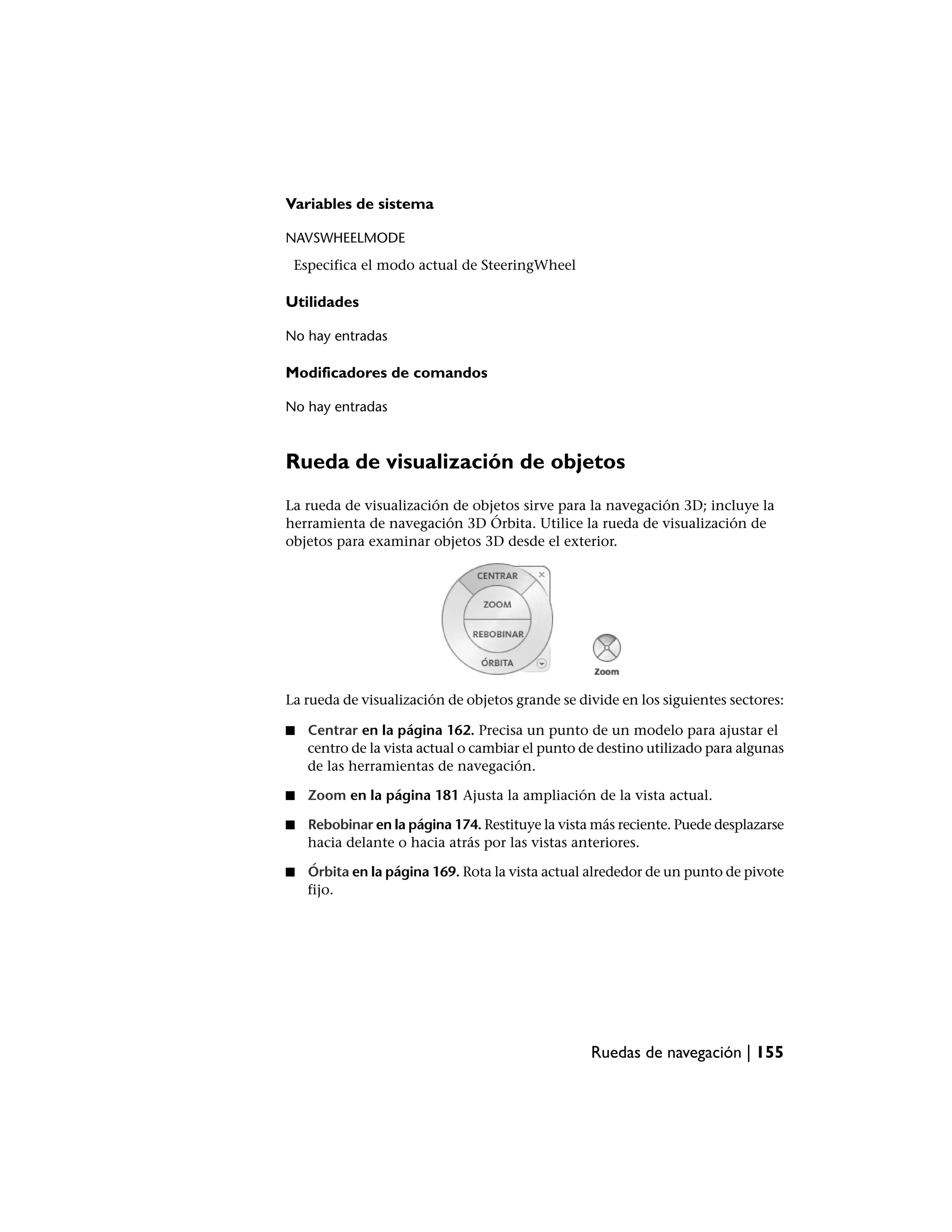 Variables de sistema

NAVSWHEELMODE
 Especifica el modo actual de SteeringWheel

Utilidades

No hay entradas

Modificadores de comandos

No hay entradas



Rueda de visualización de objetos
La rueda de visualización de objetos sirve para la navegación 3D; incluye la
herramienta de navegación 3D Órbita. Utilice la rueda de visualización de
objetos para examinar objetos 3D desde el exterior.




La rueda de visualización de objetos grande se divide en los siguientes sectores:

■   Centrar en la página 162. Precisa un punto de un modelo para ajustar el
    centro de la vista actual o cambiar el punto de destino utilizado para algunas
    de las herramientas de navegación.

■   Zoom en la página 181 Ajusta la ampliación de la vista actual.

■   Rebobinar en la página 174. Restituye la vista más reciente. Puede desplazarse
    hacia delante o hacia atrás por las vistas anteriores.

■   Órbita en la página 169. Rota la vista actual alrededor de un punto de pivote
    fijo.




                                                  Ruedas de navegación | 155
 