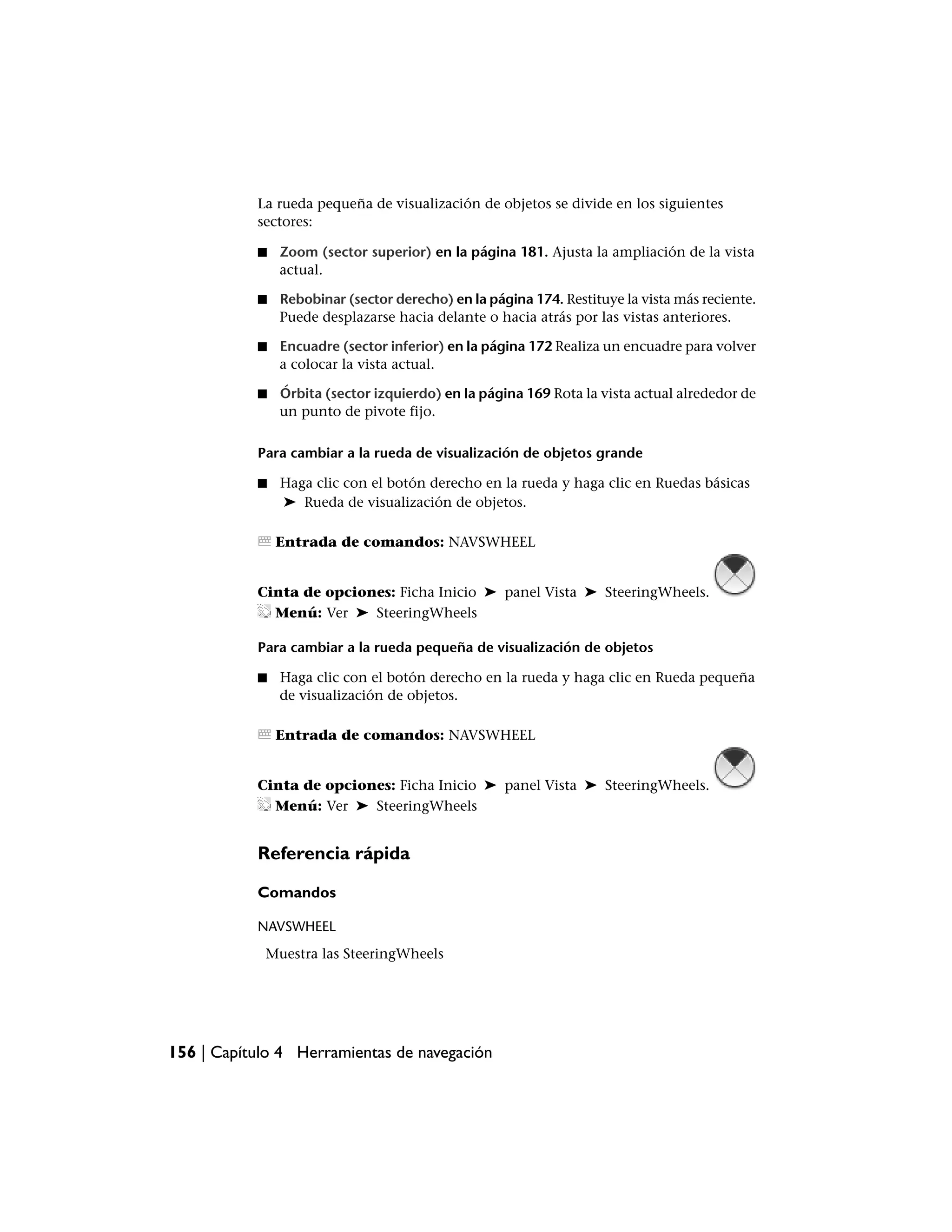 La rueda pequeña de visualización de objetos se divide en los siguientes
           sectores:

           ■   Zoom (sector superior) en la página 181. Ajusta la ampliación de la vista
               actual.

           ■   Rebobinar (sector derecho) en la página 174. Restituye la vista más reciente.
               Puede desplazarse hacia delante o hacia atrás por las vistas anteriores.

           ■   Encuadre (sector inferior) en la página 172 Realiza un encuadre para volver
               a colocar la vista actual.

           ■   Órbita (sector izquierdo) en la página 169 Rota la vista actual alrededor de
               un punto de pivote fijo.

           Para cambiar a la rueda de visualización de objetos grande

           ■   Haga clic con el botón derecho en la rueda y haga clic en Ruedas básicas
               ➤ Rueda de visualización de objetos.

               Entrada de comandos: NAVSWHEEL


           Cinta de opciones: Ficha Inicio ➤ panel Vista ➤ SteeringWheels.
             Menú: Ver ➤ SteeringWheels

           Para cambiar a la rueda pequeña de visualización de objetos

           ■   Haga clic con el botón derecho en la rueda y haga clic en Rueda pequeña
               de visualización de objetos.

               Entrada de comandos: NAVSWHEEL


           Cinta de opciones: Ficha Inicio ➤ panel Vista ➤ SteeringWheels.
             Menú: Ver ➤ SteeringWheels


           Referencia rápida

           Comandos

           NAVSWHEEL
            Muestra las SteeringWheels




156 | Capítulo 4 Herramientas de navegación
 