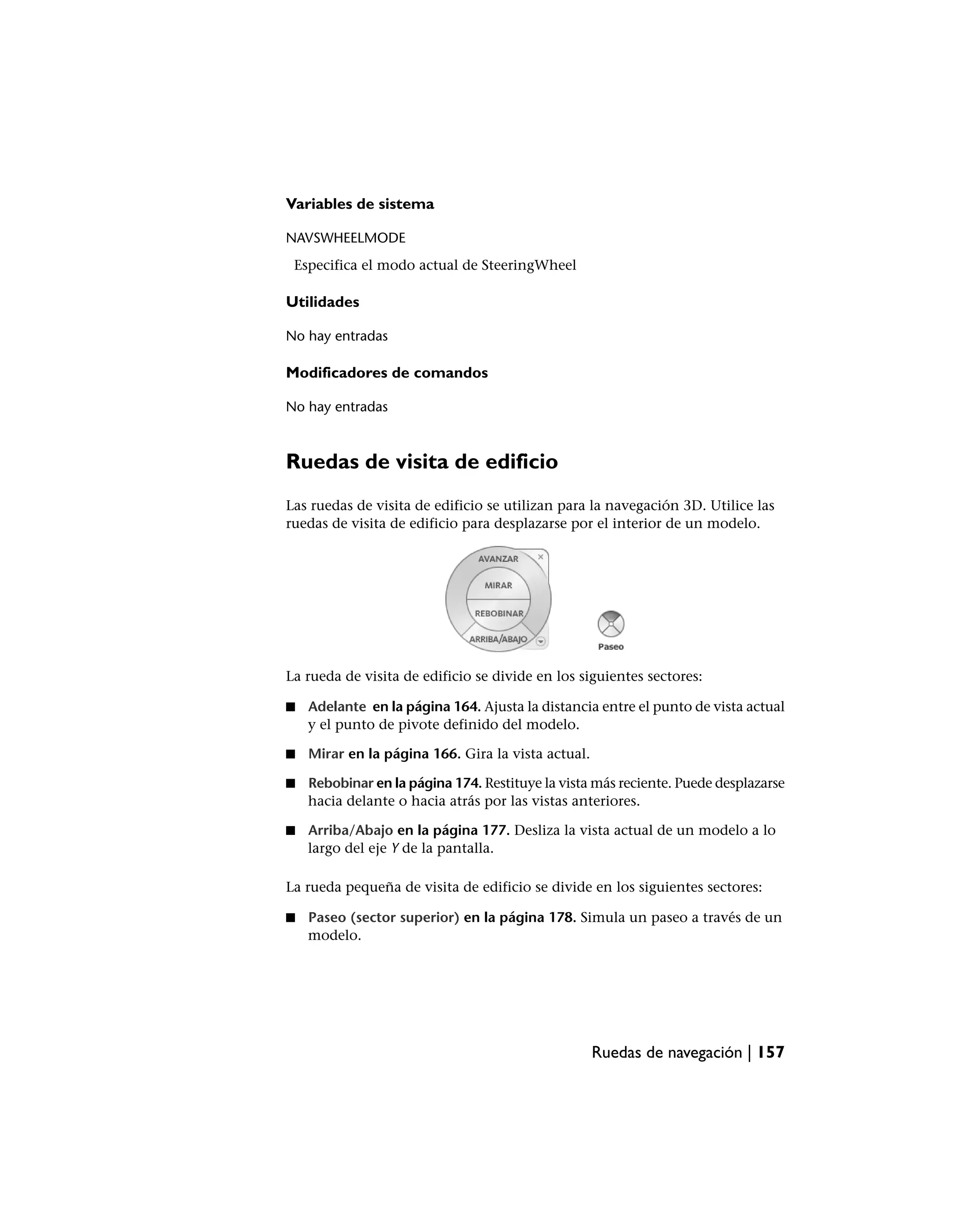 Variables de sistema

NAVSWHEELMODE
 Especifica el modo actual de SteeringWheel

Utilidades

No hay entradas

Modificadores de comandos

No hay entradas



Ruedas de visita de edificio
Las ruedas de visita de edificio se utilizan para la navegación 3D. Utilice las
ruedas de visita de edificio para desplazarse por el interior de un modelo.




La rueda de visita de edificio se divide en los siguientes sectores:

■   Adelante en la página 164. Ajusta la distancia entre el punto de vista actual
    y el punto de pivote definido del modelo.

■   Mirar en la página 166. Gira la vista actual.

■   Rebobinar en la página 174. Restituye la vista más reciente. Puede desplazarse
    hacia delante o hacia atrás por las vistas anteriores.

■   Arriba/Abajo en la página 177. Desliza la vista actual de un modelo a lo
    largo del eje Y de la pantalla.

La rueda pequeña de visita de edificio se divide en los siguientes sectores:

■   Paseo (sector superior) en la página 178. Simula un paseo a través de un
    modelo.




                                                    Ruedas de navegación | 157
 