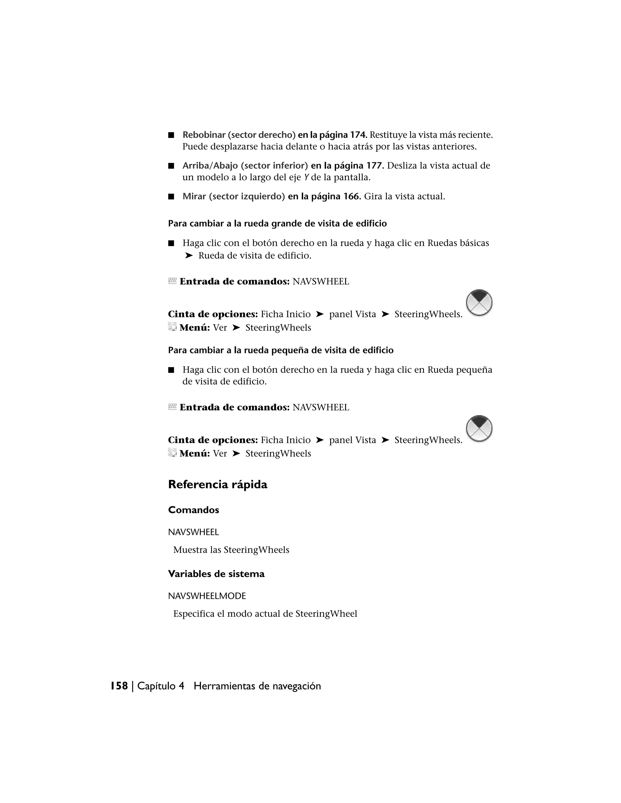 ■   Rebobinar (sector derecho) en la página 174. Restituye la vista más reciente.
               Puede desplazarse hacia delante o hacia atrás por las vistas anteriores.

           ■   Arriba/Abajo (sector inferior) en la página 177. Desliza la vista actual de
               un modelo a lo largo del eje Y de la pantalla.

           ■   Mirar (sector izquierdo) en la página 166. Gira la vista actual.

           Para cambiar a la rueda grande de visita de edificio

           ■   Haga clic con el botón derecho en la rueda y haga clic en Ruedas básicas
               ➤ Rueda de visita de edificio.

               Entrada de comandos: NAVSWHEEL


           Cinta de opciones: Ficha Inicio ➤ panel Vista ➤ SteeringWheels.
             Menú: Ver ➤ SteeringWheels

           Para cambiar a la rueda pequeña de visita de edificio

           ■   Haga clic con el botón derecho en la rueda y haga clic en Rueda pequeña
               de visita de edificio.

               Entrada de comandos: NAVSWHEEL


           Cinta de opciones: Ficha Inicio ➤ panel Vista ➤ SteeringWheels.
             Menú: Ver ➤ SteeringWheels


           Referencia rápida

           Comandos

           NAVSWHEEL
            Muestra las SteeringWheels

           Variables de sistema

           NAVSWHEELMODE
            Especifica el modo actual de SteeringWheel




158 | Capítulo 4 Herramientas de navegación
 