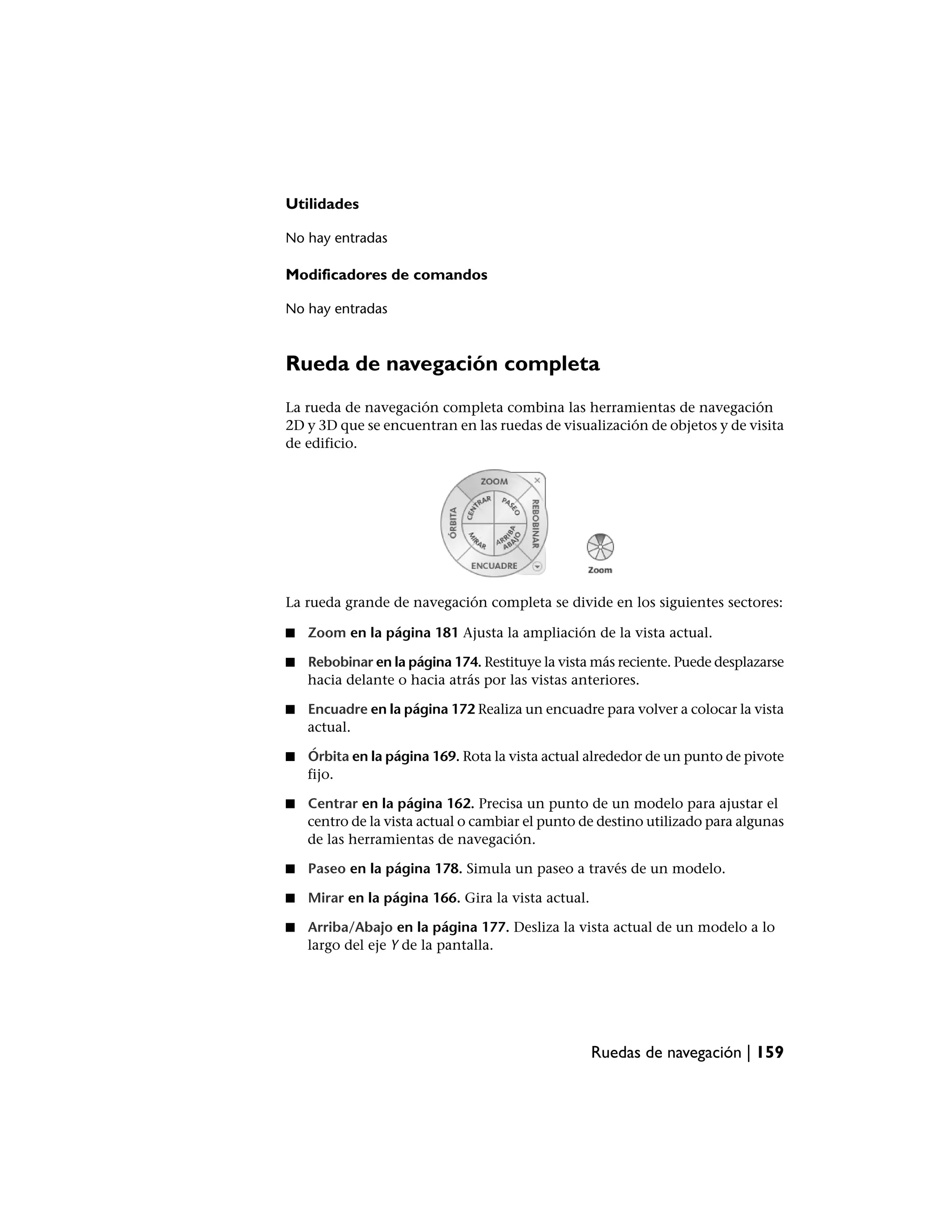 Utilidades

No hay entradas

Modificadores de comandos

No hay entradas



Rueda de navegación completa
La rueda de navegación completa combina las herramientas de navegación
2D y 3D que se encuentran en las ruedas de visualización de objetos y de visita
de edificio.




La rueda grande de navegación completa se divide en los siguientes sectores:

■   Zoom en la página 181 Ajusta la ampliación de la vista actual.

■   Rebobinar en la página 174. Restituye la vista más reciente. Puede desplazarse
    hacia delante o hacia atrás por las vistas anteriores.

■   Encuadre en la página 172 Realiza un encuadre para volver a colocar la vista
    actual.

■   Órbita en la página 169. Rota la vista actual alrededor de un punto de pivote
    fijo.

■   Centrar en la página 162. Precisa un punto de un modelo para ajustar el
    centro de la vista actual o cambiar el punto de destino utilizado para algunas
    de las herramientas de navegación.

■   Paseo en la página 178. Simula un paseo a través de un modelo.

■   Mirar en la página 166. Gira la vista actual.

■   Arriba/Abajo en la página 177. Desliza la vista actual de un modelo a lo
    largo del eje Y de la pantalla.




                                                    Ruedas de navegación | 159
 