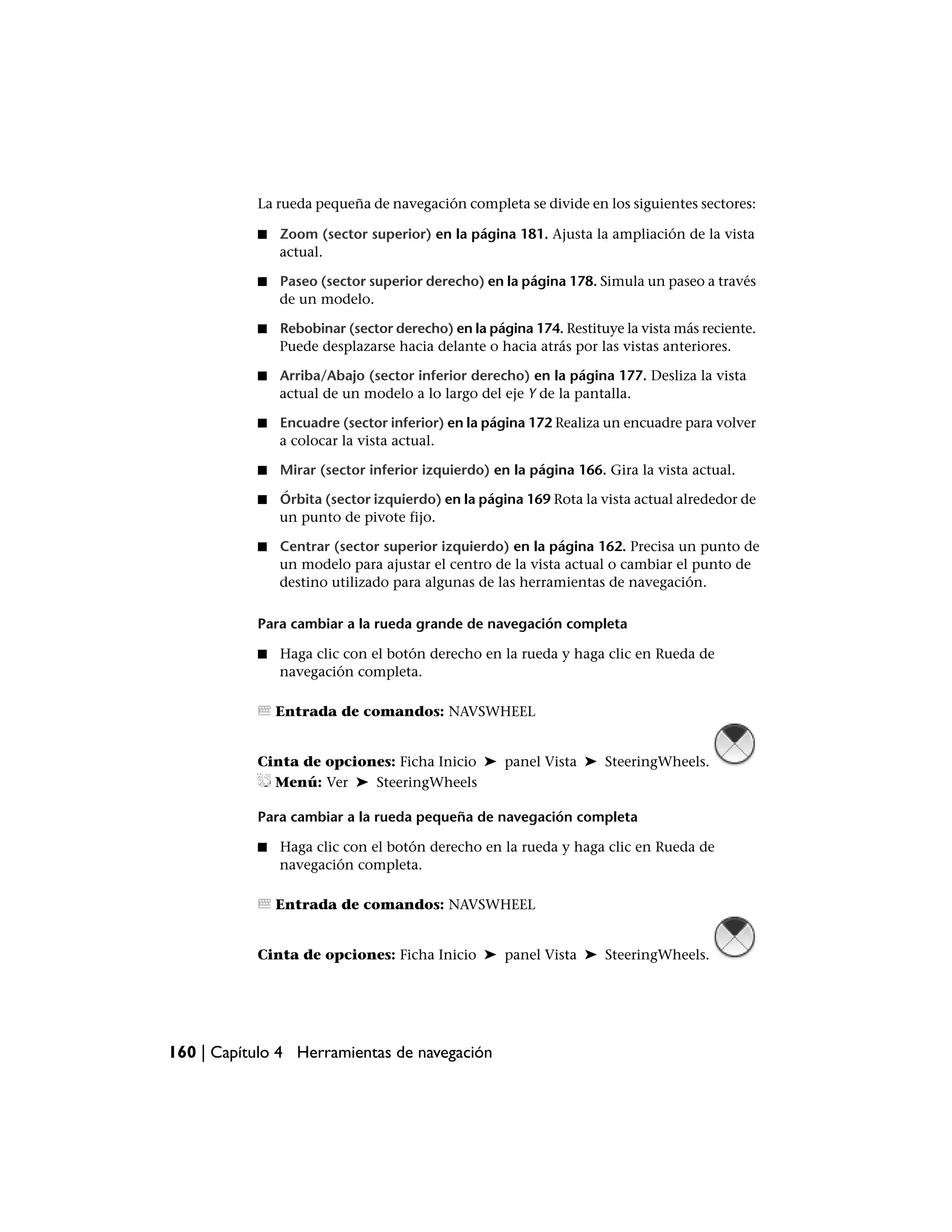 La rueda pequeña de navegación completa se divide en los siguientes sectores:

           ■   Zoom (sector superior) en la página 181. Ajusta la ampliación de la vista
               actual.

           ■   Paseo (sector superior derecho) en la página 178. Simula un paseo a través
               de un modelo.

           ■   Rebobinar (sector derecho) en la página 174. Restituye la vista más reciente.
               Puede desplazarse hacia delante o hacia atrás por las vistas anteriores.

           ■   Arriba/Abajo (sector inferior derecho) en la página 177. Desliza la vista
               actual de un modelo a lo largo del eje Y de la pantalla.

           ■   Encuadre (sector inferior) en la página 172 Realiza un encuadre para volver
               a colocar la vista actual.

           ■   Mirar (sector inferior izquierdo) en la página 166. Gira la vista actual.

           ■   Órbita (sector izquierdo) en la página 169 Rota la vista actual alrededor de
               un punto de pivote fijo.

           ■   Centrar (sector superior izquierdo) en la página 162. Precisa un punto de
               un modelo para ajustar el centro de la vista actual o cambiar el punto de
               destino utilizado para algunas de las herramientas de navegación.

           Para cambiar a la rueda grande de navegación completa

           ■   Haga clic con el botón derecho en la rueda y haga clic en Rueda de
               navegación completa.

               Entrada de comandos: NAVSWHEEL


           Cinta de opciones: Ficha Inicio ➤ panel Vista ➤ SteeringWheels.
             Menú: Ver ➤ SteeringWheels

           Para cambiar a la rueda pequeña de navegación completa

           ■   Haga clic con el botón derecho en la rueda y haga clic en Rueda de
               navegación completa.

               Entrada de comandos: NAVSWHEEL


           Cinta de opciones: Ficha Inicio ➤ panel Vista ➤ SteeringWheels.




160 | Capítulo 4 Herramientas de navegación
 