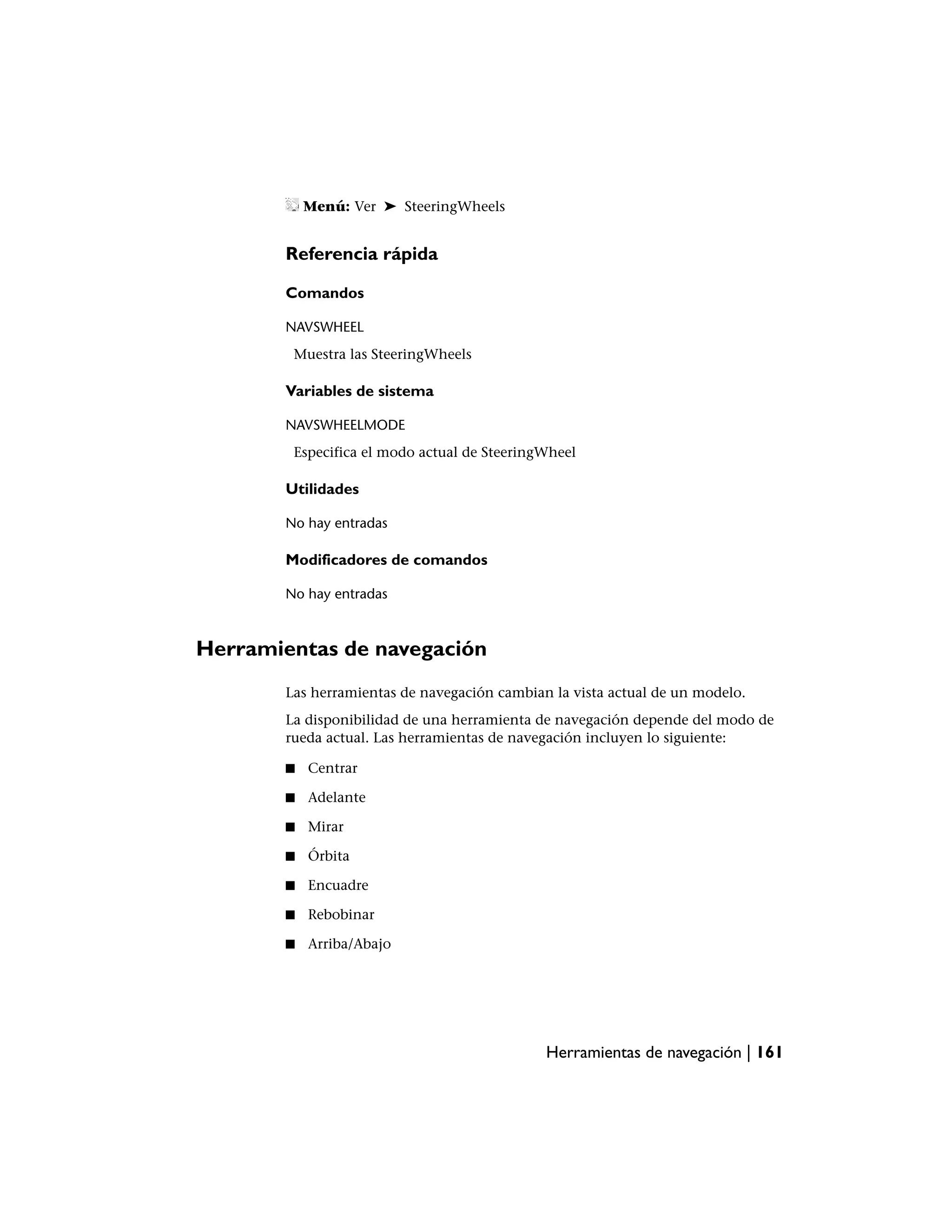 Menú: Ver ➤ SteeringWheels


        Referencia rápida

        Comandos

        NAVSWHEEL
         Muestra las SteeringWheels

        Variables de sistema

        NAVSWHEELMODE
         Especifica el modo actual de SteeringWheel

        Utilidades

        No hay entradas

        Modificadores de comandos

        No hay entradas



Herramientas de navegación
        Las herramientas de navegación cambian la vista actual de un modelo.
        La disponibilidad de una herramienta de navegación depende del modo de
        rueda actual. Las herramientas de navegación incluyen lo siguiente:

        ■   Centrar

        ■   Adelante

        ■   Mirar

        ■   Órbita

        ■   Encuadre

        ■   Rebobinar

        ■   Arriba/Abajo




                                              Herramientas de navegación | 161
 