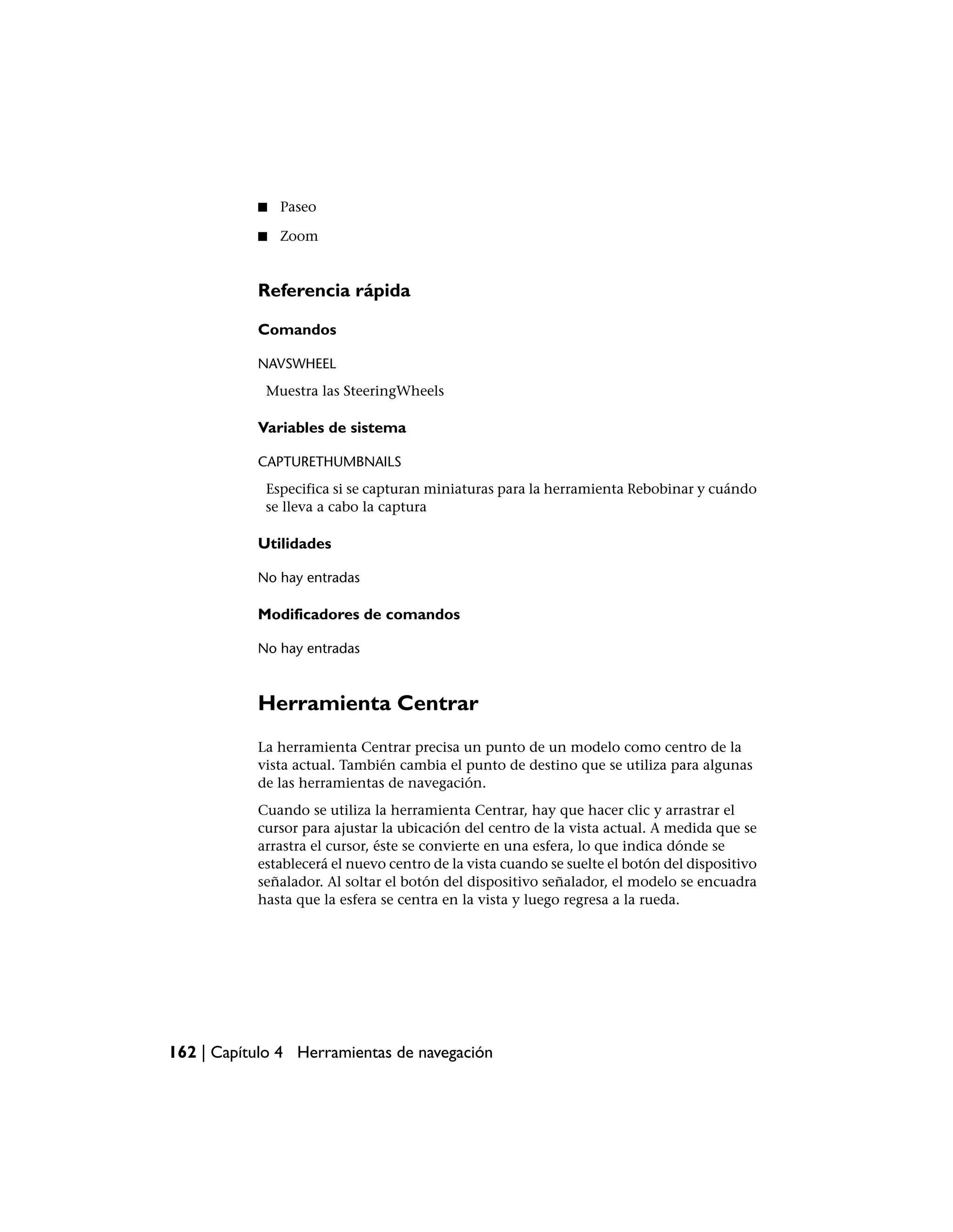 ■   Paseo

           ■   Zoom


           Referencia rápida

           Comandos

           NAVSWHEEL
            Muestra las SteeringWheels

           Variables de sistema

           CAPTURETHUMBNAILS
            Especifica si se capturan miniaturas para la herramienta Rebobinar y cuándo
            se lleva a cabo la captura

           Utilidades

           No hay entradas

           Modificadores de comandos

           No hay entradas



           Herramienta Centrar
           La herramienta Centrar precisa un punto de un modelo como centro de la
           vista actual. También cambia el punto de destino que se utiliza para algunas
           de las herramientas de navegación.
           Cuando se utiliza la herramienta Centrar, hay que hacer clic y arrastrar el
           cursor para ajustar la ubicación del centro de la vista actual. A medida que se
           arrastra el cursor, éste se convierte en una esfera, lo que indica dónde se
           establecerá el nuevo centro de la vista cuando se suelte el botón del dispositivo
           señalador. Al soltar el botón del dispositivo señalador, el modelo se encuadra
           hasta que la esfera se centra en la vista y luego regresa a la rueda.




162 | Capítulo 4 Herramientas de navegación
 