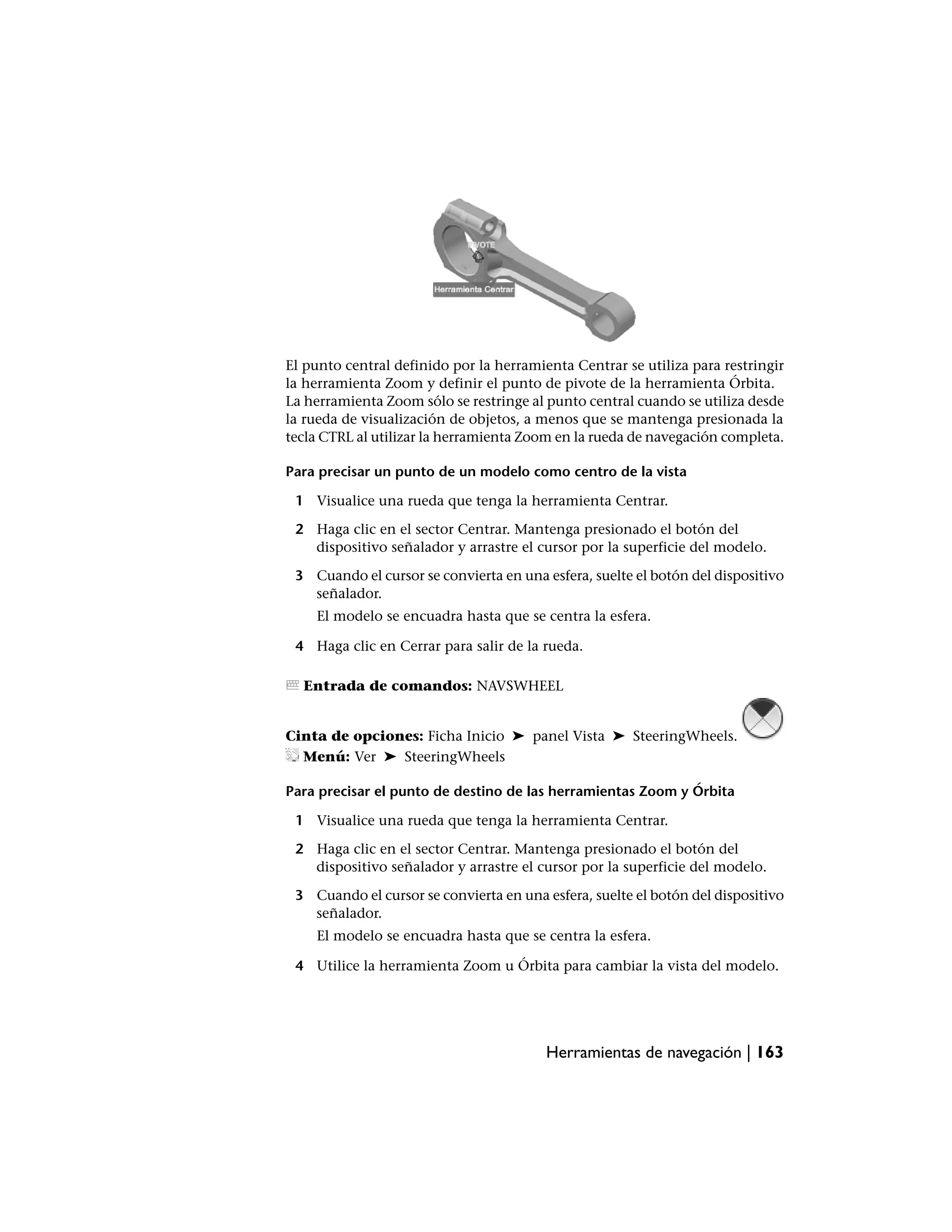 El punto central definido por la herramienta Centrar se utiliza para restringir
la herramienta Zoom y definir el punto de pivote de la herramienta Órbita.
La herramienta Zoom sólo se restringe al punto central cuando se utiliza desde
la rueda de visualización de objetos, a menos que se mantenga presionada la
tecla CTRL al utilizar la herramienta Zoom en la rueda de navegación completa.

Para precisar un punto de un modelo como centro de la vista

 1 Visualice una rueda que tenga la herramienta Centrar.

 2 Haga clic en el sector Centrar. Mantenga presionado el botón del
   dispositivo señalador y arrastre el cursor por la superficie del modelo.

 3 Cuando el cursor se convierta en una esfera, suelte el botón del dispositivo
   señalador.
    El modelo se encuadra hasta que se centra la esfera.

 4 Haga clic en Cerrar para salir de la rueda.

  Entrada de comandos: NAVSWHEEL


Cinta de opciones: Ficha Inicio ➤ panel Vista ➤ SteeringWheels.
  Menú: Ver ➤ SteeringWheels

Para precisar el punto de destino de las herramientas Zoom y Órbita

 1 Visualice una rueda que tenga la herramienta Centrar.

 2 Haga clic en el sector Centrar. Mantenga presionado el botón del
   dispositivo señalador y arrastre el cursor por la superficie del modelo.

 3 Cuando el cursor se convierta en una esfera, suelte el botón del dispositivo
   señalador.
    El modelo se encuadra hasta que se centra la esfera.

 4 Utilice la herramienta Zoom u Órbita para cambiar la vista del modelo.




                                         Herramientas de navegación | 163
 