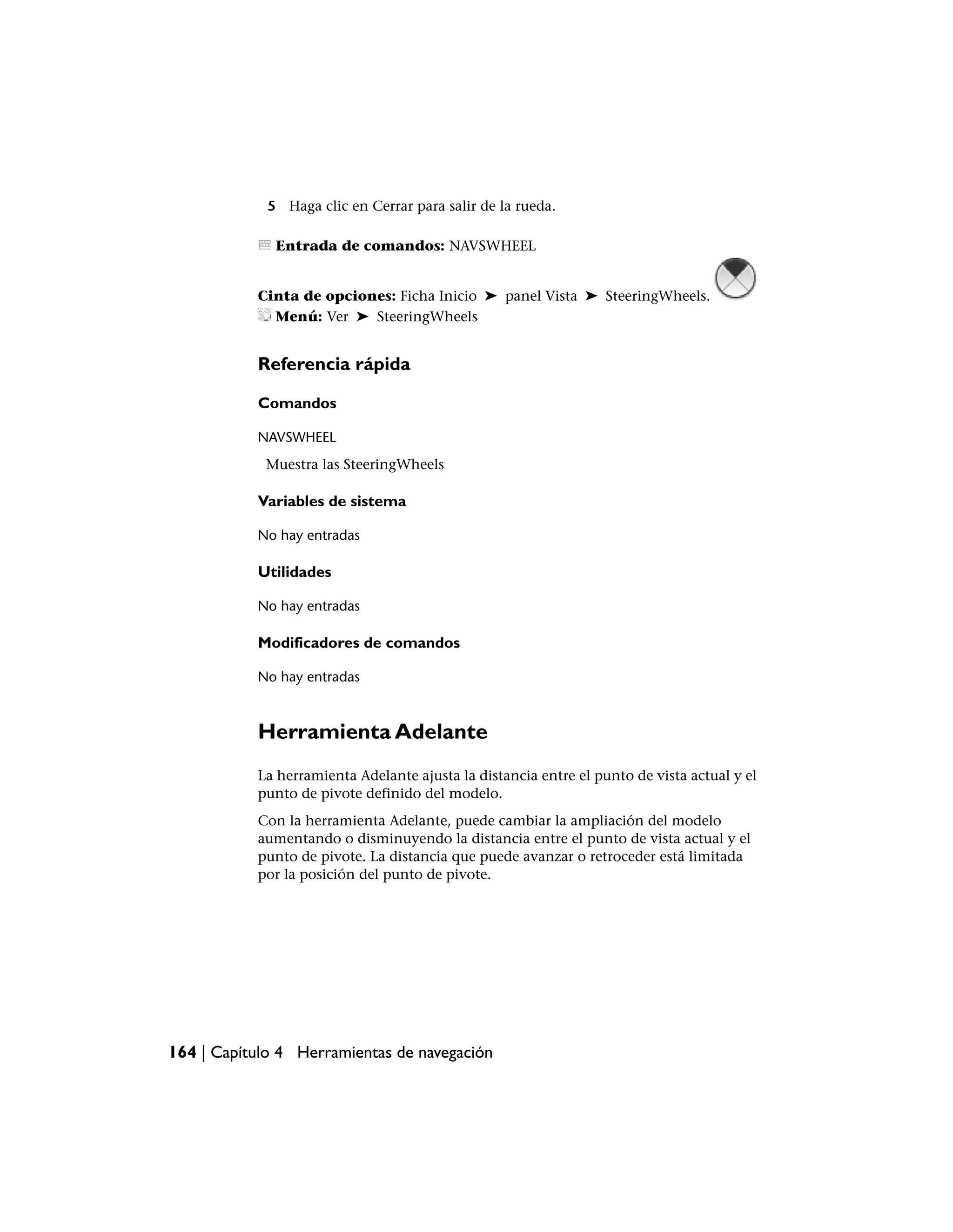 5 Haga clic en Cerrar para salir de la rueda.

              Entrada de comandos: NAVSWHEEL


           Cinta de opciones: Ficha Inicio ➤ panel Vista ➤ SteeringWheels.
             Menú: Ver ➤ SteeringWheels


           Referencia rápida

           Comandos

           NAVSWHEEL
            Muestra las SteeringWheels

           Variables de sistema

           No hay entradas

           Utilidades

           No hay entradas

           Modificadores de comandos

           No hay entradas



           Herramienta Adelante
           La herramienta Adelante ajusta la distancia entre el punto de vista actual y el
           punto de pivote definido del modelo.
           Con la herramienta Adelante, puede cambiar la ampliación del modelo
           aumentando o disminuyendo la distancia entre el punto de vista actual y el
           punto de pivote. La distancia que puede avanzar o retroceder está limitada
           por la posición del punto de pivote.




164 | Capítulo 4 Herramientas de navegación
 
