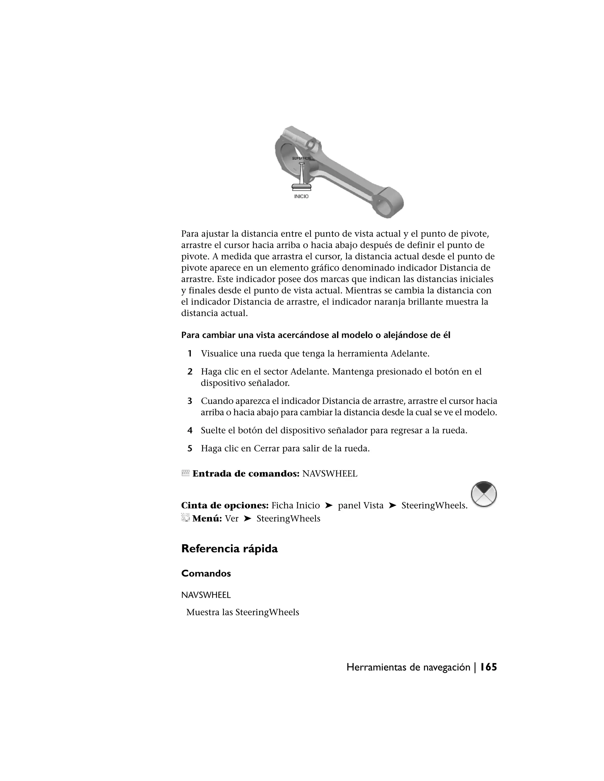 Para ajustar la distancia entre el punto de vista actual y el punto de pivote,
arrastre el cursor hacia arriba o hacia abajo después de definir el punto de
pivote. A medida que arrastra el cursor, la distancia actual desde el punto de
pivote aparece en un elemento gráfico denominado indicador Distancia de
arrastre. Este indicador posee dos marcas que indican las distancias iniciales
y finales desde el punto de vista actual. Mientras se cambia la distancia con
el indicador Distancia de arrastre, el indicador naranja brillante muestra la
distancia actual.

Para cambiar una vista acercándose al modelo o alejándose de él

 1 Visualice una rueda que tenga la herramienta Adelante.

 2 Haga clic en el sector Adelante. Mantenga presionado el botón en el
   dispositivo señalador.

 3 Cuando aparezca el indicador Distancia de arrastre, arrastre el cursor hacia
   arriba o hacia abajo para cambiar la distancia desde la cual se ve el modelo.

 4 Suelte el botón del dispositivo señalador para regresar a la rueda.

 5 Haga clic en Cerrar para salir de la rueda.

  Entrada de comandos: NAVSWHEEL


Cinta de opciones: Ficha Inicio ➤ panel Vista ➤ SteeringWheels.
  Menú: Ver ➤ SteeringWheels


Referencia rápida

Comandos

NAVSWHEEL
 Muestra las SteeringWheels




                                         Herramientas de navegación | 165
 