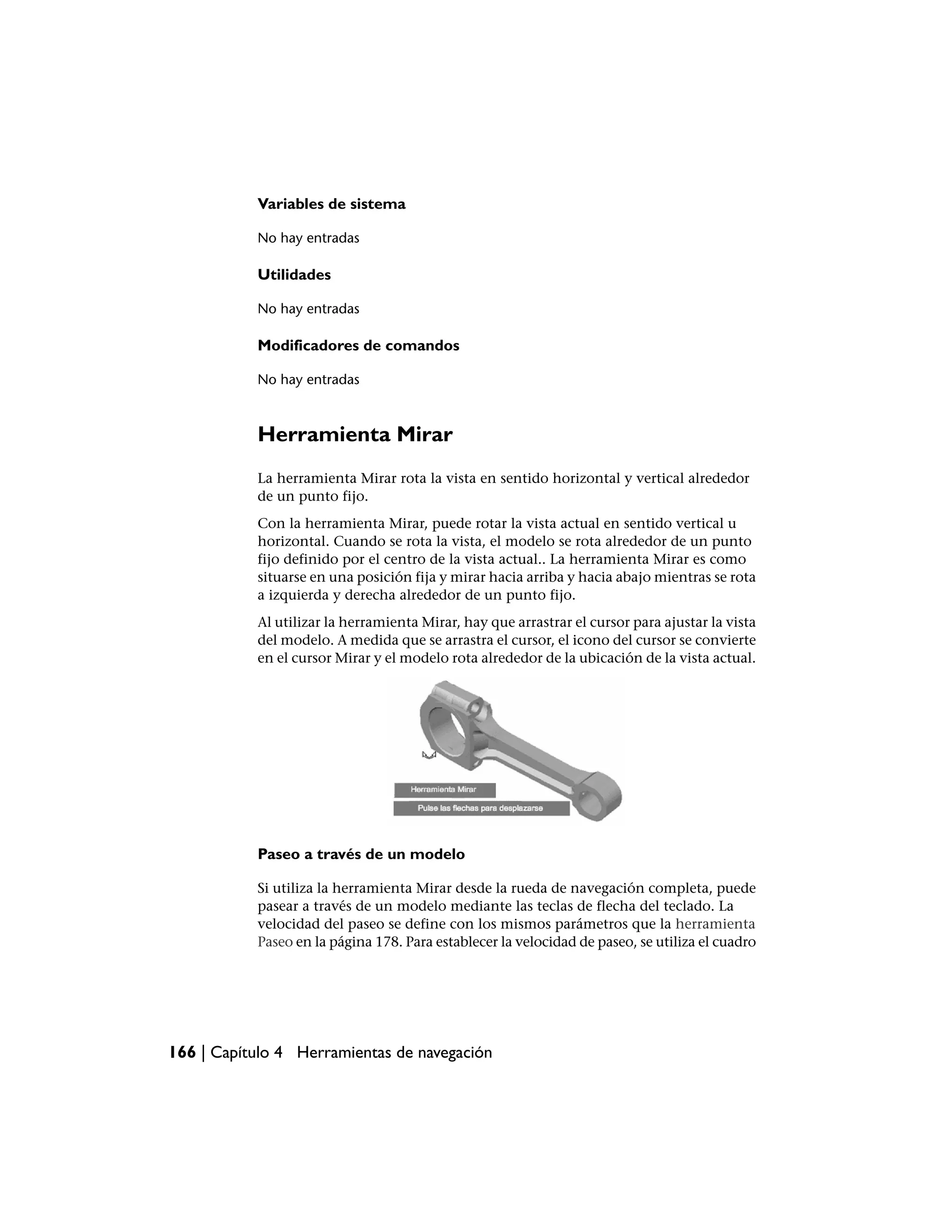 Variables de sistema

           No hay entradas

           Utilidades

           No hay entradas

           Modificadores de comandos

           No hay entradas



           Herramienta Mirar
           La herramienta Mirar rota la vista en sentido horizontal y vertical alrededor
           de un punto fijo.
           Con la herramienta Mirar, puede rotar la vista actual en sentido vertical u
           horizontal. Cuando se rota la vista, el modelo se rota alrededor de un punto
           fijo definido por el centro de la vista actual.. La herramienta Mirar es como
           situarse en una posición fija y mirar hacia arriba y hacia abajo mientras se rota
           a izquierda y derecha alrededor de un punto fijo.
           Al utilizar la herramienta Mirar, hay que arrastrar el cursor para ajustar la vista
           del modelo. A medida que se arrastra el cursor, el icono del cursor se convierte
           en el cursor Mirar y el modelo rota alrededor de la ubicación de la vista actual.




           Paseo a través de un modelo

           Si utiliza la herramienta Mirar desde la rueda de navegación completa, puede
           pasear a través de un modelo mediante las teclas de flecha del teclado. La
           velocidad del paseo se define con los mismos parámetros que la herramienta
           Paseo en la página 178. Para establecer la velocidad de paseo, se utiliza el cuadro




166 | Capítulo 4 Herramientas de navegación
 
