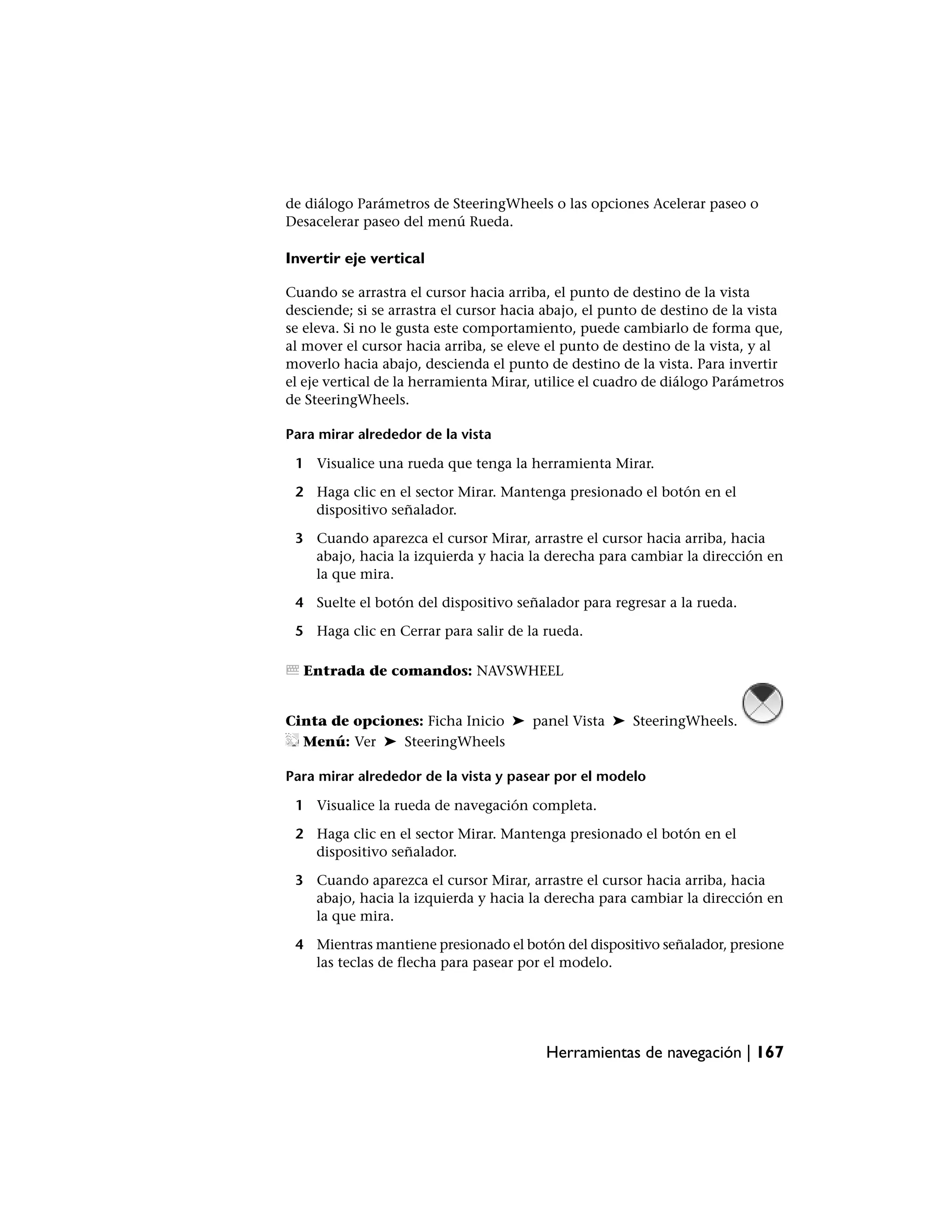 de diálogo Parámetros de SteeringWheels o las opciones Acelerar paseo o
Desacelerar paseo del menú Rueda.

Invertir eje vertical

Cuando se arrastra el cursor hacia arriba, el punto de destino de la vista
desciende; si se arrastra el cursor hacia abajo, el punto de destino de la vista
se eleva. Si no le gusta este comportamiento, puede cambiarlo de forma que,
al mover el cursor hacia arriba, se eleve el punto de destino de la vista, y al
moverlo hacia abajo, descienda el punto de destino de la vista. Para invertir
el eje vertical de la herramienta Mirar, utilice el cuadro de diálogo Parámetros
de SteeringWheels.

Para mirar alrededor de la vista

 1 Visualice una rueda que tenga la herramienta Mirar.

 2 Haga clic en el sector Mirar. Mantenga presionado el botón en el
   dispositivo señalador.

 3 Cuando aparezca el cursor Mirar, arrastre el cursor hacia arriba, hacia
   abajo, hacia la izquierda y hacia la derecha para cambiar la dirección en
   la que mira.

 4 Suelte el botón del dispositivo señalador para regresar a la rueda.

 5 Haga clic en Cerrar para salir de la rueda.

  Entrada de comandos: NAVSWHEEL


Cinta de opciones: Ficha Inicio ➤ panel Vista ➤ SteeringWheels.
  Menú: Ver ➤ SteeringWheels

Para mirar alrededor de la vista y pasear por el modelo

 1 Visualice la rueda de navegación completa.

 2 Haga clic en el sector Mirar. Mantenga presionado el botón en el
   dispositivo señalador.

 3 Cuando aparezca el cursor Mirar, arrastre el cursor hacia arriba, hacia
   abajo, hacia la izquierda y hacia la derecha para cambiar la dirección en
   la que mira.

 4 Mientras mantiene presionado el botón del dispositivo señalador, presione
   las teclas de flecha para pasear por el modelo.




                                         Herramientas de navegación | 167
 