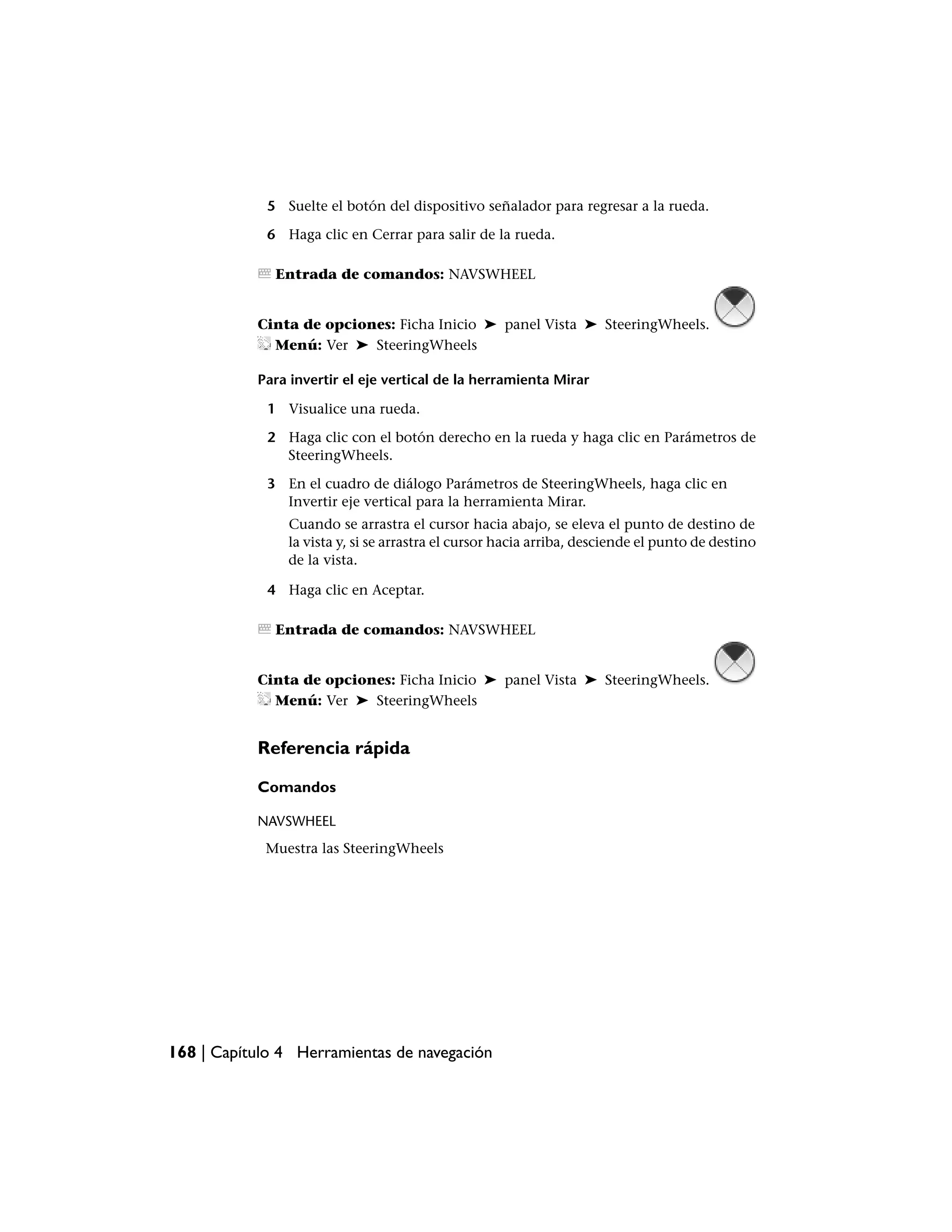5 Suelte el botón del dispositivo señalador para regresar a la rueda.

             6 Haga clic en Cerrar para salir de la rueda.

              Entrada de comandos: NAVSWHEEL


           Cinta de opciones: Ficha Inicio ➤ panel Vista ➤ SteeringWheels.
             Menú: Ver ➤ SteeringWheels

           Para invertir el eje vertical de la herramienta Mirar

             1 Visualice una rueda.

             2 Haga clic con el botón derecho en la rueda y haga clic en Parámetros de
               SteeringWheels.

             3 En el cuadro de diálogo Parámetros de SteeringWheels, haga clic en
               Invertir eje vertical para la herramienta Mirar.
                Cuando se arrastra el cursor hacia abajo, se eleva el punto de destino de
                la vista y, si se arrastra el cursor hacia arriba, desciende el punto de destino
                de la vista.

             4 Haga clic en Aceptar.

              Entrada de comandos: NAVSWHEEL


           Cinta de opciones: Ficha Inicio ➤ panel Vista ➤ SteeringWheels.
             Menú: Ver ➤ SteeringWheels


           Referencia rápida

           Comandos

           NAVSWHEEL
            Muestra las SteeringWheels




168 | Capítulo 4 Herramientas de navegación
 