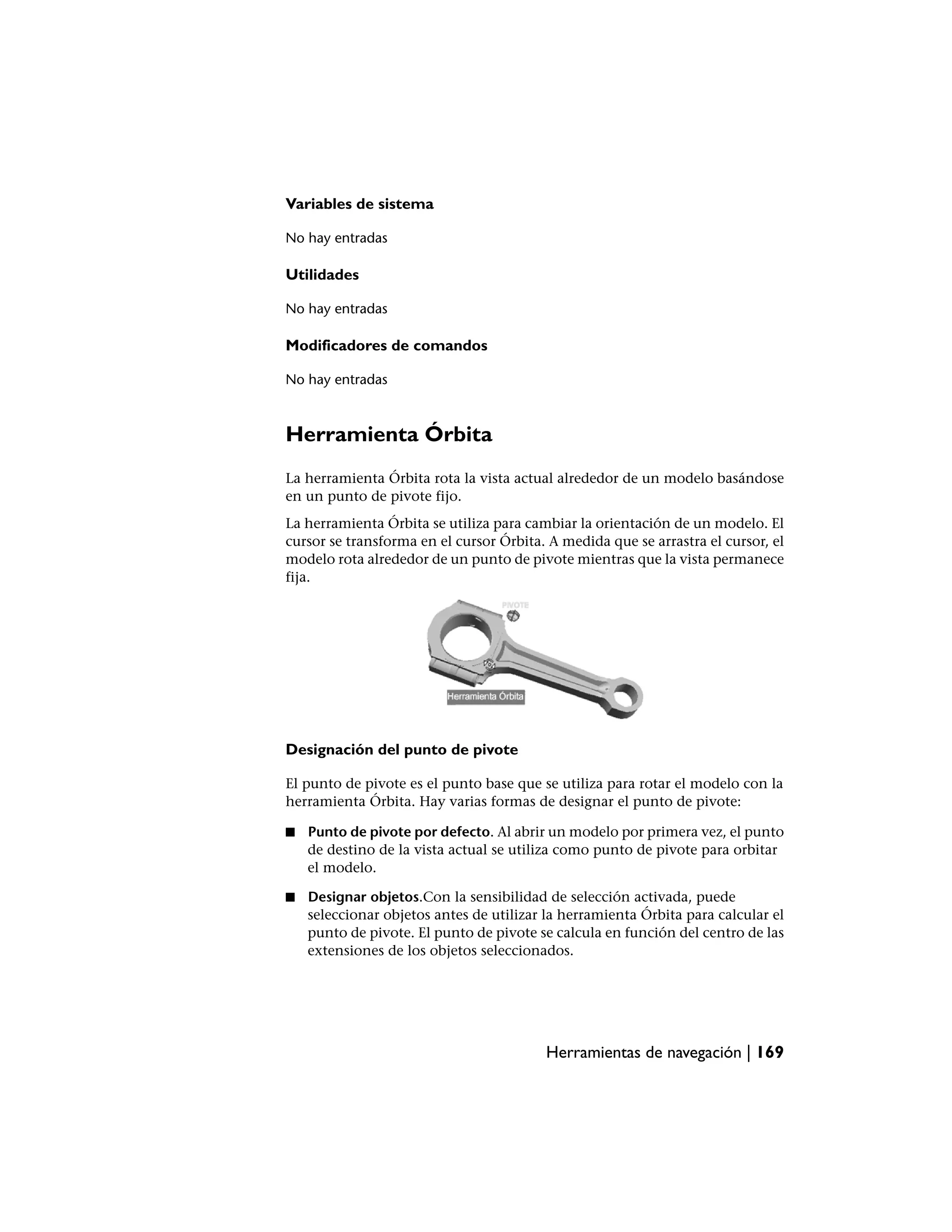 Variables de sistema

No hay entradas

Utilidades

No hay entradas

Modificadores de comandos

No hay entradas



Herramienta Órbita
La herramienta Órbita rota la vista actual alrededor de un modelo basándose
en un punto de pivote fijo.
La herramienta Órbita se utiliza para cambiar la orientación de un modelo. El
cursor se transforma en el cursor Órbita. A medida que se arrastra el cursor, el
modelo rota alrededor de un punto de pivote mientras que la vista permanece
fija.




Designación del punto de pivote

El punto de pivote es el punto base que se utiliza para rotar el modelo con la
herramienta Órbita. Hay varias formas de designar el punto de pivote:

■   Punto de pivote por defecto. Al abrir un modelo por primera vez, el punto
    de destino de la vista actual se utiliza como punto de pivote para orbitar
    el modelo.

■   Designar objetos.Con la sensibilidad de selección activada, puede
    seleccionar objetos antes de utilizar la herramienta Órbita para calcular el
    punto de pivote. El punto de pivote se calcula en función del centro de las
    extensiones de los objetos seleccionados.




                                          Herramientas de navegación | 169
 