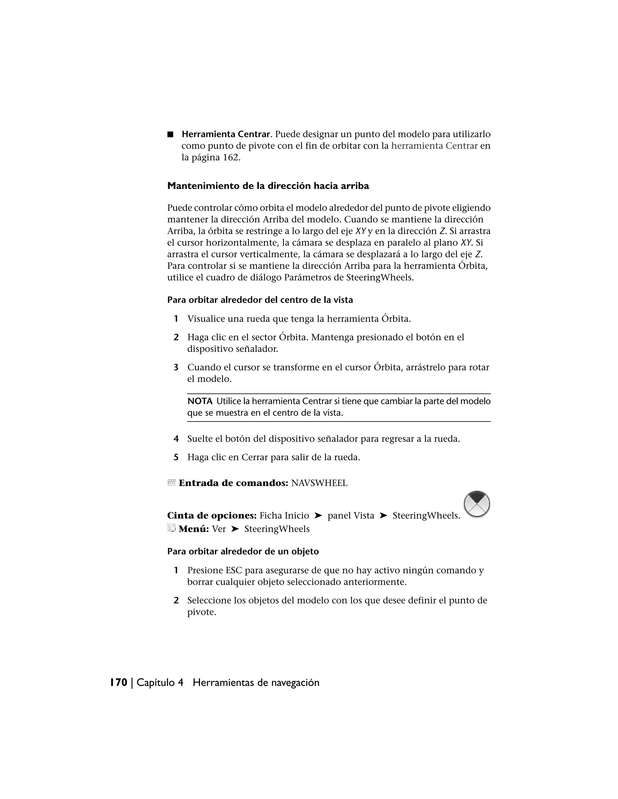 ■    Herramienta Centrar. Puede designar un punto del modelo para utilizarlo
                como punto de pivote con el fin de orbitar con la herramienta Centrar en
                la página 162.


           Mantenimiento de la dirección hacia arriba

           Puede controlar cómo orbita el modelo alrededor del punto de pivote eligiendo
           mantener la dirección Arriba del modelo. Cuando se mantiene la dirección
           Arriba, la órbita se restringe a lo largo del eje XY y en la dirección Z. Si arrastra
           el cursor horizontalmente, la cámara se desplaza en paralelo al plano XY. Si
           arrastra el cursor verticalmente, la cámara se desplazará a lo largo del eje Z.
           Para controlar si se mantiene la dirección Arriba para la herramienta Órbita,
           utilice el cuadro de diálogo Parámetros de SteeringWheels.

           Para orbitar alrededor del centro de la vista

               1 Visualice una rueda que tenga la herramienta Órbita.

               2 Haga clic en el sector Órbita. Mantenga presionado el botón en el
                 dispositivo señalador.

               3 Cuando el cursor se transforme en el cursor Órbita, arrástrelo para rotar
                 el modelo.

                  NOTA Utilice la herramienta Centrar si tiene que cambiar la parte del modelo
                  que se muestra en el centro de la vista.

               4 Suelte el botón del dispositivo señalador para regresar a la rueda.

               5 Haga clic en Cerrar para salir de la rueda.

                Entrada de comandos: NAVSWHEEL


           Cinta de opciones: Ficha Inicio ➤ panel Vista ➤ SteeringWheels.
             Menú: Ver ➤ SteeringWheels

           Para orbitar alrededor de un objeto

               1 Presione ESC para asegurarse de que no hay activo ningún comando y
                 borrar cualquier objeto seleccionado anteriormente.

               2 Seleccione los objetos del modelo con los que desee definir el punto de
                 pivote.




170 | Capítulo 4 Herramientas de navegación
 