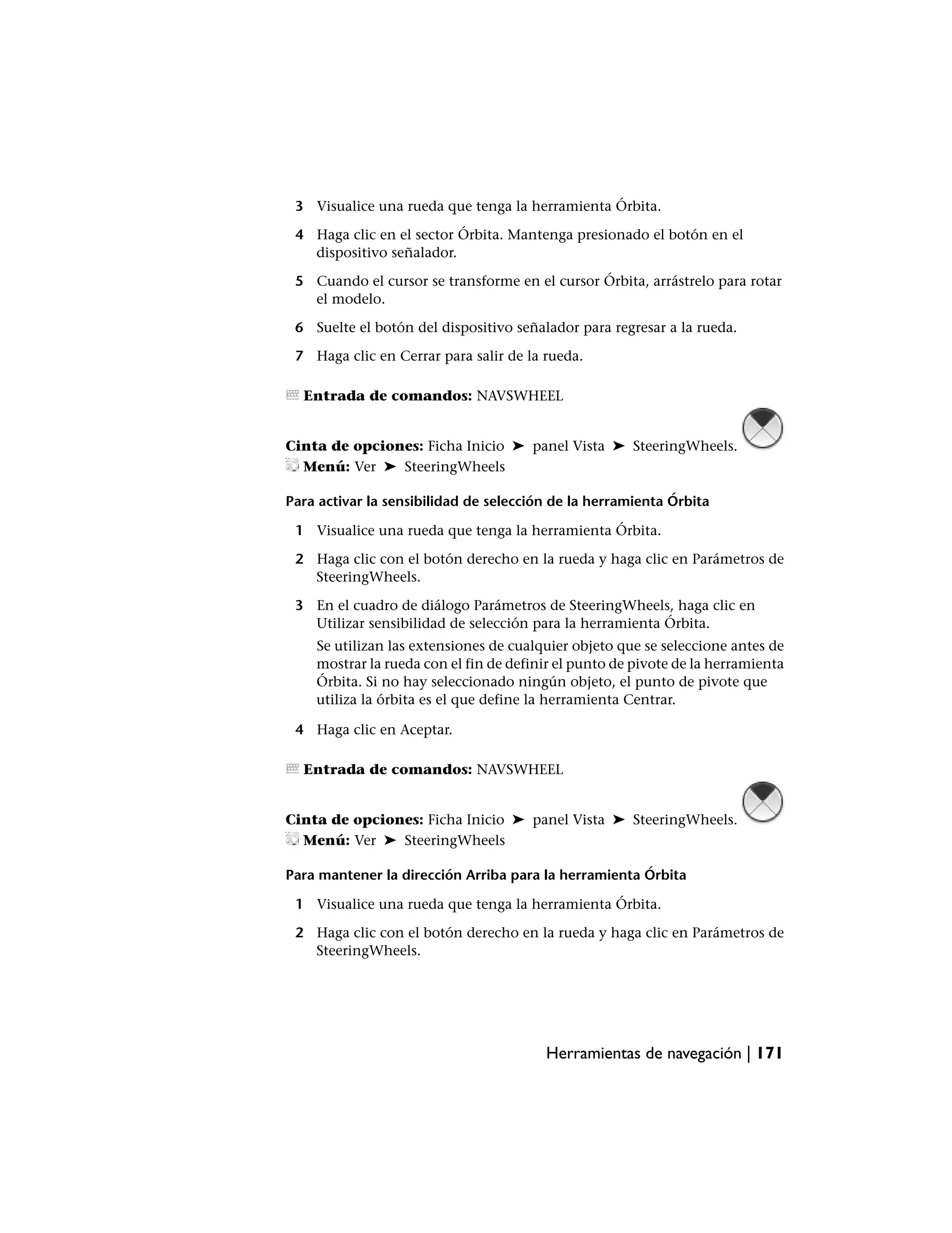 3 Visualice una rueda que tenga la herramienta Órbita.

 4 Haga clic en el sector Órbita. Mantenga presionado el botón en el
   dispositivo señalador.

 5 Cuando el cursor se transforme en el cursor Órbita, arrástrelo para rotar
   el modelo.

 6 Suelte el botón del dispositivo señalador para regresar a la rueda.

 7 Haga clic en Cerrar para salir de la rueda.

  Entrada de comandos: NAVSWHEEL


Cinta de opciones: Ficha Inicio ➤ panel Vista ➤ SteeringWheels.
  Menú: Ver ➤ SteeringWheels

Para activar la sensibilidad de selección de la herramienta Órbita

 1 Visualice una rueda que tenga la herramienta Órbita.

 2 Haga clic con el botón derecho en la rueda y haga clic en Parámetros de
   SteeringWheels.

 3 En el cuadro de diálogo Parámetros de SteeringWheels, haga clic en
   Utilizar sensibilidad de selección para la herramienta Órbita.
    Se utilizan las extensiones de cualquier objeto que se seleccione antes de
    mostrar la rueda con el fin de definir el punto de pivote de la herramienta
    Órbita. Si no hay seleccionado ningún objeto, el punto de pivote que
    utiliza la órbita es el que define la herramienta Centrar.

 4 Haga clic en Aceptar.

  Entrada de comandos: NAVSWHEEL


Cinta de opciones: Ficha Inicio ➤ panel Vista ➤ SteeringWheels.
  Menú: Ver ➤ SteeringWheels

Para mantener la dirección Arriba para la herramienta Órbita

 1 Visualice una rueda que tenga la herramienta Órbita.

 2 Haga clic con el botón derecho en la rueda y haga clic en Parámetros de
   SteeringWheels.




                                        Herramientas de navegación | 171
 
