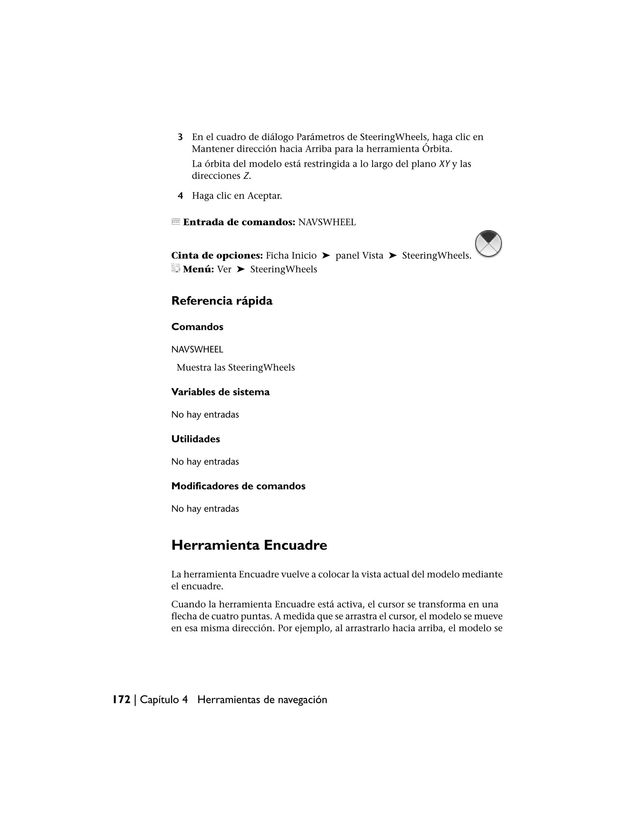 3 En el cuadro de diálogo Parámetros de SteeringWheels, haga clic en
               Mantener dirección hacia Arriba para la herramienta Órbita.
                La órbita del modelo está restringida a lo largo del plano XY y las
                direcciones Z.

             4 Haga clic en Aceptar.

              Entrada de comandos: NAVSWHEEL


           Cinta de opciones: Ficha Inicio ➤ panel Vista ➤ SteeringWheels.
             Menú: Ver ➤ SteeringWheels


           Referencia rápida

           Comandos

           NAVSWHEEL
            Muestra las SteeringWheels

           Variables de sistema

           No hay entradas

           Utilidades

           No hay entradas

           Modificadores de comandos

           No hay entradas



           Herramienta Encuadre
           La herramienta Encuadre vuelve a colocar la vista actual del modelo mediante
           el encuadre.
           Cuando la herramienta Encuadre está activa, el cursor se transforma en una
           flecha de cuatro puntas. A medida que se arrastra el cursor, el modelo se mueve
           en esa misma dirección. Por ejemplo, al arrastrarlo hacia arriba, el modelo se




172 | Capítulo 4 Herramientas de navegación
 