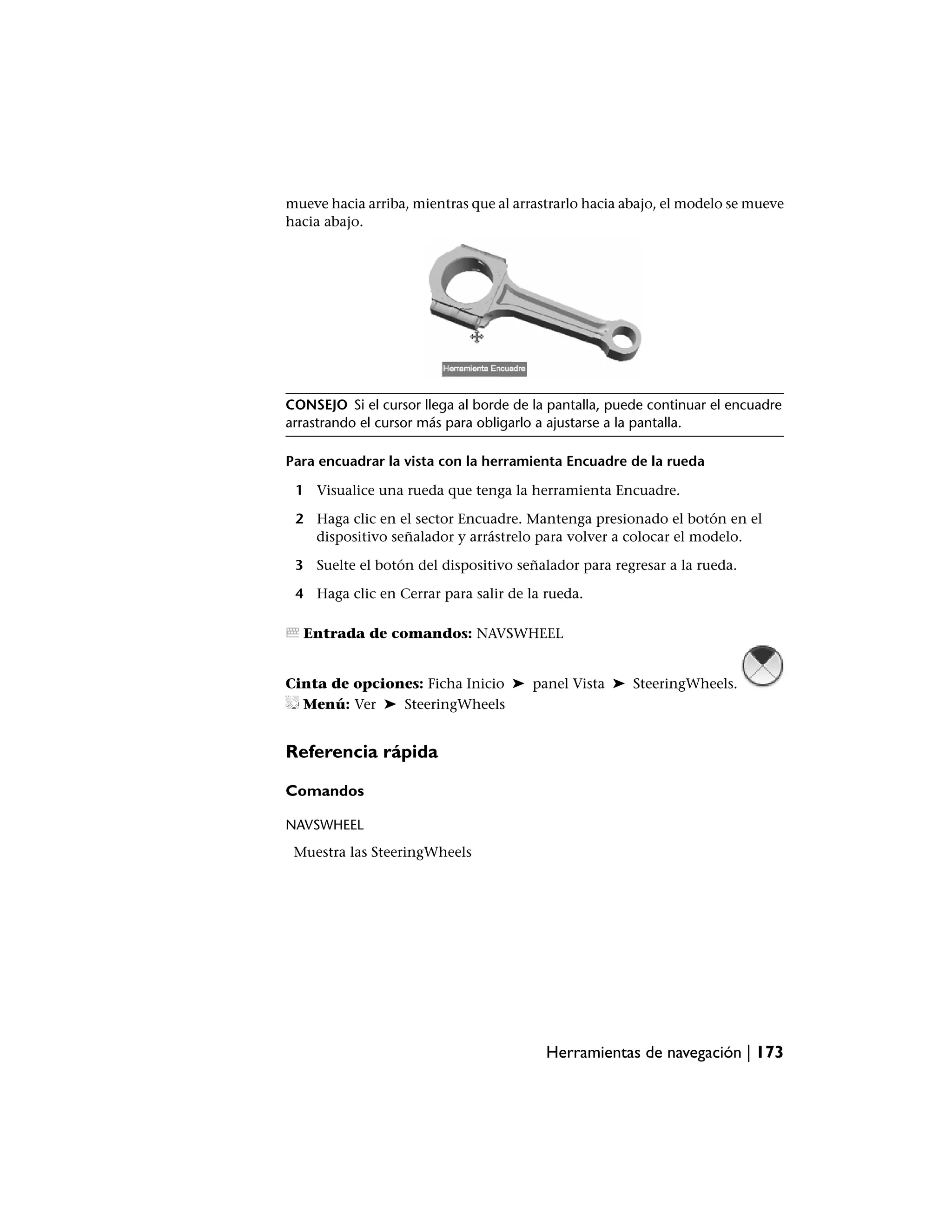 mueve hacia arriba, mientras que al arrastrarlo hacia abajo, el modelo se mueve
hacia abajo.




CONSEJO Si el cursor llega al borde de la pantalla, puede continuar el encuadre
arrastrando el cursor más para obligarlo a ajustarse a la pantalla.

Para encuadrar la vista con la herramienta Encuadre de la rueda

 1 Visualice una rueda que tenga la herramienta Encuadre.

 2 Haga clic en el sector Encuadre. Mantenga presionado el botón en el
   dispositivo señalador y arrástrelo para volver a colocar el modelo.

 3 Suelte el botón del dispositivo señalador para regresar a la rueda.

 4 Haga clic en Cerrar para salir de la rueda.

  Entrada de comandos: NAVSWHEEL


Cinta de opciones: Ficha Inicio ➤ panel Vista ➤ SteeringWheels.
  Menú: Ver ➤ SteeringWheels


Referencia rápida

Comandos

NAVSWHEEL
 Muestra las SteeringWheels




                                         Herramientas de navegación | 173
 